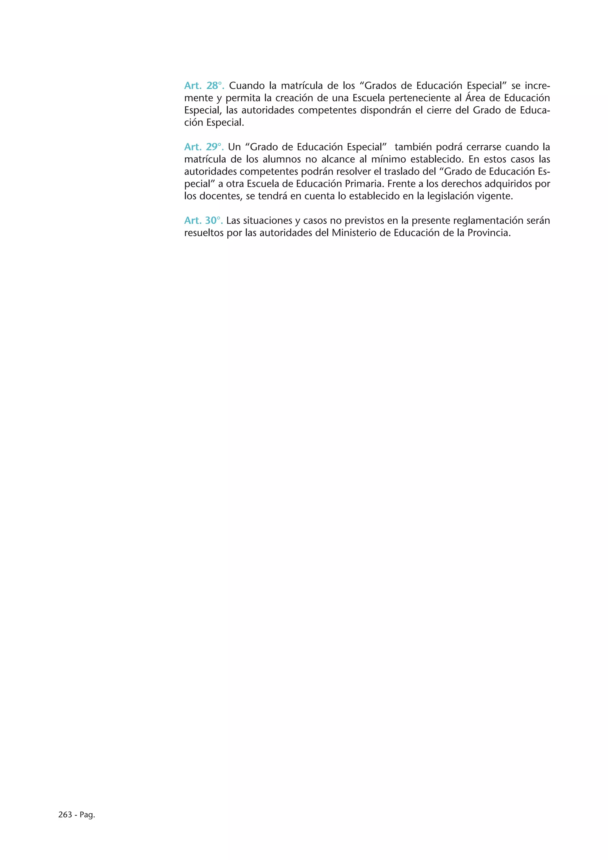 Art. 28°. Cuando la matrícula de los “Grados de Educación Especial” se incre-
             mente y permita la creación de una Escuela perteneciente al Área de Educación
             Especial, las autoridades competentes dispondrán el cierre del Grado de Educa-
             ción Especial.

             Art. 29°. Un “Grado de Educación Especial” también podrá cerrarse cuando la
             matrícula de los alumnos no alcance al mínimo establecido. En estos casos las
             autoridades competentes podrán resolver el traslado del “Grado de Educación Es-
             pecial” a otra Escuela de Educación Primaria. Frente a los derechos adquiridos por
             los docentes, se tendrá en cuenta lo establecido en la legislación vigente.

             Art. 30°. Las situaciones y casos no previstos en la presente reglamentación serán
             resueltos por las autoridades del Ministerio de Educación de la Provincia.




263 - Pag.
 