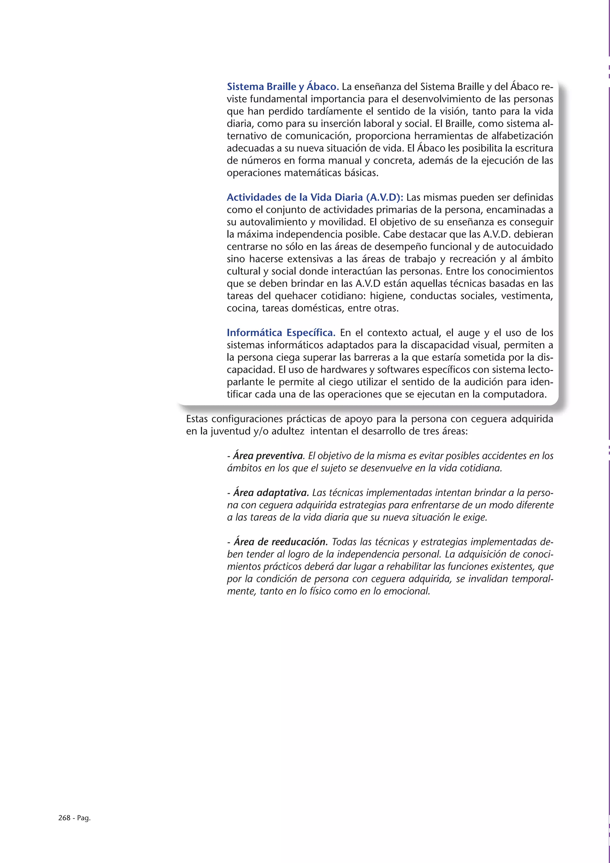 Sistema Braille y Ábaco. La enseñanza del Sistema Braille y del Ábaco re-
                     viste fundamental importancia para el desenvolvimiento de las personas
                     que han perdido tardíamente el sentido de la visión, tanto para la vida
                     diaria, como para su inserción laboral y social. El Braille, como sistema al-
                     ternativo de comunicación, proporciona herramientas de alfabetización
                     adecuadas a su nueva situación de vida. El Ábaco les posibilita la escritura
                     de números en forma manual y concreta, además de la ejecución de las
                     operaciones matemáticas básicas.

                     Actividades de la Vida Diaria (A.V.D): Las mismas pueden ser definidas
                     como el conjunto de actividades primarias de la persona, encaminadas a
                     su autovalimiento y movilidad. El objetivo de su enseñanza es conseguir
                     la máxima independencia posible. Cabe destacar que las A.V.D. debieran
                     centrarse no sólo en las áreas de desempeño funcional y de autocuidado
                     sino hacerse extensivas a las áreas de trabajo y recreación y al ámbito
                     cultural y social donde interactúan las personas. Entre los conocimientos
                     que se deben brindar en las A.V.D están aquellas técnicas basadas en las
                     tareas del quehacer cotidiano: higiene, conductas sociales, vestimenta,
                     cocina, tareas domésticas, entre otras.

                     Informática Específica. En el contexto actual, el auge y el uso de los
                     sistemas informáticos adaptados para la discapacidad visual, permiten a
                     la persona ciega superar las barreras a la que estaría sometida por la dis-
                     capacidad. El uso de hardwares y softwares específicos con sistema lecto-
                     parlante le permite al ciego utilizar el sentido de la audición para iden-
                     tificar cada una de las operaciones que se ejecutan en la computadora.

             Estas configuraciones prácticas de apoyo para la persona con ceguera adquirida
             en la juventud y/o adultez intentan el desarrollo de tres áreas:

                     - Área preventiva. El objetivo de la misma es evitar posibles accidentes en los
                     ámbitos en los que el sujeto se desenvuelve en la vida cotidiana.

                     - Área adaptativa. Las técnicas implementadas intentan brindar a la perso-
                     na con ceguera adquirida estrategias para enfrentarse de un modo diferente
                     a las tareas de la vida diaria que su nueva situación le exige.

                     - Área de reeducación. Todas las técnicas y estrategias implementadas de-
                     ben tender al logro de la independencia personal. La adquisición de conoci-
                     mientos prácticos deberá dar lugar a rehabilitar las funciones existentes, que
                     por la condición de persona con ceguera adquirida, se invalidan temporal-
                     mente, tanto en lo físico como en lo emocional.




268 - Pag.
 