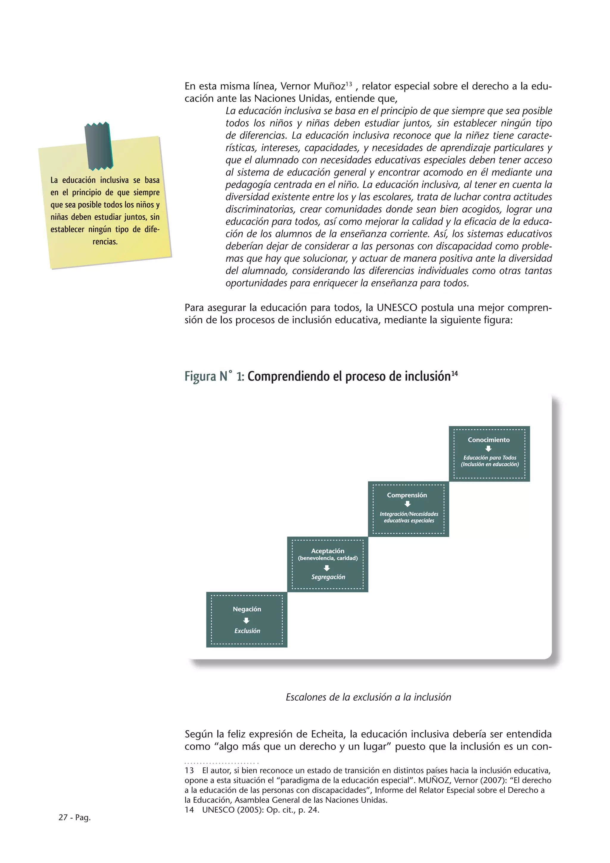 En esta misma línea, Vernor Muñoz13 , relator especial sobre el derecho a la edu-
                                    cación ante las Naciones Unidas, entiende que,
                                             La educación inclusiva se basa en el principio de que siempre que sea posible
                                             todos los niños y niñas deben estudiar juntos, sin establecer ningún tipo
                                             de diferencias. La educación inclusiva reconoce que la niñez tiene caracte-
                                             rísticas, intereses, capacidades, y necesidades de aprendizaje particulares y
                                             que el alumnado con necesidades educativas especiales deben tener acceso
                                             al sistema de educación general y encontrar acomodo en él mediante una
La educación inclusiva se basa
                                             pedagogía centrada en el niño. La educación inclusiva, al tener en cuenta la
en el principio de que siempre
                                             diversidad existente entre los y las escolares, trata de luchar contra actitudes
que sea posible todos los niños y
                                             discriminatorias, crear comunidades donde sean bien acogidos, lograr una
niñas deben estudiar juntos, sin
                                             educación para todos, así como mejorar la calidad y la eficacia de la educa-
establecer ningún tipo de dife-
                                             ción de los alumnos de la enseñanza corriente. Así, los sistemas educativos
            rencias.
                                             deberían dejar de considerar a las personas con discapacidad como proble-
                                             mas que hay que solucionar, y actuar de manera positiva ante la diversidad
                                             del alumnado, considerando las diferencias individuales como otras tantas
                                             oportunidades para enriquecer la enseñanza para todos.

                                    Para asegurar la educación para todos, la UNESCO postula una mejor compren-
                                    sión de los procesos de inclusión educativa, mediante la siguiente figura:




                                    Figura N° 1: Comprendiendo el proceso de inclusión14



                                                                                                                          Conocimiento

                                                                                                                         Educación para Todos
                                                                                                                        (Inclusión en educación)




                                                                                                Comprensión

                                                                                              Integración/Necesidades
                                                                                                educativas especiales




                                                                         Aceptación
                                                                    (benevolencia, caridad)


                                                                         Segregación




                                                 Negación


                                                  Exclusión




                                                                Escalones de la exclusión a la inclusión


                                    Según la feliz expresión de Echeita, la educación inclusiva debería ser entendida
                                    como “algo más que un derecho y un lugar” puesto que la inclusión es un con-

                                    13  El autor, si bien reconoce un estado de transición en distintos países hacia la inclusión educativa,
                                    opone a esta situación el “paradigma de la educación especial”. MUÑOZ, Vernor (2007): “El derecho
                                    a la educación de las personas con discapacidades”, Informe del Relator Especial sobre el Derecho a
                                    la Educación, Asamblea General de las Naciones Unidas.
                                    14  UNESCO (2005): Op. cit., p. 24.
  27 - Pag.
 