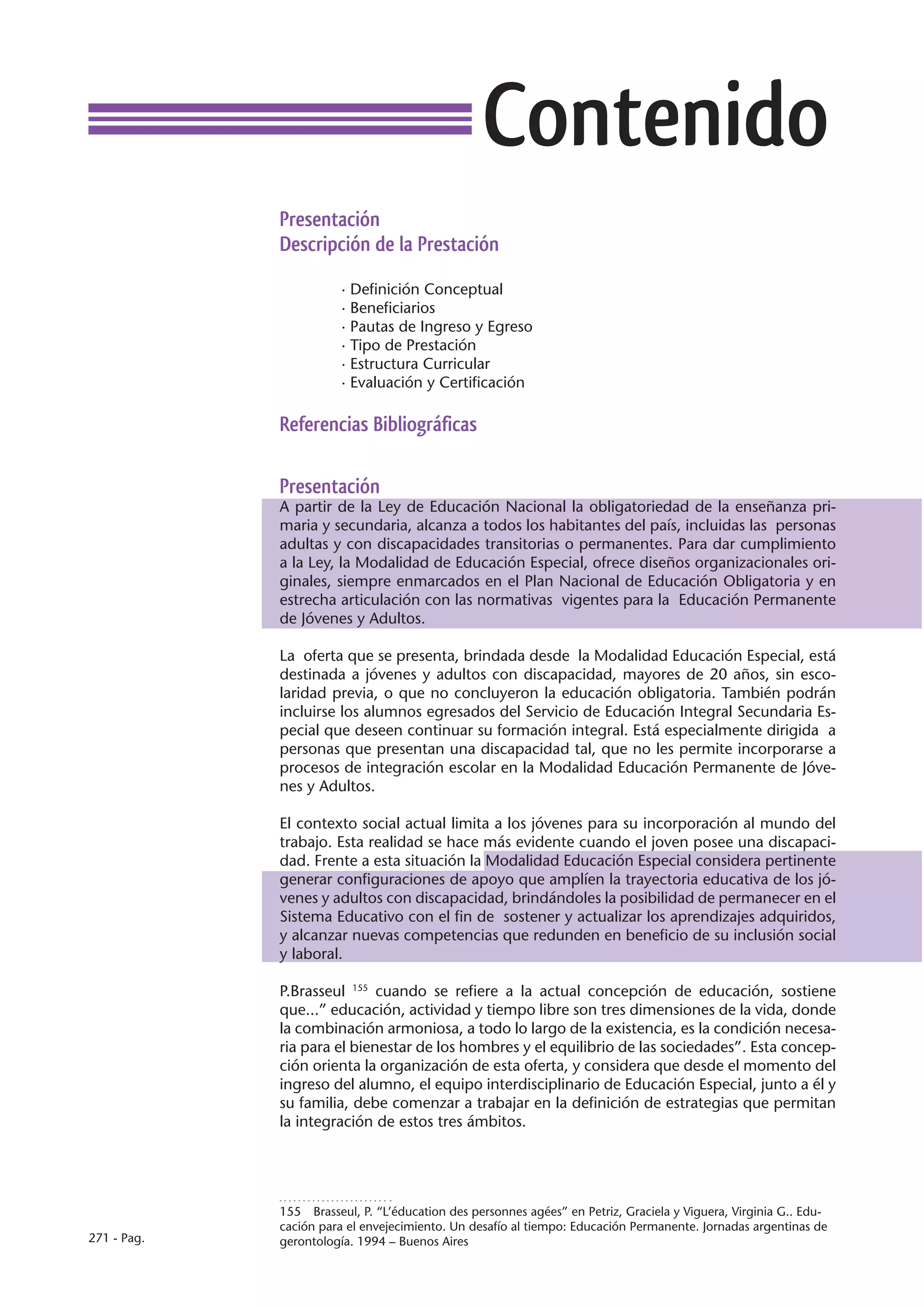 Contenido
             Presentación
             Descripción de la Prestación

                        · Definición Conceptual
                        · Beneficiarios
                        · Pautas de Ingreso y Egreso
                        · Tipo de Prestación
                        · Estructura Curricular
                        · Evaluación y Certificación

             Referencias Bibliográficas

             Presentación
             A partir de la Ley de Educación Nacional la obligatoriedad de la enseñanza pri-
             maria y secundaria, alcanza a todos los habitantes del país, incluidas las personas
             adultas y con discapacidades transitorias o permanentes. Para dar cumplimiento
             a la Ley, la Modalidad de Educación Especial, ofrece diseños organizacionales ori-
             ginales, siempre enmarcados en el Plan Nacional de Educación Obligatoria y en
             estrecha articulación con las normativas vigentes para la Educación Permanente
             de Jóvenes y Adultos.

             La oferta que se presenta, brindada desde la Modalidad Educación Especial, está
             destinada a jóvenes y adultos con discapacidad, mayores de 20 años, sin esco-
             laridad previa, o que no concluyeron la educación obligatoria. También podrán
             incluirse los alumnos egresados del Servicio de Educación Integral Secundaria Es-
             pecial que deseen continuar su formación integral. Está especialmente dirigida a
             personas que presentan una discapacidad tal, que no les permite incorporarse a
             procesos de integración escolar en la Modalidad Educación Permanente de Jóve-
             nes y Adultos.

             El contexto social actual limita a los jóvenes para su incorporación al mundo del
             trabajo. Esta realidad se hace más evidente cuando el joven posee una discapaci-
             dad. Frente a esta situación la Modalidad Educación Especial considera pertinente
             generar configuraciones de apoyo que amplíen la trayectoria educativa de los jó-
             venes y adultos con discapacidad, brindándoles la posibilidad de permanecer en el
             Sistema Educativo con el fin de sostener y actualizar los aprendizajes adquiridos,
             y alcanzar nuevas competencias que redunden en beneficio de su inclusión social
             y laboral.

             P.Brasseul 155 cuando se refiere a la actual concepción de educación, sostiene
             que...” educación, actividad y tiempo libre son tres dimensiones de la vida, donde
             la combinación armoniosa, a todo lo largo de la existencia, es la condición necesa-
             ria para el bienestar de los hombres y el equilibrio de las sociedades”. Esta concep-
             ción orienta la organización de esta oferta, y considera que desde el momento del
             ingreso del alumno, el equipo interdisciplinario de Educación Especial, junto a él y
             su familia, debe comenzar a trabajar en la definición de estrategias que permitan
             la integración de estos tres ámbitos.




             155  Brasseul, P. “L’éducation des personnes agées” en Petriz, Graciela y Viguera, Virginia G.. Edu-
             cación para el envejecimiento. Un desafío al tiempo: Educación Permanente. Jornadas argentinas de
271 - Pag.   gerontología. 1994 – Buenos Aires
 