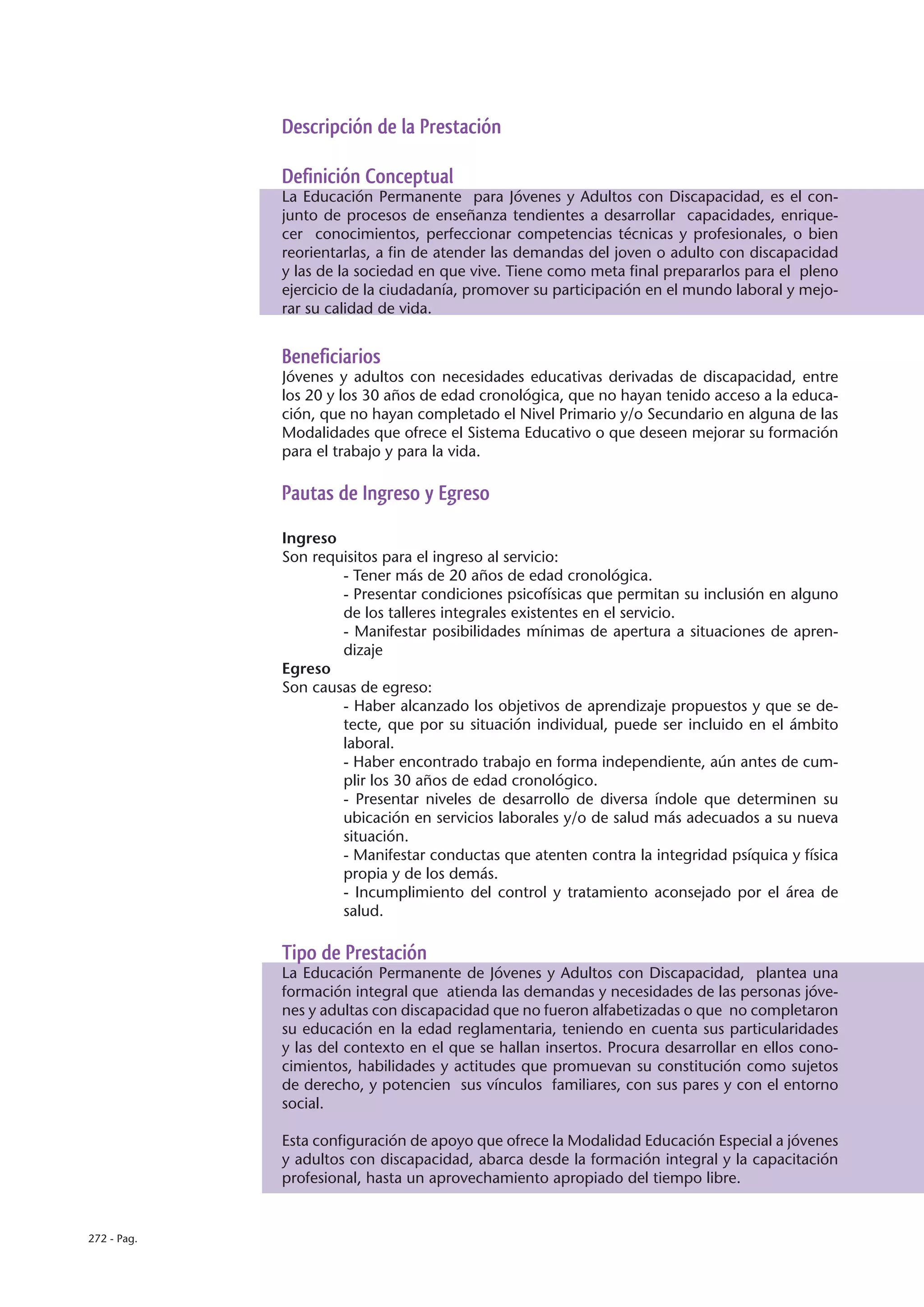 Descripción de la Prestación

             Definición Conceptual
             La Educación Permanente para Jóvenes y Adultos con Discapacidad, es el con-
             junto de procesos de enseñanza tendientes a desarrollar capacidades, enrique-
             cer conocimientos, perfeccionar competencias técnicas y profesionales, o bien
             reorientarlas, a fin de atender las demandas del joven o adulto con discapacidad
             y las de la sociedad en que vive. Tiene como meta final prepararlos para el pleno
             ejercicio de la ciudadanía, promover su participación en el mundo laboral y mejo-
             rar su calidad de vida.


             Beneficiarios
             Jóvenes y adultos con necesidades educativas derivadas de discapacidad, entre
             los 20 y los 30 años de edad cronológica, que no hayan tenido acceso a la educa-
             ción, que no hayan completado el Nivel Primario y/o Secundario en alguna de las
             Modalidades que ofrece el Sistema Educativo o que deseen mejorar su formación
             para el trabajo y para la vida.

             Pautas de Ingreso y Egreso

             Ingreso
             Son requisitos para el ingreso al servicio:
                     - Tener más de 20 años de edad cronológica.
                     - Presentar condiciones psicofísicas que permitan su inclusión en alguno
                     de los talleres integrales existentes en el servicio.
                     - Manifestar posibilidades mínimas de apertura a situaciones de apren-
                     dizaje
             Egreso
             Son causas de egreso:
                     - Haber alcanzado los objetivos de aprendizaje propuestos y que se de-
                     tecte, que por su situación individual, puede ser incluido en el ámbito
                     laboral.
                     - Haber encontrado trabajo en forma independiente, aún antes de cum-
                     plir los 30 años de edad cronológico.
                     - Presentar niveles de desarrollo de diversa índole que determinen su
                     ubicación en servicios laborales y/o de salud más adecuados a su nueva
                     situación.
                     - Manifestar conductas que atenten contra la integridad psíquica y física
                     propia y de los demás.
                     - Incumplimiento del control y tratamiento aconsejado por el área de
                     salud.

             Tipo de Prestación
             La Educación Permanente de Jóvenes y Adultos con Discapacidad, plantea una
             formación integral que atienda las demandas y necesidades de las personas jóve-
             nes y adultas con discapacidad que no fueron alfabetizadas o que no completaron
             su educación en la edad reglamentaria, teniendo en cuenta sus particularidades
             y las del contexto en el que se hallan insertos. Procura desarrollar en ellos cono-
             cimientos, habilidades y actitudes que promuevan su constitución como sujetos
             de derecho, y potencien sus vínculos familiares, con sus pares y con el entorno
             social.

             Esta configuración de apoyo que ofrece la Modalidad Educación Especial a jóvenes
             y adultos con discapacidad, abarca desde la formación integral y la capacitación
             profesional, hasta un aprovechamiento apropiado del tiempo libre.


272 - Pag.
 