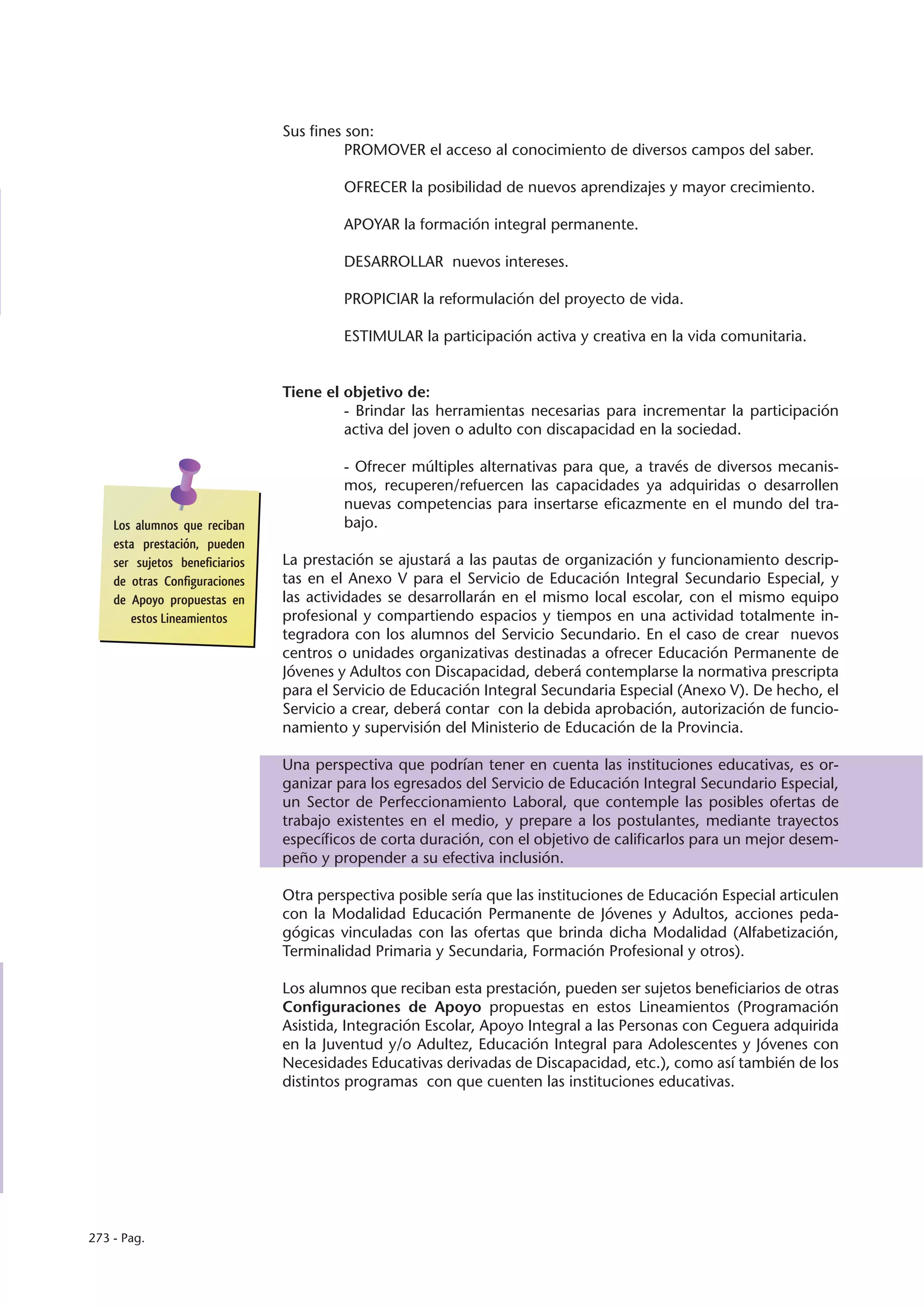 Sus fines son:
                                          PROMOVER el acceso al conocimiento de diversos campos del saber.

                                         OFRECER la posibilidad de nuevos aprendizajes y mayor crecimiento.

                                         APOYAR la formación integral permanente.

                                         DESARROLLAR nuevos intereses.

                                         PROPICIAR la reformulación del proyecto de vida.

                                         ESTIMULAR la participación activa y creativa en la vida comunitaria.


                                Tiene el objetivo de:
                                         - Brindar las herramientas necesarias para incrementar la participación
                                         activa del joven o adulto con discapacidad en la sociedad.

                                         - Ofrecer múltiples alternativas para que, a través de diversos mecanis-
                                         mos, recuperen/refuercen las capacidades ya adquiridas o desarrollen
                                         nuevas competencias para insertarse eficazmente en el mundo del tra-
    Los alumnos que reciban              bajo.
    esta prestación, pueden
    ser sujetos beneficiarios   La prestación se ajustará a las pautas de organización y funcionamiento descrip-
    de otras Configuraciones    tas en el Anexo V para el Servicio de Educación Integral Secundario Especial, y
    de Apoyo propuestas en      las actividades se desarrollarán en el mismo local escolar, con el mismo equipo
       estos Lineamientos       profesional y compartiendo espacios y tiempos en una actividad totalmente in-
                                tegradora con los alumnos del Servicio Secundario. En el caso de crear nuevos
                                centros o unidades organizativas destinadas a ofrecer Educación Permanente de
                                Jóvenes y Adultos con Discapacidad, deberá contemplarse la normativa prescripta
                                para el Servicio de Educación Integral Secundaria Especial (Anexo V). De hecho, el
                                Servicio a crear, deberá contar con la debida aprobación, autorización de funcio-
                                namiento y supervisión del Ministerio de Educación de la Provincia.

                                Una perspectiva que podrían tener en cuenta las instituciones educativas, es or-
                                ganizar para los egresados del Servicio de Educación Integral Secundario Especial,
                                un Sector de Perfeccionamiento Laboral, que contemple las posibles ofertas de
                                trabajo existentes en el medio, y prepare a los postulantes, mediante trayectos
                                específicos de corta duración, con el objetivo de calificarlos para un mejor desem-
                                peño y propender a su efectiva inclusión.

                                Otra perspectiva posible sería que las instituciones de Educación Especial articulen
                                con la Modalidad Educación Permanente de Jóvenes y Adultos, acciones peda-
                                gógicas vinculadas con las ofertas que brinda dicha Modalidad (Alfabetización,
                                Terminalidad Primaria y Secundaria, Formación Profesional y otros).

                                Los alumnos que reciban esta prestación, pueden ser sujetos beneficiarios de otras
                                Configuraciones de Apoyo propuestas en estos Lineamientos (Programación
                                Asistida, Integración Escolar, Apoyo Integral a las Personas con Ceguera adquirida
                                en la Juventud y/o Adultez, Educación Integral para Adolescentes y Jóvenes con
                                Necesidades Educativas derivadas de Discapacidad, etc.), como así también de los
                                distintos programas con que cuenten las instituciones educativas.




273 - Pag.
 