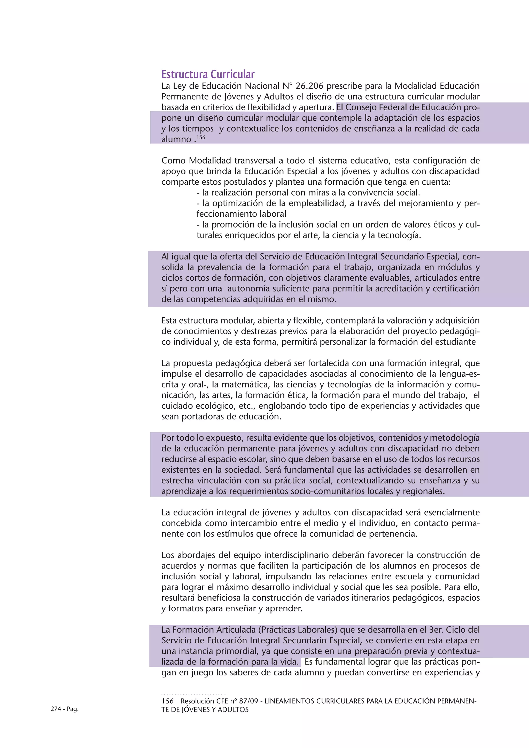 Estructura Curricular
             La Ley de Educación Nacional N° 26.206 prescribe para la Modalidad Educación
             Permanente de Jóvenes y Adultos el diseño de una estructura curricular modular
             basada en criterios de flexibilidad y apertura. El Consejo Federal de Educación pro-
             pone un diseño curricular modular que contemple la adaptación de los espacios
             y los tiempos y contextualice los contenidos de enseñanza a la realidad de cada
             alumno .156

             Como Modalidad transversal a todo el sistema educativo, esta configuración de
             apoyo que brinda la Educación Especial a los jóvenes y adultos con discapacidad
             comparte estos postulados y plantea una formación que tenga en cuenta:
                     - la realización personal con miras a la convivencia social.
                     - la optimización de la empleabilidad, a través del mejoramiento y per-
                     feccionamiento laboral
                     - la promoción de la inclusión social en un orden de valores éticos y cul-
                     turales enriquecidos por el arte, la ciencia y la tecnología.

             Al igual que la oferta del Servicio de Educación Integral Secundario Especial, con-
             solida la prevalencia de la formación para el trabajo, organizada en módulos y
             ciclos cortos de formación, con objetivos claramente evaluables, articulados entre
             sí pero con una autonomía suficiente para permitir la acreditación y certificación
             de las competencias adquiridas en el mismo.

             Esta estructura modular, abierta y flexible, contemplará la valoración y adquisición
             de conocimientos y destrezas previos para la elaboración del proyecto pedagógi-
             co individual y, de esta forma, permitirá personalizar la formación del estudiante

             La propuesta pedagógica deberá ser fortalecida con una formación integral, que
             impulse el desarrollo de capacidades asociadas al conocimiento de la lengua-es-
             crita y oral-, la matemática, las ciencias y tecnologías de la información y comu-
             nicación, las artes, la formación ética, la formación para el mundo del trabajo, el
             cuidado ecológico, etc., englobando todo tipo de experiencias y actividades que
             sean portadoras de educación.

             Por todo lo expuesto, resulta evidente que los objetivos, contenidos y metodología
             de la educación permanente para jóvenes y adultos con discapacidad no deben
             reducirse al espacio escolar, sino que deben basarse en el uso de todos los recursos
             existentes en la sociedad. Será fundamental que las actividades se desarrollen en
             estrecha vinculación con su práctica social, contextualizando su enseñanza y su
             aprendizaje a los requerimientos socio-comunitarios locales y regionales.

             La educación integral de jóvenes y adultos con discapacidad será esencialmente
             concebida como intercambio entre el medio y el individuo, en contacto perma-
             nente con los estímulos que ofrece la comunidad de pertenencia.

             Los abordajes del equipo interdisciplinario deberán favorecer la construcción de
             acuerdos y normas que faciliten la participación de los alumnos en procesos de
             inclusión social y laboral, impulsando las relaciones entre escuela y comunidad
             para lograr el máximo desarrollo individual y social que les sea posible. Para ello,
             resultará beneficiosa la construcción de variados itinerarios pedagógicos, espacios
             y formatos para enseñar y aprender.

             La Formación Articulada (Prácticas Laborales) que se desarrolla en el 3er. Ciclo del
             Servicio de Educación Integral Secundario Especial, se convierte en esta etapa en
             una instancia primordial, ya que consiste en una preparación previa y contextua-
             lizada de la formación para la vida. Es fundamental lograr que las prácticas pon-
             gan en juego los saberes de cada alumno y puedan convertirse en experiencias y


             156  Resolución CFE nº 87/09 - LINEAMIENTOS CURRICULARES PARA LA EDUCACIÓN PERMANEN-
274 - Pag.   TE DE JÓVENES Y ADULTOS
 