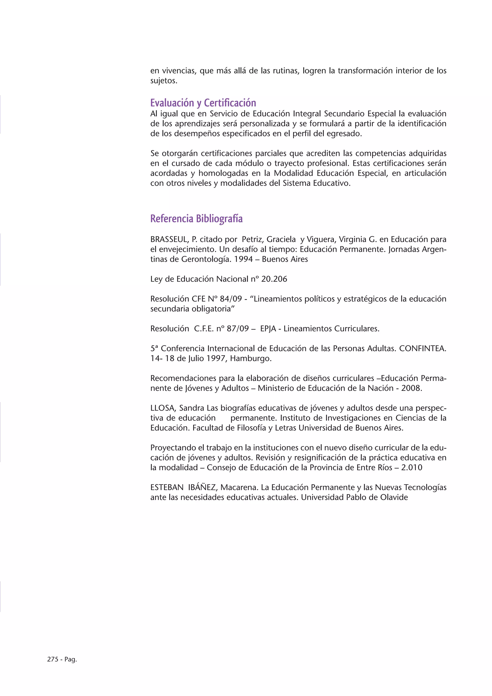 en vivencias, que más allá de las rutinas, logren la transformación interior de los
             sujetos.

             Evaluación y Certificación
             Al igual que en Servicio de Educación Integral Secundario Especial la evaluación
             de los aprendizajes será personalizada y se formulará a partir de la identificación
             de los desempeños especificados en el perfil del egresado.

             Se otorgarán certificaciones parciales que acrediten las competencias adquiridas
             en el cursado de cada módulo o trayecto profesional. Estas certificaciones serán
             acordadas y homologadas en la Modalidad Educación Especial, en articulación
             con otros niveles y modalidades del Sistema Educativo.



             Referencia Bibliografía
             BRASSEUL, P. citado por Petriz, Graciela y Viguera, Virginia G. en Educación para
             el envejecimiento. Un desafío al tiempo: Educación Permanente. Jornadas Argen-
             tinas de Gerontología. 1994 – Buenos Aires

             Ley de Educación Nacional nº 20.206

             Resolución CFE Nº 84/09 - “Lineamientos políticos y estratégicos de la educación
             secundaria obligatoria”

             Resolución C.F.E. nº 87/09 – EPJA - Lineamientos Curriculares.

             5ª Conferencia Internacional de Educación de las Personas Adultas. CONFINTEA.
             14- 18 de Julio 1997, Hamburgo.

             Recomendaciones para la elaboración de diseños curriculares –Educación Perma-
             nente de Jóvenes y Adultos – Ministerio de Educación de la Nación - 2008.

             LLOSA, Sandra Las biografías educativas de jóvenes y adultos desde una perspec-
             tiva de educación    permanente. Instituto de Investigaciones en Ciencias de la
             Educación. Facultad de Filosofía y Letras Universidad de Buenos Aires.

             Proyectando el trabajo en la instituciones con el nuevo diseño curricular de la edu-
             cación de jóvenes y adultos. Revisión y resignificación de la práctica educativa en
             la modalidad – Consejo de Educación de la Provincia de Entre Ríos – 2.010

             ESTEBAN IBÁÑEZ, Macarena. La Educación Permanente y las Nuevas Tecnologías
             ante las necesidades educativas actuales. Universidad Pablo de Olavide




275 - Pag.
 