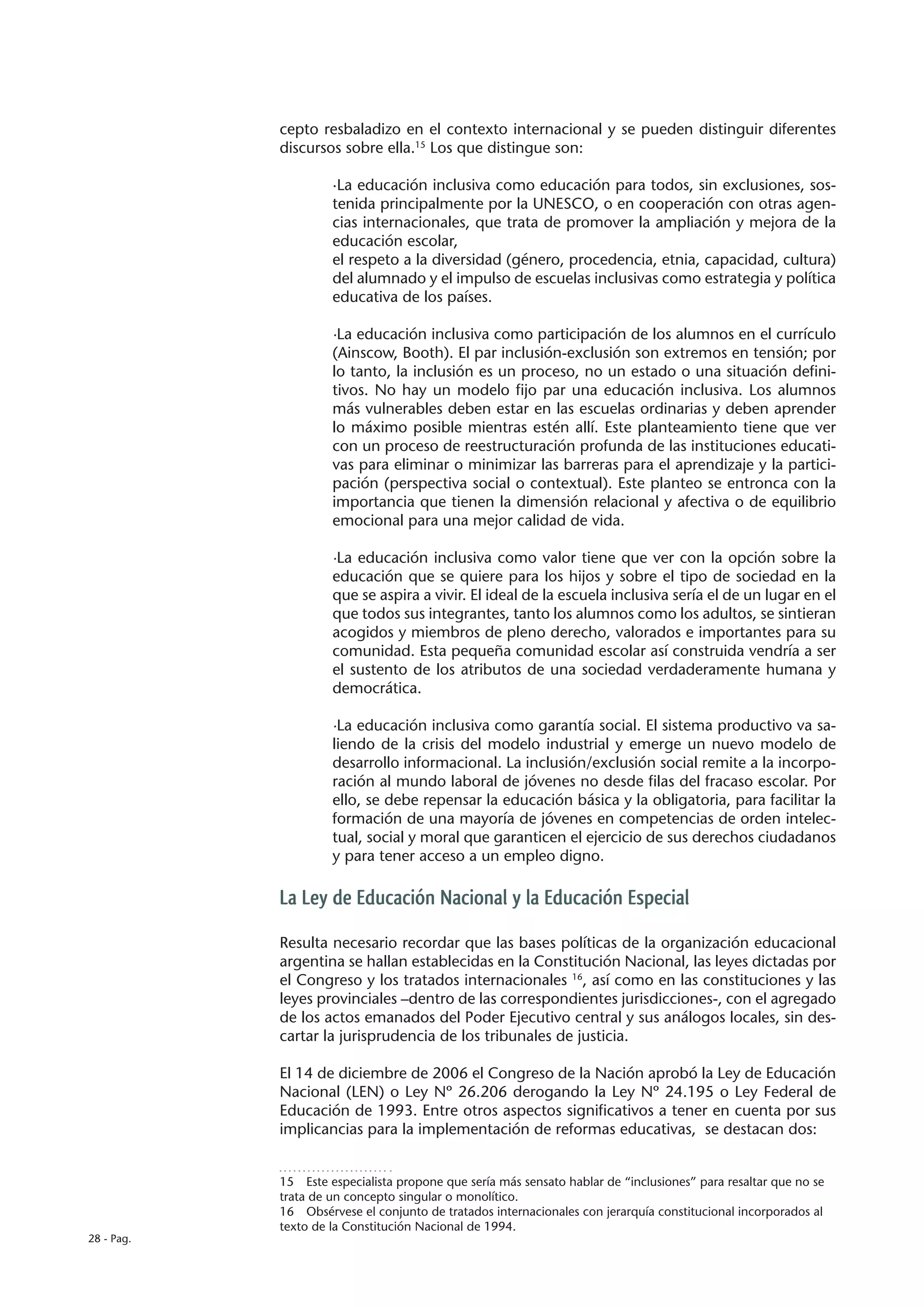 cepto resbaladizo en el contexto internacional y se pueden distinguir diferentes
            discursos sobre ella.15 Los que distingue son:

                     ·La educación inclusiva como educación para todos, sin exclusiones, sos-
                     tenida principalmente por la UNESCO, o en cooperación con otras agen-
                     cias internacionales, que trata de promover la ampliación y mejora de la
                     educación escolar,
                     el respeto a la diversidad (género, procedencia, etnia, capacidad, cultura)
                     del alumnado y el impulso de escuelas inclusivas como estrategia y política
                     educativa de los países.

                     ·La educación inclusiva como participación de los alumnos en el currículo
                     (Ainscow, Booth). El par inclusión-exclusión son extremos en tensión; por
                     lo tanto, la inclusión es un proceso, no un estado o una situación defini-
                     tivos. No hay un modelo fijo par una educación inclusiva. Los alumnos
                     más vulnerables deben estar en las escuelas ordinarias y deben aprender
                     lo máximo posible mientras estén allí. Este planteamiento tiene que ver
                     con un proceso de reestructuración profunda de las instituciones educati-
                     vas para eliminar o minimizar las barreras para el aprendizaje y la partici-
                     pación (perspectiva social o contextual). Este planteo se entronca con la
                     importancia que tienen la dimensión relacional y afectiva o de equilibrio
                     emocional para una mejor calidad de vida.

                     ·La educación inclusiva como valor tiene que ver con la opción sobre la
                     educación que se quiere para los hijos y sobre el tipo de sociedad en la
                     que se aspira a vivir. El ideal de la escuela inclusiva sería el de un lugar en el
                     que todos sus integrantes, tanto los alumnos como los adultos, se sintieran
                     acogidos y miembros de pleno derecho, valorados e importantes para su
                     comunidad. Esta pequeña comunidad escolar así construida vendría a ser
                     el sustento de los atributos de una sociedad verdaderamente humana y
                     democrática.

                     ·La educación inclusiva como garantía social. El sistema productivo va sa-
                     liendo de la crisis del modelo industrial y emerge un nuevo modelo de
                     desarrollo informacional. La inclusión/exclusión social remite a la incorpo-
                     ración al mundo laboral de jóvenes no desde filas del fracaso escolar. Por
                     ello, se debe repensar la educación básica y la obligatoria, para facilitar la
                     formación de una mayoría de jóvenes en competencias de orden intelec-
                     tual, social y moral que garanticen el ejercicio de sus derechos ciudadanos
                     y para tener acceso a un empleo digno.

            La Ley de Educación Nacional y la Educación Especial

            Resulta necesario recordar que las bases políticas de la organización educacional
            argentina se hallan establecidas en la Constitución Nacional, las leyes dictadas por
            el Congreso y los tratados internacionales 16, así como en las constituciones y las
            leyes provinciales –dentro de las correspondientes jurisdicciones-, con el agregado
            de los actos emanados del Poder Ejecutivo central y sus análogos locales, sin des-
            cartar la jurisprudencia de los tribunales de justicia.

            El 14 de diciembre de 2006 el Congreso de la Nación aprobó la Ley de Educación
            Nacional (LEN) o Ley Nº 26.206 derogando la Ley Nº 24.195 o Ley Federal de
            Educación de 1993. Entre otros aspectos significativos a tener en cuenta por sus
            implicancias para la implementación de reformas educativas, se destacan dos:


            15  Este especialista propone que sería más sensato hablar de “inclusiones” para resaltar que no se
            trata de un concepto singular o monolítico.
            16  Obsérvese el conjunto de tratados internacionales con jerarquía constitucional incorporados al
            texto de la Constitución Nacional de 1994.
28 - Pag.
 
