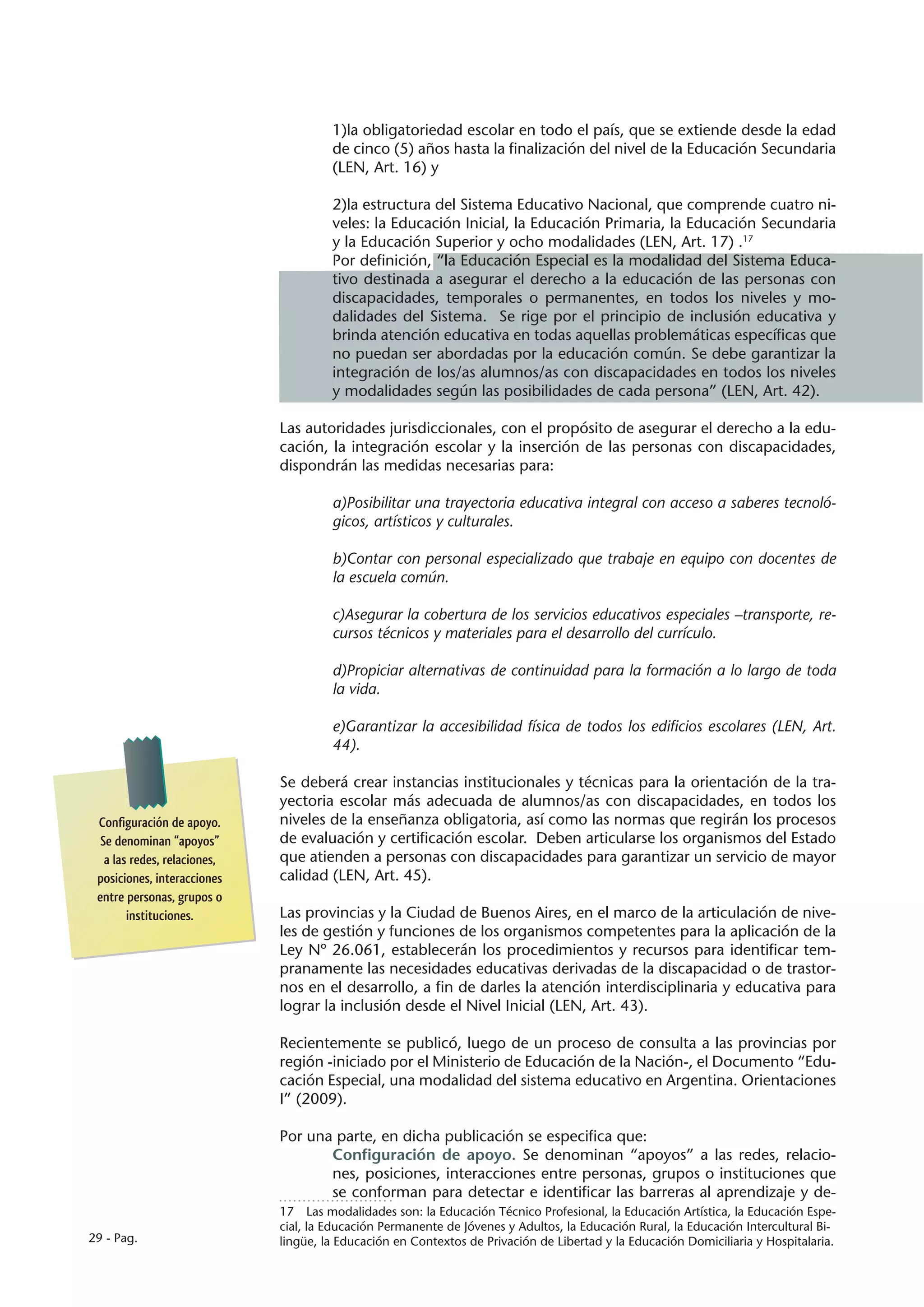 1)la obligatoriedad escolar en todo el país, que se extiende desde la edad
                                       de cinco (5) años hasta la finalización del nivel de la Educación Secundaria
                                       (LEN, Art. 16) y

                                       2)la estructura del Sistema Educativo Nacional, que comprende cuatro ni-
                                       veles: la Educación Inicial, la Educación Primaria, la Educación Secundaria
                                       y la Educación Superior y ocho modalidades (LEN, Art. 17) .17
                                       Por definición, “la Educación Especial es la modalidad del Sistema Educa-
                                       tivo destinada a asegurar el derecho a la educación de las personas con
                                       discapacidades, temporales o permanentes, en todos los niveles y mo-
                                       dalidades del Sistema. Se rige por el principio de inclusión educativa y
                                       brinda atención educativa en todas aquellas problemáticas específicas que
                                       no puedan ser abordadas por la educación común. Se debe garantizar la
                                       integración de los/as alumnos/as con discapacidades en todos los niveles
                                       y modalidades según las posibilidades de cada persona” (LEN, Art. 42).

                              Las autoridades jurisdiccionales, con el propósito de asegurar el derecho a la edu-
                              cación, la integración escolar y la inserción de las personas con discapacidades,
                              dispondrán las medidas necesarias para:

                                       a)Posibilitar una trayectoria educativa integral con acceso a saberes tecnoló-
                                       gicos, artísticos y culturales.

                                       b)Contar con personal especializado que trabaje en equipo con docentes de
                                       la escuela común.

                                       c)Asegurar la cobertura de los servicios educativos especiales –transporte, re-
                                       cursos técnicos y materiales para el desarrollo del currículo.

                                       d)Propiciar alternativas de continuidad para la formación a lo largo de toda
                                       la vida.

                                       e)Garantizar la accesibilidad física de todos los edificios escolares (LEN, Art.
                                       44).

                              Se deberá crear instancias institucionales y técnicas para la orientación de la tra-
                              yectoria escolar más adecuada de alumnos/as con discapacidades, en todos los
 Configuración de apoyo.      niveles de la enseñanza obligatoria, así como las normas que regirán los procesos
  Se denominan “apoyos”       de evaluación y certificación escolar. Deben articularse los organismos del Estado
   a las redes, relaciones,   que atienden a personas con discapacidades para garantizar un servicio de mayor
 posiciones, interacciones    calidad (LEN, Art. 45).
 entre personas, grupos o
        instituciones.        Las provincias y la Ciudad de Buenos Aires, en el marco de la articulación de nive-
                              les de gestión y funciones de los organismos competentes para la aplicación de la
                              Ley Nº 26.061, establecerán los procedimientos y recursos para identificar tem-
                              pranamente las necesidades educativas derivadas de la discapacidad o de trastor-
                              nos en el desarrollo, a fin de darles la atención interdisciplinaria y educativa para
                              lograr la inclusión desde el Nivel Inicial (LEN, Art. 43).

                              Recientemente se publicó, luego de un proceso de consulta a las provincias por
                              región -iniciado por el Ministerio de Educación de la Nación-, el Documento “Edu-
                              cación Especial, una modalidad del sistema educativo en Argentina. Orientaciones
                              I” (2009).

                              Por una parte, en dicha publicación se especifica que:
                                     Configuración de apoyo. Se denominan “apoyos” a las redes, relacio-
                                     nes, posiciones, interacciones entre personas, grupos o instituciones que
                                     se conforman para detectar e identificar las barreras al aprendizaje y de-
                              17  Las modalidades son: la Educación Técnico Profesional, la Educación Artística, la Educación Espe-
                              cial, la Educación Permanente de Jóvenes y Adultos, la Educación Rural, la Educación Intercultural Bi-
29 - Pag.                     lingüe, la Educación en Contextos de Privación de Libertad y la Educación Domiciliaria y Hospitalaria.
 