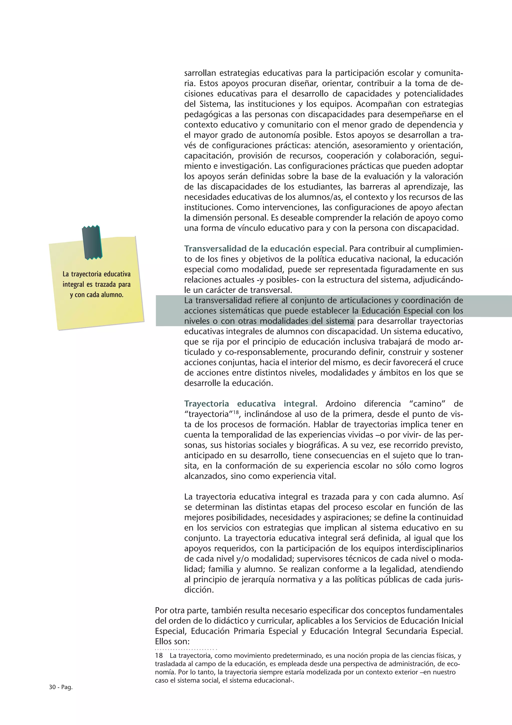 sarrollan estrategias educativas para la participación escolar y comunita-
                                         ria. Estos apoyos procuran diseñar, orientar, contribuir a la toma de de-
                                         cisiones educativas para el desarrollo de capacidades y potencialidades
                                         del Sistema, las instituciones y los equipos. Acompañan con estrategias
                                         pedagógicas a las personas con discapacidades para desempeñarse en el
                                         contexto educativo y comunitario con el menor grado de dependencia y
                                         el mayor grado de autonomía posible. Estos apoyos se desarrollan a tra-
                                         vés de configuraciones prácticas: atención, asesoramiento y orientación,
                                         capacitación, provisión de recursos, cooperación y colaboración, segui-
                                         miento e investigación. Las configuraciones prácticas que pueden adoptar
                                         los apoyos serán definidas sobre la base de la evaluación y la valoración
                                         de las discapacidades de los estudiantes, las barreras al aprendizaje, las
                                         necesidades educativas de los alumnos/as, el contexto y los recursos de las
                                         instituciones. Como intervenciones, las configuraciones de apoyo afectan
                                         la dimensión personal. Es deseable comprender la relación de apoyo como
                                         una forma de vínculo educativo para y con la persona con discapacidad.

                                         Transversalidad de la educación especial. Para contribuir al cumplimien-
                                         to de los fines y objetivos de la política educativa nacional, la educación
     La trayectoria educativa
                                         especial como modalidad, puede ser representada figuradamente en sus
     integral es trazada para
                                         relaciones actuales -y posibles- con la estructura del sistema, adjudicándo-
        y con cada alumno.
                                         le un carácter de transversal.
                                         La transversalidad refiere al conjunto de articulaciones y coordinación de
                                         acciones sistemáticas que puede establecer la Educación Especial con los
                                         niveles o con otras modalidades del sistema para desarrollar trayectorias
                                         educativas integrales de alumnos con discapacidad. Un sistema educativo,
                                         que se rija por el principio de educación inclusiva trabajará de modo ar-
                                         ticulado y co-responsablemente, procurando definir, construir y sostener
                                         acciones conjuntas, hacia el interior del mismo, es decir favorecerá el cruce
                                         de acciones entre distintos niveles, modalidades y ámbitos en los que se
                                         desarrolle la educación.

                                         Trayectoria educativa integral. Ardoino diferencia “camino” de
                                         “trayectoria”18, inclinándose al uso de la primera, desde el punto de vis-
                                         ta de los procesos de formación. Hablar de trayectorias implica tener en
                                         cuenta la temporalidad de las experiencias vividas –o por vivir- de las per-
                                         sonas, sus historias sociales y biográficas. A su vez, ese recorrido previsto,
                                         anticipado en su desarrollo, tiene consecuencias en el sujeto que lo tran-
                                         sita, en la conformación de su experiencia escolar no sólo como logros
                                         alcanzados, sino como experiencia vital.

                                         La trayectoria educativa integral es trazada para y con cada alumno. Así
                                         se determinan las distintas etapas del proceso escolar en función de las
                                         mejores posibilidades, necesidades y aspiraciones; se define la continuidad
                                         en los servicios con estrategias que implican al sistema educativo en su
                                         conjunto. La trayectoria educativa integral será definida, al igual que los
                                         apoyos requeridos, con la participación de los equipos interdisciplinarios
                                         de cada nivel y/o modalidad; supervisores técnicos de cada nivel o moda-
                                         lidad; familia y alumno. Se realizan conforme a la legalidad, atendiendo
                                         al principio de jerarquía normativa y a las políticas públicas de cada juris-
                                         dicción.

                                Por otra parte, también resulta necesario especificar dos conceptos fundamentales
                                del orden de lo didáctico y curricular, aplicables a los Servicios de Educación Inicial
                                Especial, Educación Primaria Especial y Educación Integral Secundaria Especial.
                                Ellos son:
                                18  La trayectoria, como movimiento predeterminado, es una noción propia de las ciencias físicas, y
                                trasladada al campo de la educación, es empleada desde una perspectiva de administración, de eco-
                                nomía. Por lo tanto, la trayectoria siempre estaría modelizada por un contexto exterior –en nuestro
                                caso el sistema social, el sistema educacional-.
30 - Pag.
 