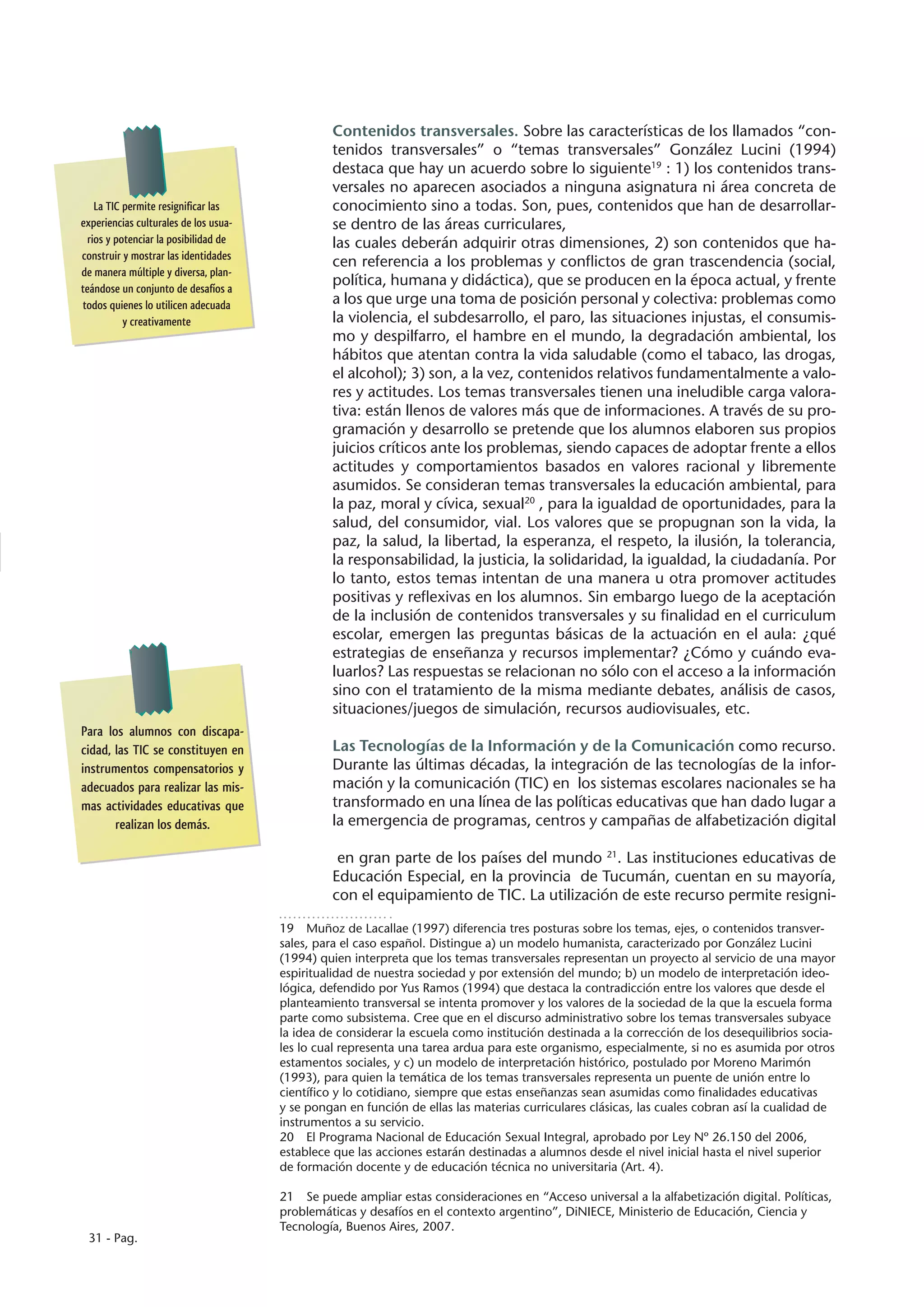 Contenidos transversales. Sobre las características de los llamados “con-
                                                tenidos transversales” o “temas transversales” González Lucini (1994)
                                                destaca que hay un acuerdo sobre lo siguiente19 : 1) los contenidos trans-
                                                versales no aparecen asociados a ninguna asignatura ni área concreta de
    La TIC permite resignificar las             conocimiento sino a todas. Son, pues, contenidos que han de desarrollar-
experiencias culturales de los usua-            se dentro de las áreas curriculares,
  rios y potenciar la posibilidad de            las cuales deberán adquirir otras dimensiones, 2) son contenidos que ha-
construir y mostrar las identidades
                                                cen referencia a los problemas y conflictos de gran trascendencia (social,
de manera múltiple y diversa, plan-
teándose un conjunto de desafíos a
                                                política, humana y didáctica), que se producen en la época actual, y frente
todos quienes lo utilicen adecuada              a los que urge una toma de posición personal y colectiva: problemas como
           y creativamente                      la violencia, el subdesarrollo, el paro, las situaciones injustas, el consumis-
                                                mo y despilfarro, el hambre en el mundo, la degradación ambiental, los
                                                hábitos que atentan contra la vida saludable (como el tabaco, las drogas,
                                                el alcohol); 3) son, a la vez, contenidos relativos fundamentalmente a valo-
                                                res y actitudes. Los temas transversales tienen una ineludible carga valora-
                                                tiva: están llenos de valores más que de informaciones. A través de su pro-
                                                gramación y desarrollo se pretende que los alumnos elaboren sus propios
                                                juicios críticos ante los problemas, siendo capaces de adoptar frente a ellos
                                                actitudes y comportamientos basados en valores racional y libremente
                                                asumidos. Se consideran temas transversales la educación ambiental, para
                                                la paz, moral y cívica, sexual20 , para la igualdad de oportunidades, para la
                                                salud, del consumidor, vial. Los valores que se propugnan son la vida, la
                                                paz, la salud, la libertad, la esperanza, el respeto, la ilusión, la tolerancia,
                                                la responsabilidad, la justicia, la solidaridad, la igualdad, la ciudadanía. Por
                                                lo tanto, estos temas intentan de una manera u otra promover actitudes
                                                positivas y reflexivas en los alumnos. Sin embargo luego de la aceptación
                                                de la inclusión de contenidos transversales y su finalidad en el curriculum
                                                escolar, emergen las preguntas básicas de la actuación en el aula: ¿qué
                                                estrategias de enseñanza y recursos implementar? ¿Cómo y cuándo eva-
                                                luarlos? Las respuestas se relacionan no sólo con el acceso a la información
                                                sino con el tratamiento de la misma mediante debates, análisis de casos,
                                                situaciones/juegos de simulación, recursos audiovisuales, etc.
Para los alumnos con discapa-
cidad, las TIC se constituyen en                Las Tecnologías de la Información y de la Comunicación como recurso.
instrumentos compensatorios y                   Durante las últimas décadas, la integración de las tecnologías de la infor-
adecuados para realizar las mis-                mación y la comunicación (TIC) en los sistemas escolares nacionales se ha
mas actividades educativas que                  transformado en una línea de las políticas educativas que han dado lugar a
       realizan los demás.                      la emergencia de programas, centros y campañas de alfabetización digital

                                                 en gran parte de los países del mundo 21. Las instituciones educativas de
                                                Educación Especial, en la provincia de Tucumán, cuentan en su mayoría,
                                                con el equipamiento de TIC. La utilización de este recurso permite resigni-

                                       19  Muñoz de Lacallae (1997) diferencia tres posturas sobre los temas, ejes, o contenidos transver-
                                       sales, para el caso español. Distingue a) un modelo humanista, caracterizado por González Lucini
                                       (1994) quien interpreta que los temas transversales representan un proyecto al servicio de una mayor
                                       espiritualidad de nuestra sociedad y por extensión del mundo; b) un modelo de interpretación ideo-
                                       lógica, defendido por Yus Ramos (1994) que destaca la contradicción entre los valores que desde el
                                       planteamiento transversal se intenta promover y los valores de la sociedad de la que la escuela forma
                                       parte como subsistema. Cree que en el discurso administrativo sobre los temas transversales subyace
                                       la idea de considerar la escuela como institución destinada a la corrección de los desequilibrios socia-
                                       les lo cual representa una tarea ardua para este organismo, especialmente, si no es asumida por otros
                                       estamentos sociales, y c) un modelo de interpretación histórico, postulado por Moreno Marimón
                                       (1993), para quien la temática de los temas transversales representa un puente de unión entre lo
                                       científico y lo cotidiano, siempre que estas enseñanzas sean asumidas como finalidades educativas
                                       y se pongan en función de ellas las materias curriculares clásicas, las cuales cobran así la cualidad de
                                       instrumentos a su servicio.
                                       20  El Programa Nacional de Educación Sexual Integral, aprobado por Ley Nº 26.150 del 2006,
                                       establece que las acciones estarán destinadas a alumnos desde el nivel inicial hasta el nivel superior
                                       de formación docente y de educación técnica no universitaria (Art. 4).

                                       21  Se puede ampliar estas consideraciones en “Acceso universal a la alfabetización digital. Políticas,
                                       problemáticas y desafíos en el contexto argentino”, DiNIECE, Ministerio de Educación, Ciencia y
                                       Tecnología, Buenos Aires, 2007.
 31 - Pag.
 