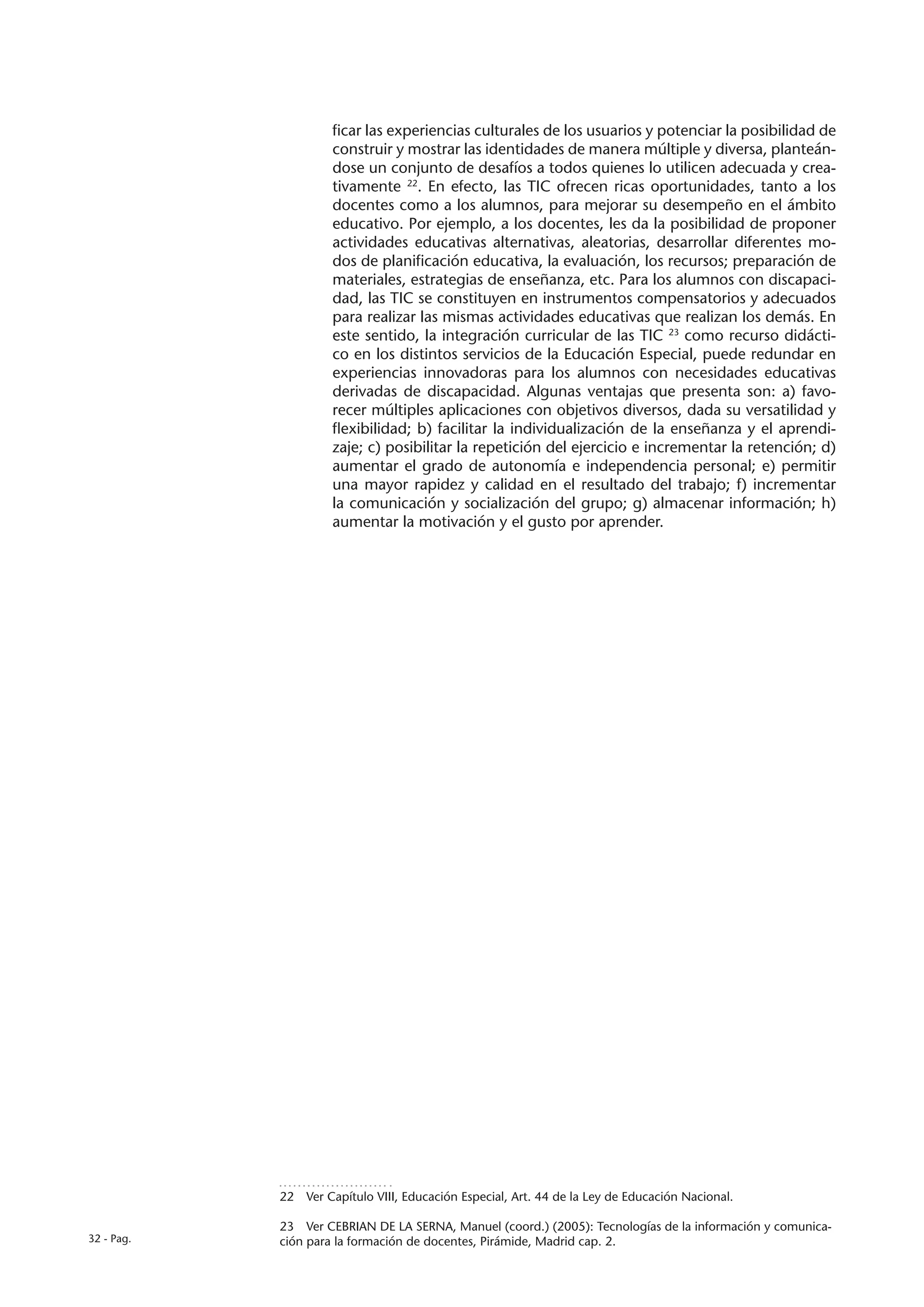 ficar las experiencias culturales de los usuarios y potenciar la posibilidad de
                     construir y mostrar las identidades de manera múltiple y diversa, planteán-
                     dose un conjunto de desafíos a todos quienes lo utilicen adecuada y crea-
                     tivamente 22. En efecto, las TIC ofrecen ricas oportunidades, tanto a los
                     docentes como a los alumnos, para mejorar su desempeño en el ámbito
                     educativo. Por ejemplo, a los docentes, les da la posibilidad de proponer
                     actividades educativas alternativas, aleatorias, desarrollar diferentes mo-
                     dos de planificación educativa, la evaluación, los recursos; preparación de
                     materiales, estrategias de enseñanza, etc. Para los alumnos con discapaci-
                     dad, las TIC se constituyen en instrumentos compensatorios y adecuados
                     para realizar las mismas actividades educativas que realizan los demás. En
                     este sentido, la integración curricular de las TIC 23 como recurso didácti-
                     co en los distintos servicios de la Educación Especial, puede redundar en
                     experiencias innovadoras para los alumnos con necesidades educativas
                     derivadas de discapacidad. Algunas ventajas que presenta son: a) favo-
                     recer múltiples aplicaciones con objetivos diversos, dada su versatilidad y
                     flexibilidad; b) facilitar la individualización de la enseñanza y el aprendi-
                     zaje; c) posibilitar la repetición del ejercicio e incrementar la retención; d)
                     aumentar el grado de autonomía e independencia personal; e) permitir
                     una mayor rapidez y calidad en el resultado del trabajo; f) incrementar
                     la comunicación y socialización del grupo; g) almacenar información; h)
                     aumentar la motivación y el gusto por aprender.




            22  Ver Capítulo VIII, Educación Especial, Art. 44 de la Ley de Educación Nacional.

            23  Ver CEBRIAN DE LA SERNA, Manuel (coord.) (2005): Tecnologías de la información y comunica-
32 - Pag.   ción para la formación de docentes, Pirámide, Madrid cap. 2.
 