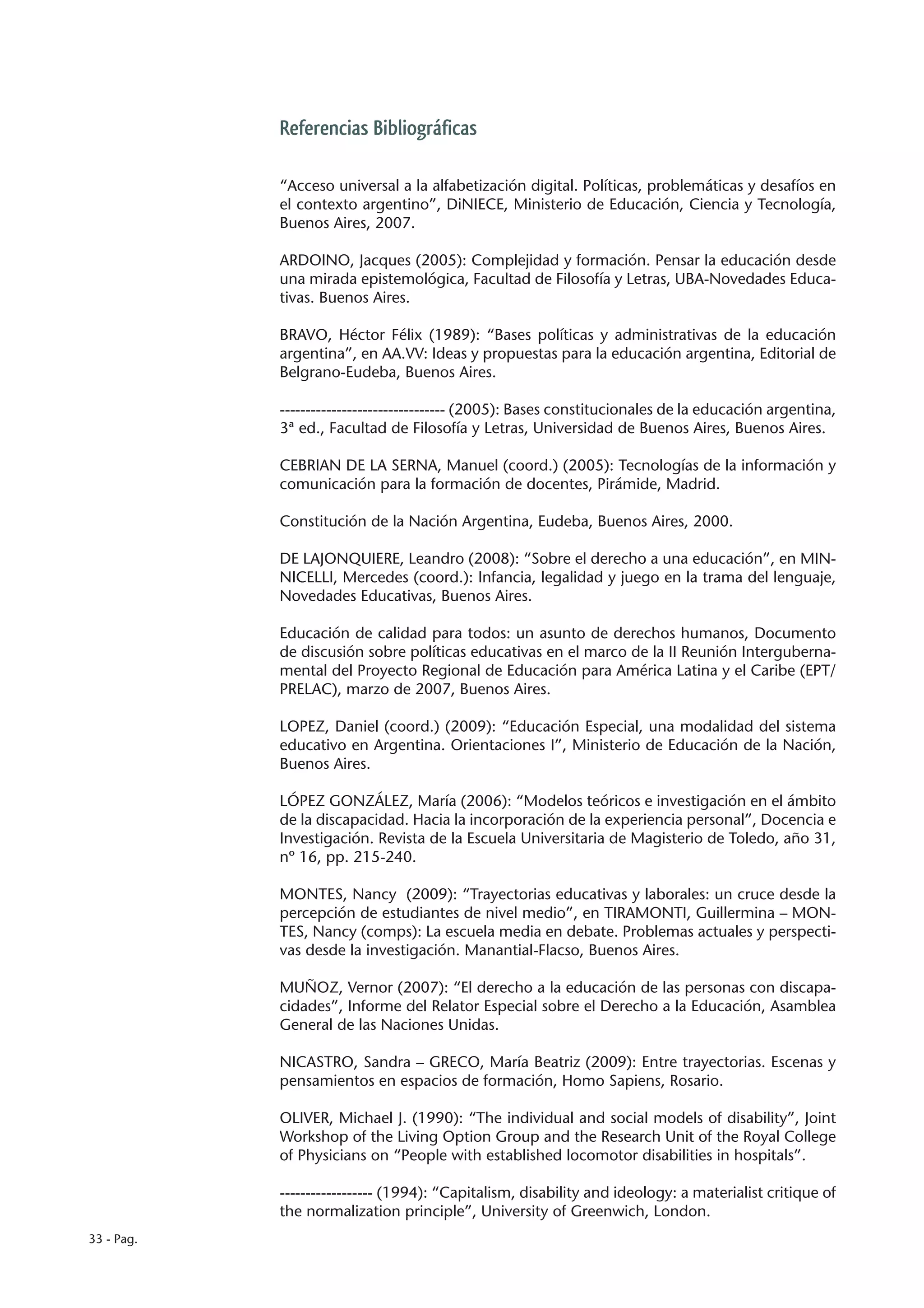 Referencias Bibliográficas

            “Acceso universal a la alfabetización digital. Políticas, problemáticas y desafíos en
            el contexto argentino”, DiNIECE, Ministerio de Educación, Ciencia y Tecnología,
            Buenos Aires, 2007.

            ARDOINO, Jacques (2005): Complejidad y formación. Pensar la educación desde
            una mirada epistemológica, Facultad de Filosofía y Letras, UBA-Novedades Educa-
            tivas. Buenos Aires.

            BRAVO, Héctor Félix (1989): “Bases políticas y administrativas de la educación
            argentina”, en AA.VV: Ideas y propuestas para la educación argentina, Editorial de
            Belgrano-Eudeba, Buenos Aires.

            -------------------------------- (2005): Bases constitucionales de la educación argentina,
            3ª ed., Facultad de Filosofía y Letras, Universidad de Buenos Aires, Buenos Aires.

            CEBRIAN DE LA SERNA, Manuel (coord.) (2005): Tecnologías de la información y
            comunicación para la formación de docentes, Pirámide, Madrid.

            Constitución de la Nación Argentina, Eudeba, Buenos Aires, 2000.

            DE LAJONQUIERE, Leandro (2008): “Sobre el derecho a una educación”, en MIN-
            NICELLI, Mercedes (coord.): Infancia, legalidad y juego en la trama del lenguaje,
            Novedades Educativas, Buenos Aires.

            Educación de calidad para todos: un asunto de derechos humanos, Documento
            de discusión sobre políticas educativas en el marco de la II Reunión Interguberna-
            mental del Proyecto Regional de Educación para América Latina y el Caribe (EPT/
            PRELAC), marzo de 2007, Buenos Aires.

            LOPEZ, Daniel (coord.) (2009): “Educación Especial, una modalidad del sistema
            educativo en Argentina. Orientaciones I”, Ministerio de Educación de la Nación,
            Buenos Aires.

            LÓPEZ GONZÁLEZ, María (2006): “Modelos teóricos e investigación en el ámbito
            de la discapacidad. Hacia la incorporación de la experiencia personal”, Docencia e
            Investigación. Revista de la Escuela Universitaria de Magisterio de Toledo, año 31,
            nº 16, pp. 215-240.

            MONTES, Nancy (2009): “Trayectorias educativas y laborales: un cruce desde la
            percepción de estudiantes de nivel medio”, en TIRAMONTI, Guillermina – MON-
            TES, Nancy (comps): La escuela media en debate. Problemas actuales y perspecti-
            vas desde la investigación. Manantial-Flacso, Buenos Aires.

            MUÑOZ, Vernor (2007): “El derecho a la educación de las personas con discapa-
            cidades”, Informe del Relator Especial sobre el Derecho a la Educación, Asamblea
            General de las Naciones Unidas.

            NICASTRO, Sandra – GRECO, María Beatriz (2009): Entre trayectorias. Escenas y
            pensamientos en espacios de formación, Homo Sapiens, Rosario.

            OLIVER, Michael J. (1990): “The individual and social models of disability”, Joint
            Workshop of the Living Option Group and the Research Unit of the Royal College
            of Physicians on “People with established locomotor disabilities in hospitals”.

            ------------------ (1994): “Capitalism, disability and ideology: a materialist critique of
            the normalization principle”, University of Greenwich, London.
33 - Pag.
 