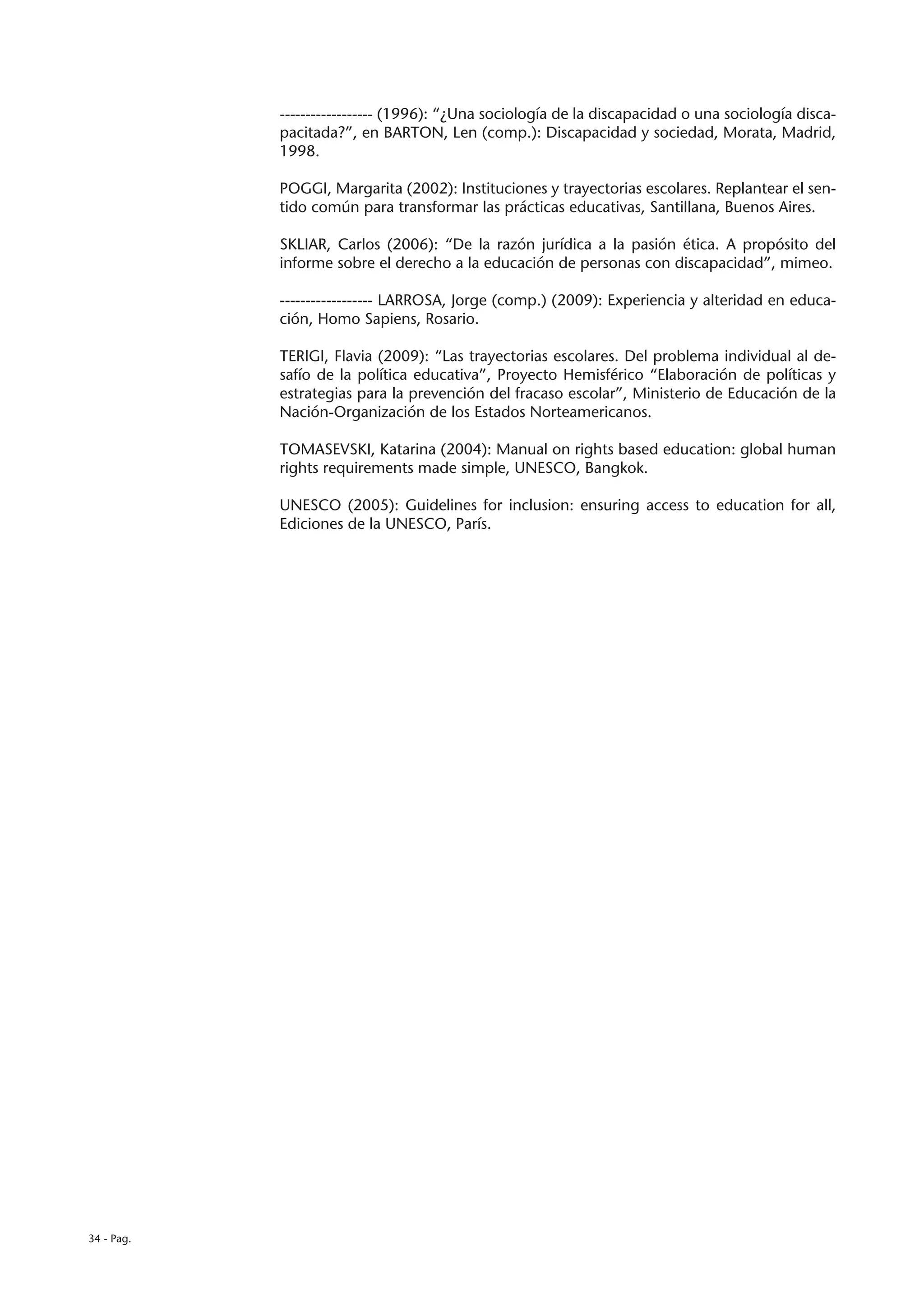 ------------------ (1996): “¿Una sociología de la discapacidad o una sociología disca-
            pacitada?”, en BARTON, Len (comp.): Discapacidad y sociedad, Morata, Madrid,
            1998.

            POGGI, Margarita (2002): Instituciones y trayectorias escolares. Replantear el sen-
            tido común para transformar las prácticas educativas, Santillana, Buenos Aires.

            SKLIAR, Carlos (2006): “De la razón jurídica a la pasión ética. A propósito del
            informe sobre el derecho a la educación de personas con discapacidad”, mimeo.

            ------------------ LARROSA, Jorge (comp.) (2009): Experiencia y alteridad en educa-
            ción, Homo Sapiens, Rosario.

            TERIGI, Flavia (2009): “Las trayectorias escolares. Del problema individual al de-
            safío de la política educativa”, Proyecto Hemisférico “Elaboración de políticas y
            estrategias para la prevención del fracaso escolar”, Ministerio de Educación de la
            Nación-Organización de los Estados Norteamericanos.

            TOMASEVSKI, Katarina (2004): Manual on rights based education: global human
            rights requirements made simple, UNESCO, Bangkok.

            UNESCO (2005): Guidelines for inclusion: ensuring access to education for all,
            Ediciones de la UNESCO, París.




34 - Pag.
 