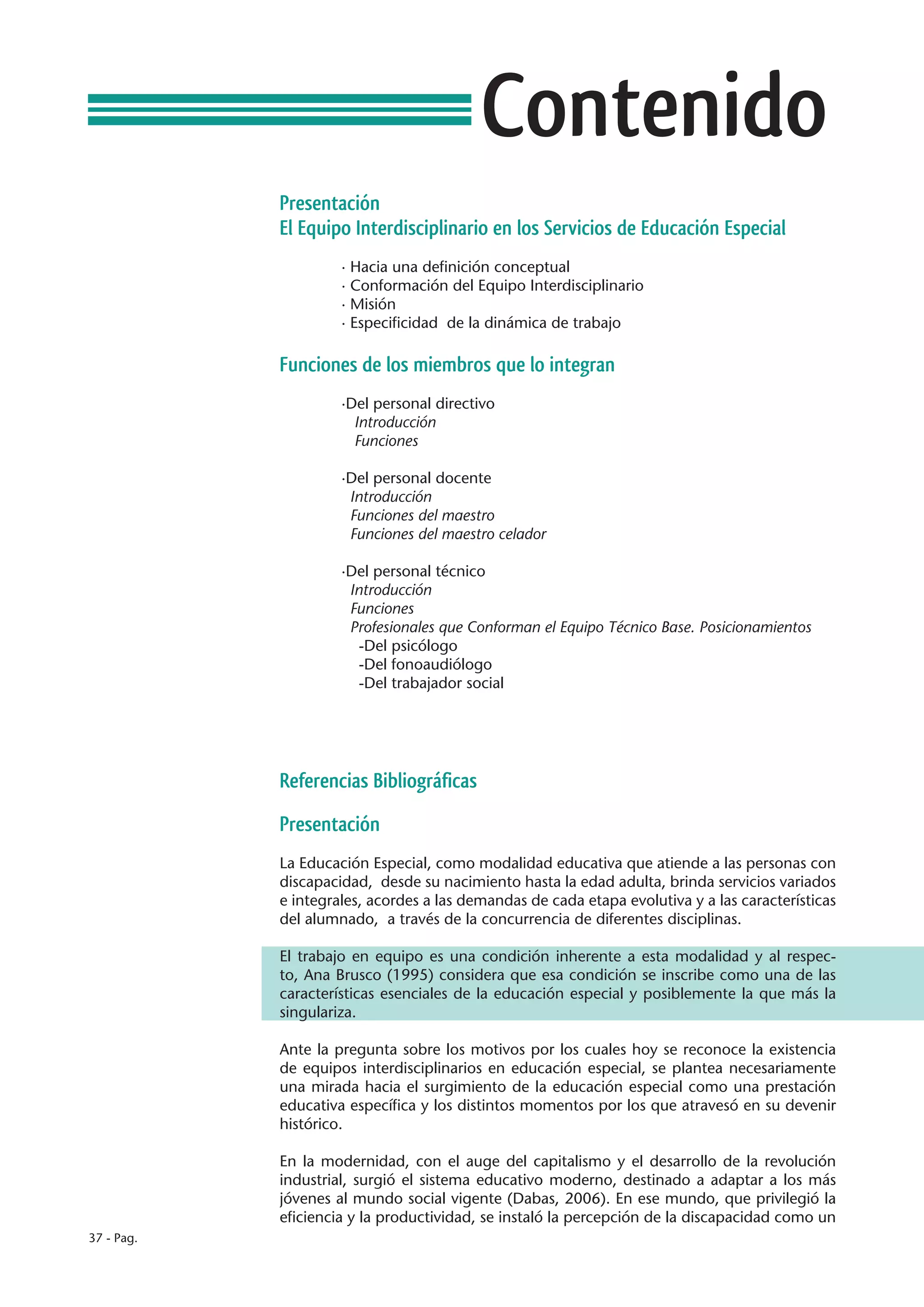 Contenido
            Presentación
            El Equipo Interdisciplinario en los Servicios de Educación Especial
                     · Hacia una definición conceptual
                     · Conformación del Equipo Interdisciplinario
                     · Misión
                     · Especificidad de la dinámica de trabajo

            Funciones de los miembros que lo integran
                     ·Del personal directivo
                       Introducción
                       Funciones

                     ·Del personal docente
                      Introducción
                      Funciones del maestro
                      Funciones del maestro celador

                     ·Del personal técnico
                      Introducción
                      Funciones
                      Profesionales que Conforman el Equipo Técnico Base. Posicionamientos
                        -Del psicólogo
                        -Del fonoaudiólogo
                        -Del trabajador social




            Referencias Bibliográficas
            Presentación
            La Educación Especial, como modalidad educativa que atiende a las personas con
            discapacidad, desde su nacimiento hasta la edad adulta, brinda servicios variados
            e integrales, acordes a las demandas de cada etapa evolutiva y a las características
            del alumnado, a través de la concurrencia de diferentes disciplinas.

            El trabajo en equipo es una condición inherente a esta modalidad y al respec-
            to, Ana Brusco (1995) considera que esa condición se inscribe como una de las
            características esenciales de la educación especial y posiblemente la que más la
            singulariza.

            Ante la pregunta sobre los motivos por los cuales hoy se reconoce la existencia
            de equipos interdisciplinarios en educación especial, se plantea necesariamente
            una mirada hacia el surgimiento de la educación especial como una prestación
            educativa específica y los distintos momentos por los que atravesó en su devenir
            histórico.

            En la modernidad, con el auge del capitalismo y el desarrollo de la revolución
            industrial, surgió el sistema educativo moderno, destinado a adaptar a los más
            jóvenes al mundo social vigente (Dabas, 2006). En ese mundo, que privilegió la
            eficiencia y la productividad, se instaló la percepción de la discapacidad como un
37 - Pag.
 
