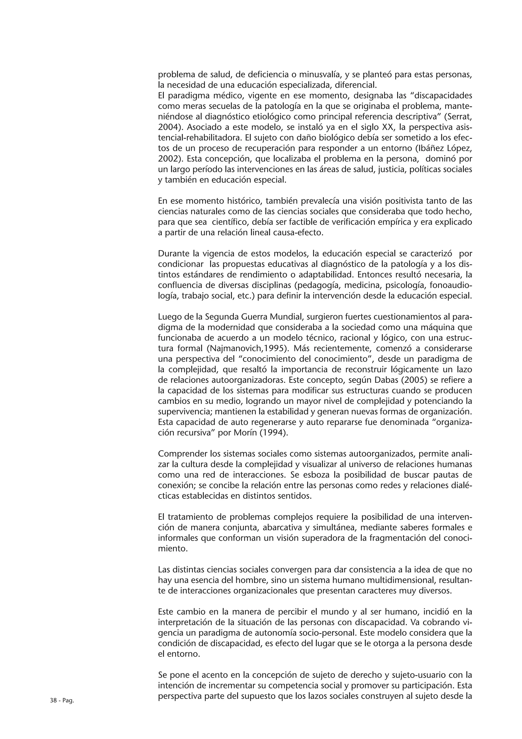 problema de salud, de deficiencia o minusvalía, y se planteó para estas personas,
            la necesidad de una educación especializada, diferencial.
            El paradigma médico, vigente en ese momento, designaba las “discapacidades
            como meras secuelas de la patología en la que se originaba el problema, mante-
            niéndose al diagnóstico etiológico como principal referencia descriptiva” (Serrat,
            2004). Asociado a este modelo, se instaló ya en el siglo XX, la perspectiva asis-
            tencial-rehabilitadora. El sujeto con daño biológico debía ser sometido a los efec-
            tos de un proceso de recuperación para responder a un entorno (Ibáñez López,
            2002). Esta concepción, que localizaba el problema en la persona, dominó por
            un largo período las intervenciones en las áreas de salud, justicia, políticas sociales
            y también en educación especial.

            En ese momento histórico, también prevalecía una visión positivista tanto de las
            ciencias naturales como de las ciencias sociales que consideraba que todo hecho,
            para que sea científico, debía ser factible de verificación empírica y era explicado
            a partir de una relación lineal causa-efecto.

            Durante la vigencia de estos modelos, la educación especial se caracterizó por
            condicionar las propuestas educativas al diagnóstico de la patología y a los dis-
            tintos estándares de rendimiento o adaptabilidad. Entonces resultó necesaria, la
            confluencia de diversas disciplinas (pedagogía, medicina, psicología, fonoaudio-
            logía, trabajo social, etc.) para definir la intervención desde la educación especial.

            Luego de la Segunda Guerra Mundial, surgieron fuertes cuestionamientos al para-
            digma de la modernidad que consideraba a la sociedad como una máquina que
            funcionaba de acuerdo a un modelo técnico, racional y lógico, con una estruc-
            tura formal (Najmanovich,1995). Más recientemente, comenzó a considerarse
            una perspectiva del “conocimiento del conocimiento”, desde un paradigma de
            la complejidad, que resaltó la importancia de reconstruir lógicamente un lazo
            de relaciones autoorganizadoras. Este concepto, según Dabas (2005) se refiere a
            la capacidad de los sistemas para modificar sus estructuras cuando se producen
            cambios en su medio, logrando un mayor nivel de complejidad y potenciando la
            supervivencia; mantienen la estabilidad y generan nuevas formas de organización.
            Esta capacidad de auto regenerarse y auto repararse fue denominada “organiza-
            ción recursiva” por Morín (1994).

            Comprender los sistemas sociales como sistemas autoorganizados, permite anali-
            zar la cultura desde la complejidad y visualizar al universo de relaciones humanas
            como una red de interacciones. Se esboza la posibilidad de buscar pautas de
            conexión; se concibe la relación entre las personas como redes y relaciones dialé-
            cticas establecidas en distintos sentidos.

            El tratamiento de problemas complejos requiere la posibilidad de una interven-
            ción de manera conjunta, abarcativa y simultánea, mediante saberes formales e
            informales que conforman un visión superadora de la fragmentación del conoci-
            miento.

            Las distintas ciencias sociales convergen para dar consistencia a la idea de que no
            hay una esencia del hombre, sino un sistema humano multidimensional, resultan-
            te de interacciones organizacionales que presentan caracteres muy diversos.

            Este cambio en la manera de percibir el mundo y al ser humano, incidió en la
            interpretación de la situación de las personas con discapacidad. Va cobrando vi-
            gencia un paradigma de autonomía socio-personal. Este modelo considera que la
            condición de discapacidad, es efecto del lugar que se le otorga a la persona desde
            el entorno.

            Se pone el acento en la concepción de sujeto de derecho y sujeto-usuario con la
            intención de incrementar su competencia social y promover su participación. Esta
38 - Pag.
            perspectiva parte del supuesto que los lazos sociales construyen al sujeto desde la
 