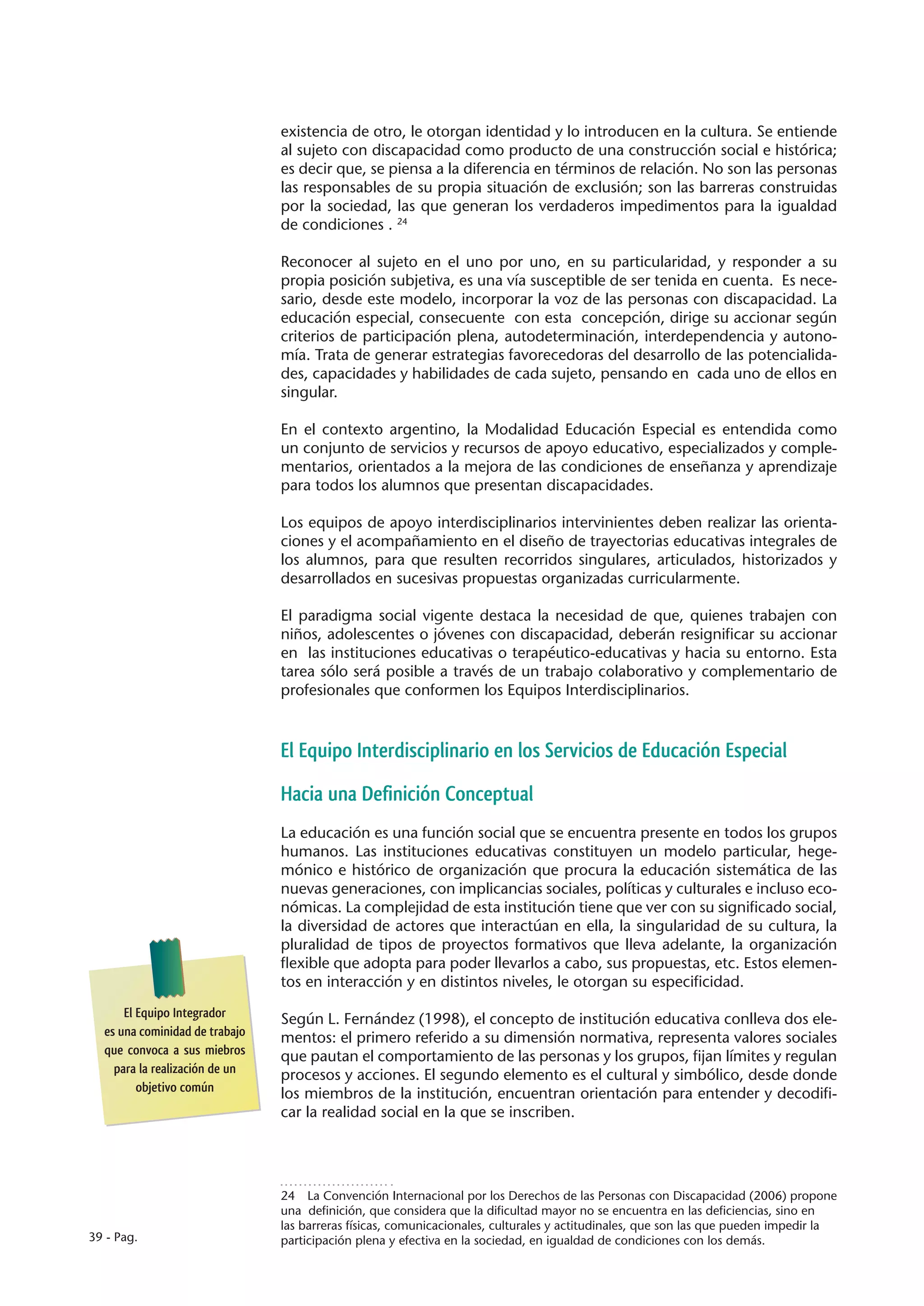 existencia de otro, le otorgan identidad y lo introducen en la cultura. Se entiende
                                al sujeto con discapacidad como producto de una construcción social e histórica;
                                es decir que, se piensa a la diferencia en términos de relación. No son las personas
                                las responsables de su propia situación de exclusión; son las barreras construidas
                                por la sociedad, las que generan los verdaderos impedimentos para la igualdad
                                de condiciones . 24

                                Reconocer al sujeto en el uno por uno, en su particularidad, y responder a su
                                propia posición subjetiva, es una vía susceptible de ser tenida en cuenta. Es nece-
                                sario, desde este modelo, incorporar la voz de las personas con discapacidad. La
                                educación especial, consecuente con esta concepción, dirige su accionar según
                                criterios de participación plena, autodeterminación, interdependencia y autono-
                                mía. Trata de generar estrategias favorecedoras del desarrollo de las potencialida-
                                des, capacidades y habilidades de cada sujeto, pensando en cada uno de ellos en
                                singular.

                                En el contexto argentino, la Modalidad Educación Especial es entendida como
                                un conjunto de servicios y recursos de apoyo educativo, especializados y comple-
                                mentarios, orientados a la mejora de las condiciones de enseñanza y aprendizaje
                                para todos los alumnos que presentan discapacidades.

                                Los equipos de apoyo interdisciplinarios intervinientes deben realizar las orienta-
                                ciones y el acompañamiento en el diseño de trayectorias educativas integrales de
                                los alumnos, para que resulten recorridos singulares, articulados, historizados y
                                desarrollados en sucesivas propuestas organizadas curricularmente.

                                El paradigma social vigente destaca la necesidad de que, quienes trabajen con
                                niños, adolescentes o jóvenes con discapacidad, deberán resignificar su accionar
                                en las instituciones educativas o terapéutico-educativas y hacia su entorno. Esta
                                tarea sólo será posible a través de un trabajo colaborativo y complementario de
                                profesionales que conformen los Equipos Interdisciplinarios.



                                El Equipo Interdisciplinario en los Servicios de Educación Especial
                                Hacia una Definición Conceptual
                                La educación es una función social que se encuentra presente en todos los grupos
                                humanos. Las instituciones educativas constituyen un modelo particular, hege-
                                mónico e histórico de organización que procura la educación sistemática de las
                                nuevas generaciones, con implicancias sociales, políticas y culturales e incluso eco-
                                nómicas. La complejidad de esta institución tiene que ver con su significado social,
                                la diversidad de actores que interactúan en ella, la singularidad de su cultura, la
                                pluralidad de tipos de proyectos formativos que lleva adelante, la organización
                                flexible que adopta para poder llevarlos a cabo, sus propuestas, etc. Estos elemen-
                                tos en interacción y en distintos niveles, le otorgan su especificidad.
      El Equipo Integrador      Según L. Fernández (1998), el concepto de institución educativa conlleva dos ele-
  es una cominidad de trabajo   mentos: el primero referido a su dimensión normativa, representa valores sociales
  que convoca a sus miebros     que pautan el comportamiento de las personas y los grupos, fijan límites y regulan
    para la realización de un   procesos y acciones. El segundo elemento es el cultural y simbólico, desde donde
         objetivo común         los miembros de la institución, encuentran orientación para entender y decodifi-
                                car la realidad social en la que se inscriben.




                                24  La Convención Internacional por los Derechos de las Personas con Discapacidad (2006) propone
                                una definición, que considera que la dificultad mayor no se encuentra en las deficiencias, sino en
                                las barreras físicas, comunicacionales, culturales y actitudinales, que son las que pueden impedir la
39 - Pag.                       participación plena y efectiva en la sociedad, en igualdad de condiciones con los demás.
 