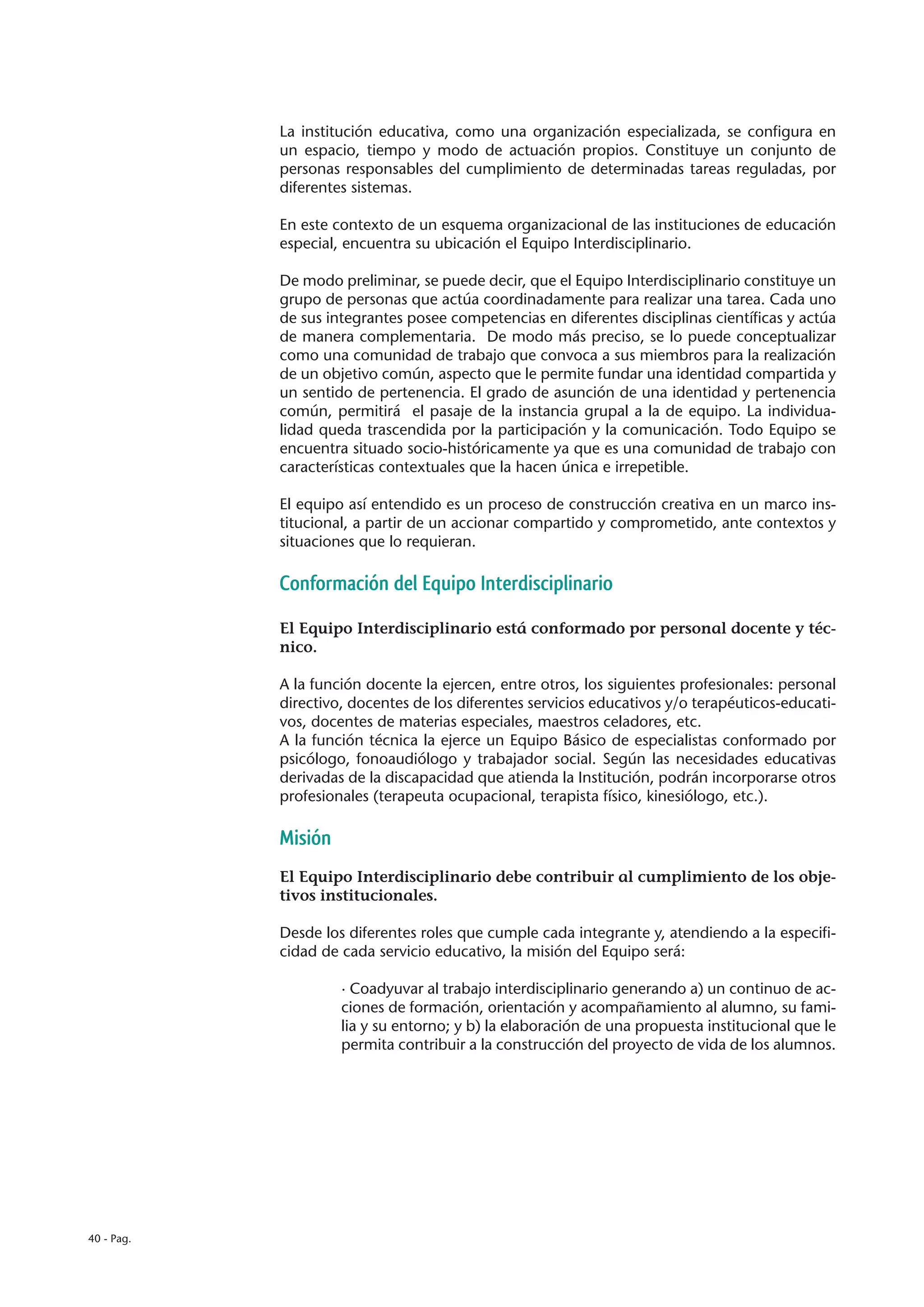 La institución educativa, como una organización especializada, se configura en
            un espacio, tiempo y modo de actuación propios. Constituye un conjunto de
            personas responsables del cumplimiento de determinadas tareas reguladas, por
            diferentes sistemas.

            En este contexto de un esquema organizacional de las instituciones de educación
            especial, encuentra su ubicación el Equipo Interdisciplinario.

            De modo preliminar, se puede decir, que el Equipo Interdisciplinario constituye un
            grupo de personas que actúa coordinadamente para realizar una tarea. Cada uno
            de sus integrantes posee competencias en diferentes disciplinas científicas y actúa
            de manera complementaria. De modo más preciso, se lo puede conceptualizar
            como una comunidad de trabajo que convoca a sus miembros para la realización
            de un objetivo común, aspecto que le permite fundar una identidad compartida y
            un sentido de pertenencia. El grado de asunción de una identidad y pertenencia
            común, permitirá el pasaje de la instancia grupal a la de equipo. La individua-
            lidad queda trascendida por la participación y la comunicación. Todo Equipo se
            encuentra situado socio-históricamente ya que es una comunidad de trabajo con
            características contextuales que la hacen única e irrepetible.

            El equipo así entendido es un proceso de construcción creativa en un marco ins-
            titucional, a partir de un accionar compartido y comprometido, ante contextos y
            situaciones que lo requieran.

            Conformación del Equipo Interdisciplinario

            El Equipo Interdisciplinario está conformado por personal docente y téc-
            nico.

            A la función docente la ejercen, entre otros, los siguientes profesionales: personal
            directivo, docentes de los diferentes servicios educativos y/o terapéuticos-educati-
            vos, docentes de materias especiales, maestros celadores, etc.
            A la función técnica la ejerce un Equipo Básico de especialistas conformado por
            psicólogo, fonoaudiólogo y trabajador social. Según las necesidades educativas
            derivadas de la discapacidad que atienda la Institución, podrán incorporarse otros
            profesionales (terapeuta ocupacional, terapista físico, kinesiólogo, etc.).

            Misión
            El Equipo Interdisciplinario debe contribuir al cumplimiento de los obje-
            tivos institucionales.

            Desde los diferentes roles que cumple cada integrante y, atendiendo a la especifi-
            cidad de cada servicio educativo, la misión del Equipo será:

                     · Coadyuvar al trabajo interdisciplinario generando a) un continuo de ac-
                     ciones de formación, orientación y acompañamiento al alumno, su fami-
                     lia y su entorno; y b) la elaboración de una propuesta institucional que le
                     permita contribuir a la construcción del proyecto de vida de los alumnos.




40 - Pag.
 