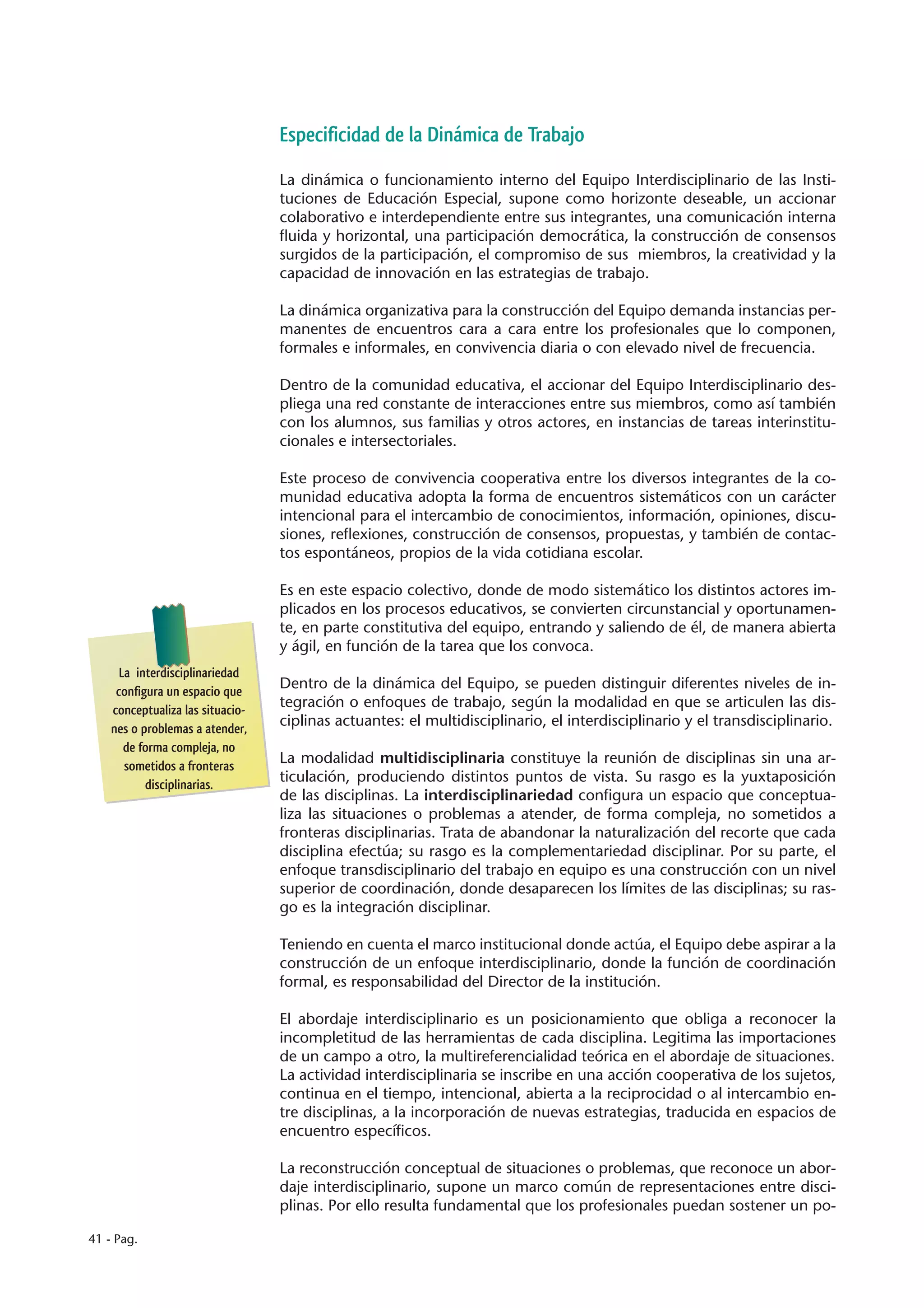 Especificidad de la Dinámica de Trabajo

                                  La dinámica o funcionamiento interno del Equipo Interdisciplinario de las Insti-
                                  tuciones de Educación Especial, supone como horizonte deseable, un accionar
                                  colaborativo e interdependiente entre sus integrantes, una comunicación interna
                                  fluida y horizontal, una participación democrática, la construcción de consensos
                                  surgidos de la participación, el compromiso de sus miembros, la creatividad y la
                                  capacidad de innovación en las estrategias de trabajo.

                                  La dinámica organizativa para la construcción del Equipo demanda instancias per-
                                  manentes de encuentros cara a cara entre los profesionales que lo componen,
                                  formales e informales, en convivencia diaria o con elevado nivel de frecuencia.

                                  Dentro de la comunidad educativa, el accionar del Equipo Interdisciplinario des-
                                  pliega una red constante de interacciones entre sus miembros, como así también
                                  con los alumnos, sus familias y otros actores, en instancias de tareas interinstitu-
                                  cionales e intersectoriales.

                                  Este proceso de convivencia cooperativa entre los diversos integrantes de la co-
                                  munidad educativa adopta la forma de encuentros sistemáticos con un carácter
                                  intencional para el intercambio de conocimientos, información, opiniones, discu-
                                  siones, reflexiones, construcción de consensos, propuestas, y también de contac-
                                  tos espontáneos, propios de la vida cotidiana escolar.

                                  Es en este espacio colectivo, donde de modo sistemático los distintos actores im-
                                  plicados en los procesos educativos, se convierten circunstancial y oportunamen-
                                  te, en parte constitutiva del equipo, entrando y saliendo de él, de manera abierta
                                  y ágil, en función de la tarea que los convoca.
      La interdisciplinariedad
     configura un espacio que
                                  Dentro de la dinámica del Equipo, se pueden distinguir diferentes niveles de in-
    conceptualiza las situacio-
                                  tegración o enfoques de trabajo, según la modalidad en que se articulen las dis-
    nes o problemas a atender,
                                  ciplinas actuantes: el multidisciplinario, el interdisciplinario y el transdisciplinario.
       de forma compleja, no
       sometidos a fronteras
                                  La modalidad multidisciplinaria constituye la reunión de disciplinas sin una ar-
           disciplinarias.
                                  ticulación, produciendo distintos puntos de vista. Su rasgo es la yuxtaposición
                                  de las disciplinas. La interdisciplinariedad configura un espacio que conceptua-
                                  liza las situaciones o problemas a atender, de forma compleja, no sometidos a
                                  fronteras disciplinarias. Trata de abandonar la naturalización del recorte que cada
                                  disciplina efectúa; su rasgo es la complementariedad disciplinar. Por su parte, el
                                  enfoque transdisciplinario del trabajo en equipo es una construcción con un nivel
                                  superior de coordinación, donde desaparecen los límites de las disciplinas; su ras-
                                  go es la integración disciplinar.

                                  Teniendo en cuenta el marco institucional donde actúa, el Equipo debe aspirar a la
                                  construcción de un enfoque interdisciplinario, donde la función de coordinación
                                  formal, es responsabilidad del Director de la institución.

                                  El abordaje interdisciplinario es un posicionamiento que obliga a reconocer la
                                  incompletitud de las herramientas de cada disciplina. Legitima las importaciones
                                  de un campo a otro, la multireferencialidad teórica en el abordaje de situaciones.
                                  La actividad interdisciplinaria se inscribe en una acción cooperativa de los sujetos,
                                  continua en el tiempo, intencional, abierta a la reciprocidad o al intercambio en-
                                  tre disciplinas, a la incorporación de nuevas estrategias, traducida en espacios de
                                  encuentro específicos.

                                  La reconstrucción conceptual de situaciones o problemas, que reconoce un abor-
                                  daje interdisciplinario, supone un marco común de representaciones entre disci-
                                  plinas. Por ello resulta fundamental que los profesionales puedan sostener un po-

41 - Pag.
 