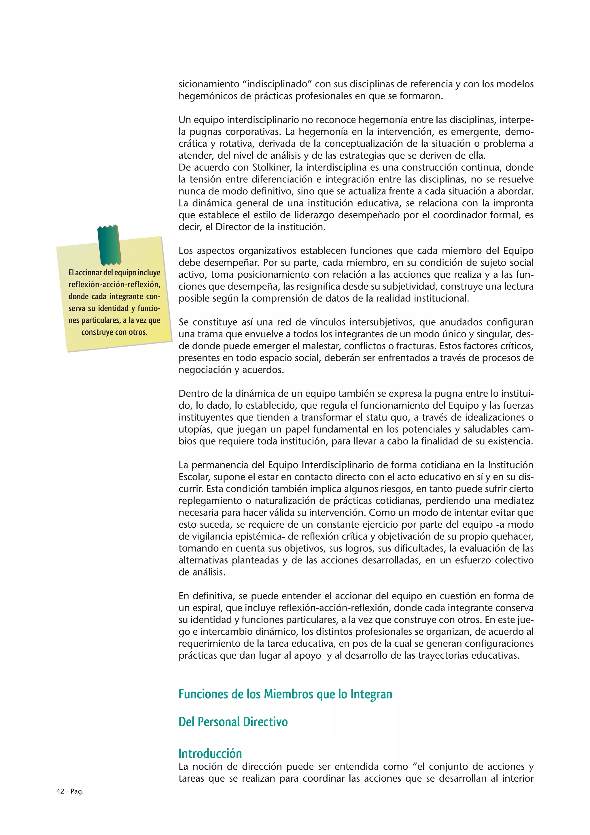 sicionamiento “indisciplinado” con sus disciplinas de referencia y con los modelos
                                    hegemónicos de prácticas profesionales en que se formaron.

                                    Un equipo interdisciplinario no reconoce hegemonía entre las disciplinas, interpe-
                                    la pugnas corporativas. La hegemonía en la intervención, es emergente, demo-
                                    crática y rotativa, derivada de la conceptualización de la situación o problema a
                                    atender, del nivel de análisis y de las estrategias que se deriven de ella.
                                    De acuerdo con Stolkiner, la interdisciplina es una construcción continua, donde
                                    la tensión entre diferenciación e integración entre las disciplinas, no se resuelve
                                    nunca de modo definitivo, sino que se actualiza frente a cada situación a abordar.
                                    La dinámica general de una institución educativa, se relaciona con la impronta
                                    que establece el estilo de liderazgo desempeñado por el coordinador formal, es
                                    decir, el Director de la institución.

                                    Los aspectos organizativos establecen funciones que cada miembro del Equipo
                                    debe desempeñar. Por su parte, cada miembro, en su condición de sujeto social
   El accionar del equipo incluye   activo, toma posicionamiento con relación a las acciones que realiza y a las fun-
   reflexión-acción-reflexión,      ciones que desempeña, las resignifica desde su subjetividad, construye una lectura
   donde cada integrante con-       posible según la comprensión de datos de la realidad institucional.
   serva su identidad y funcio-
   nes particulares, a la vez que   Se constituye así una red de vínculos intersubjetivos, que anudados configuran
        construye con otros.        una trama que envuelve a todos los integrantes de un modo único y singular, des-
                                    de donde puede emerger el malestar, conflictos o fracturas. Estos factores críticos,
                                    presentes en todo espacio social, deberán ser enfrentados a través de procesos de
                                    negociación y acuerdos.

                                    Dentro de la dinámica de un equipo también se expresa la pugna entre lo institui-
                                    do, lo dado, lo establecido, que regula el funcionamiento del Equipo y las fuerzas
                                    instituyentes que tienden a transformar el statu quo, a través de idealizaciones o
                                    utopías, que juegan un papel fundamental en los potenciales y saludables cam-
                                    bios que requiere toda institución, para llevar a cabo la finalidad de su existencia.

                                    La permanencia del Equipo Interdisciplinario de forma cotidiana en la Institución
                                    Escolar, supone el estar en contacto directo con el acto educativo en sí y en su dis-
                                    currir. Esta condición también implica algunos riesgos, en tanto puede sufrir cierto
                                    replegamiento o naturalización de prácticas cotidianas, perdiendo una mediatez
                                    necesaria para hacer válida su intervención. Como un modo de intentar evitar que
                                    esto suceda, se requiere de un constante ejercicio por parte del equipo -a modo
                                    de vigilancia epistémica- de reflexión crítica y objetivación de su propio quehacer,
                                    tomando en cuenta sus objetivos, sus logros, sus dificultades, la evaluación de las
                                    alternativas planteadas y de las acciones desarrolladas, en un esfuerzo colectivo
                                    de análisis.

                                    En definitiva, se puede entender el accionar del equipo en cuestión en forma de
                                    un espiral, que incluye reflexión-acción-reflexión, donde cada integrante conserva
                                    su identidad y funciones particulares, a la vez que construye con otros. En este jue-
                                    go e intercambio dinámico, los distintos profesionales se organizan, de acuerdo al
                                    requerimiento de la tarea educativa, en pos de la cual se generan configuraciones
                                    prácticas que dan lugar al apoyo y al desarrollo de las trayectorias educativas.



                                    Funciones de los Miembros que lo Integran

                                    Del Personal Directivo

                                    Introducción
                                    La noción de dirección puede ser entendida como “el conjunto de acciones y
                                    tareas que se realizan para coordinar las acciones que se desarrollan al interior
42 - Pag.
 