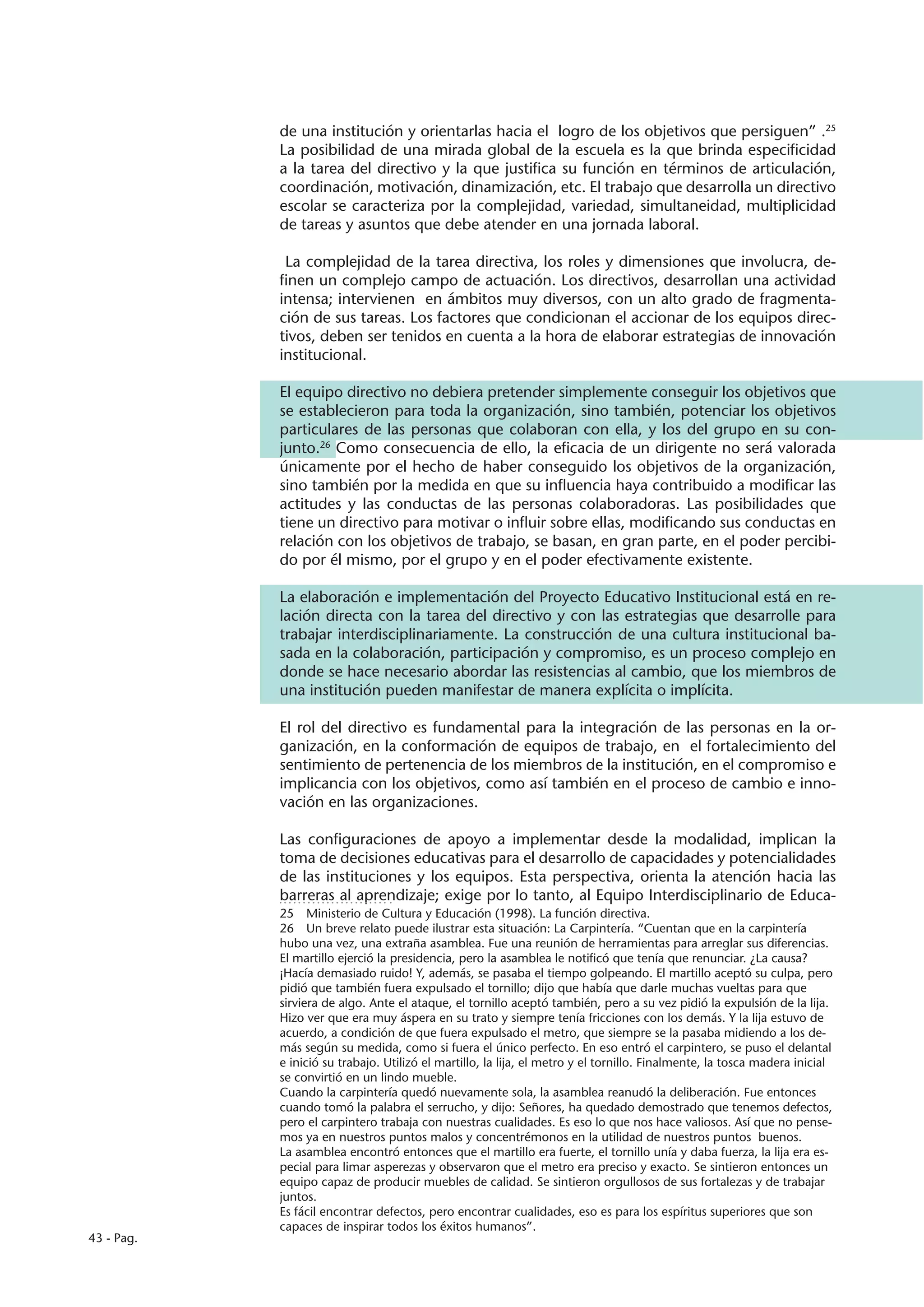 de una institución y orientarlas hacia el logro de los objetivos que persiguen” .25
            La posibilidad de una mirada global de la escuela es la que brinda especificidad
            a la tarea del directivo y la que justifica su función en términos de articulación,
            coordinación, motivación, dinamización, etc. El trabajo que desarrolla un directivo
            escolar se caracteriza por la complejidad, variedad, simultaneidad, multiplicidad
            de tareas y asuntos que debe atender en una jornada laboral.

             La complejidad de la tarea directiva, los roles y dimensiones que involucra, de-
            finen un complejo campo de actuación. Los directivos, desarrollan una actividad
            intensa; intervienen en ámbitos muy diversos, con un alto grado de fragmenta-
            ción de sus tareas. Los factores que condicionan el accionar de los equipos direc-
            tivos, deben ser tenidos en cuenta a la hora de elaborar estrategias de innovación
            institucional.

            El equipo directivo no debiera pretender simplemente conseguir los objetivos que
            se establecieron para toda la organización, sino también, potenciar los objetivos
            particulares de las personas que colaboran con ella, y los del grupo en su con-
            junto.26 Como consecuencia de ello, la eficacia de un dirigente no será valorada
            únicamente por el hecho de haber conseguido los objetivos de la organización,
            sino también por la medida en que su influencia haya contribuido a modificar las
            actitudes y las conductas de las personas colaboradoras. Las posibilidades que
            tiene un directivo para motivar o influir sobre ellas, modificando sus conductas en
            relación con los objetivos de trabajo, se basan, en gran parte, en el poder percibi-
            do por él mismo, por el grupo y en el poder efectivamente existente.

            La elaboración e implementación del Proyecto Educativo Institucional está en re-
            lación directa con la tarea del directivo y con las estrategias que desarrolle para
            trabajar interdisciplinariamente. La construcción de una cultura institucional ba-
            sada en la colaboración, participación y compromiso, es un proceso complejo en
            donde se hace necesario abordar las resistencias al cambio, que los miembros de
            una institución pueden manifestar de manera explícita o implícita.

            El rol del directivo es fundamental para la integración de las personas en la or-
            ganización, en la conformación de equipos de trabajo, en el fortalecimiento del
            sentimiento de pertenencia de los miembros de la institución, en el compromiso e
            implicancia con los objetivos, como así también en el proceso de cambio e inno-
            vación en las organizaciones.

            Las configuraciones de apoyo a implementar desde la modalidad, implican la
            toma de decisiones educativas para el desarrollo de capacidades y potencialidades
            de las instituciones y los equipos. Esta perspectiva, orienta la atención hacia las
            barreras al aprendizaje; exige por lo tanto, al Equipo Interdisciplinario de Educa-
            25  Ministerio de Cultura y Educación (1998). La función directiva.
            26  Un breve relato puede ilustrar esta situación: La Carpintería. “Cuentan que en la carpintería
            hubo una vez, una extraña asamblea. Fue una reunión de herramientas para arreglar sus diferencias.
            El martillo ejerció la presidencia, pero la asamblea le notificó que tenía que renunciar. ¿La causa?
            ¡Hacía demasiado ruido! Y, además, se pasaba el tiempo golpeando. El martillo aceptó su culpa, pero
            pidió que también fuera expulsado el tornillo; dijo que había que darle muchas vueltas para que
            sirviera de algo. Ante el ataque, el tornillo aceptó también, pero a su vez pidió la expulsión de la lija.
            Hizo ver que era muy áspera en su trato y siempre tenía fricciones con los demás. Y la lija estuvo de
            acuerdo, a condición de que fuera expulsado el metro, que siempre se la pasaba midiendo a los de-
            más según su medida, como si fuera el único perfecto. En eso entró el carpintero, se puso el delantal
            e inició su trabajo. Utilizó el martillo, la lija, el metro y el tornillo. Finalmente, la tosca madera inicial
            se convirtió en un lindo mueble.
            Cuando la carpintería quedó nuevamente sola, la asamblea reanudó la deliberación. Fue entonces
            cuando tomó la palabra el serrucho, y dijo: Señores, ha quedado demostrado que tenemos defectos,
            pero el carpintero trabaja con nuestras cualidades. Es eso lo que nos hace valiosos. Así que no pense-
            mos ya en nuestros puntos malos y concentrémonos en la utilidad de nuestros puntos buenos.
            La asamblea encontró entonces que el martillo era fuerte, el tornillo unía y daba fuerza, la lija era es-
            pecial para limar asperezas y observaron que el metro era preciso y exacto. Se sintieron entonces un
            equipo capaz de producir muebles de calidad. Se sintieron orgullosos de sus fortalezas y de trabajar
            juntos.
            Es fácil encontrar defectos, pero encontrar cualidades, eso es para los espíritus superiores que son
            capaces de inspirar todos los éxitos humanos”.
43 - Pag.
 