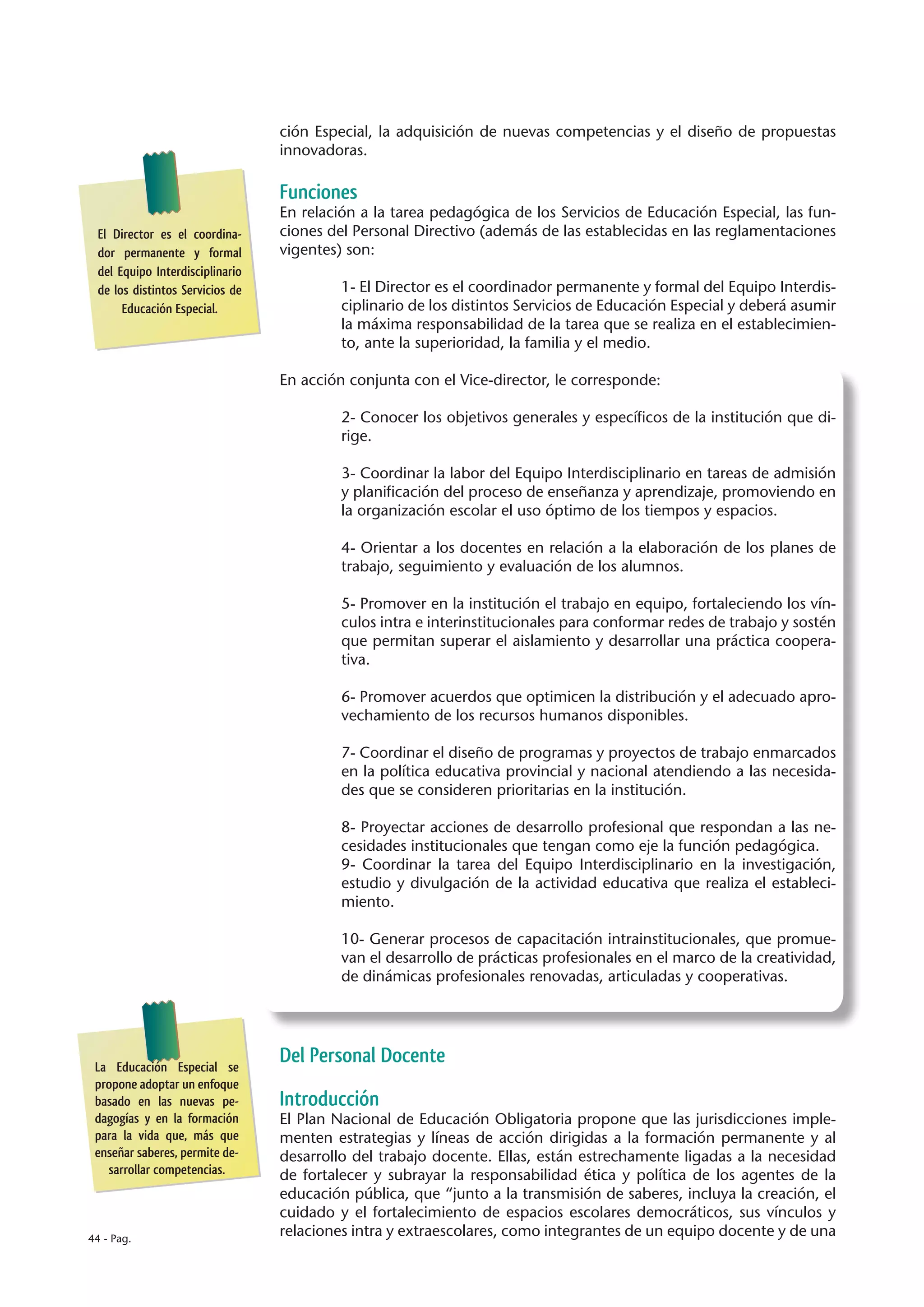 ción Especial, la adquisición de nuevas competencias y el diseño de propuestas
                                 innovadoras.

                                 Funciones
                                 En relación a la tarea pedagógica de los Servicios de Educación Especial, las fun-
 El Director es el coordina-     ciones del Personal Directivo (además de las establecidas en las reglamentaciones
 dor permanente y formal         vigentes) son:
 del Equipo Interdisciplinario
 de los distintos Servicios de            1- El Director es el coordinador permanente y formal del Equipo Interdis-
      Educación Especial.                 ciplinario de los distintos Servicios de Educación Especial y deberá asumir
                                          la máxima responsabilidad de la tarea que se realiza en el establecimien-
                                          to, ante la superioridad, la familia y el medio.

                                 En acción conjunta con el Vice-director, le corresponde:

                                          2- Conocer los objetivos generales y específicos de la institución que di-
                                          rige.

                                          3- Coordinar la labor del Equipo Interdisciplinario en tareas de admisión
                                          y planificación del proceso de enseñanza y aprendizaje, promoviendo en
                                          la organización escolar el uso óptimo de los tiempos y espacios.

                                          4- Orientar a los docentes en relación a la elaboración de los planes de
                                          trabajo, seguimiento y evaluación de los alumnos.

                                          5- Promover en la institución el trabajo en equipo, fortaleciendo los vín-
                                          culos intra e interinstitucionales para conformar redes de trabajo y sostén
                                          que permitan superar el aislamiento y desarrollar una práctica coopera-
                                          tiva.

                                          6- Promover acuerdos que optimicen la distribución y el adecuado apro-
                                          vechamiento de los recursos humanos disponibles.

                                          7- Coordinar el diseño de programas y proyectos de trabajo enmarcados
                                          en la política educativa provincial y nacional atendiendo a las necesida-
                                          des que se consideren prioritarias en la institución.

                                          8- Proyectar acciones de desarrollo profesional que respondan a las ne-
                                          cesidades institucionales que tengan como eje la función pedagógica.
                                          9- Coordinar la tarea del Equipo Interdisciplinario en la investigación,
                                          estudio y divulgación de la actividad educativa que realiza el estableci-
                                          miento.

                                          10- Generar procesos de capacitación intrainstitucionales, que promue-
                                          van el desarrollo de prácticas profesionales en el marco de la creatividad,
                                          de dinámicas profesionales renovadas, articuladas y cooperativas.




 La Educación Especial se
                                 Del Personal Docente
 propone adoptar un enfoque
 basado en las nuevas pe-        Introducción
 dagogías y en la formación      El Plan Nacional de Educación Obligatoria propone que las jurisdicciones imple-
 para la vida que, más que       menten estrategias y líneas de acción dirigidas a la formación permanente y al
 enseñar saberes, permite de-    desarrollo del trabajo docente. Ellas, están estrechamente ligadas a la necesidad
   sarrollar competencias.       de fortalecer y subrayar la responsabilidad ética y política de los agentes de la
                                 educación pública, que “junto a la transmisión de saberes, incluya la creación, el
                                 cuidado y el fortalecimiento de espacios escolares democráticos, sus vínculos y
44 - Pag.
                                 relaciones intra y extraescolares, como integrantes de un equipo docente y de una
 