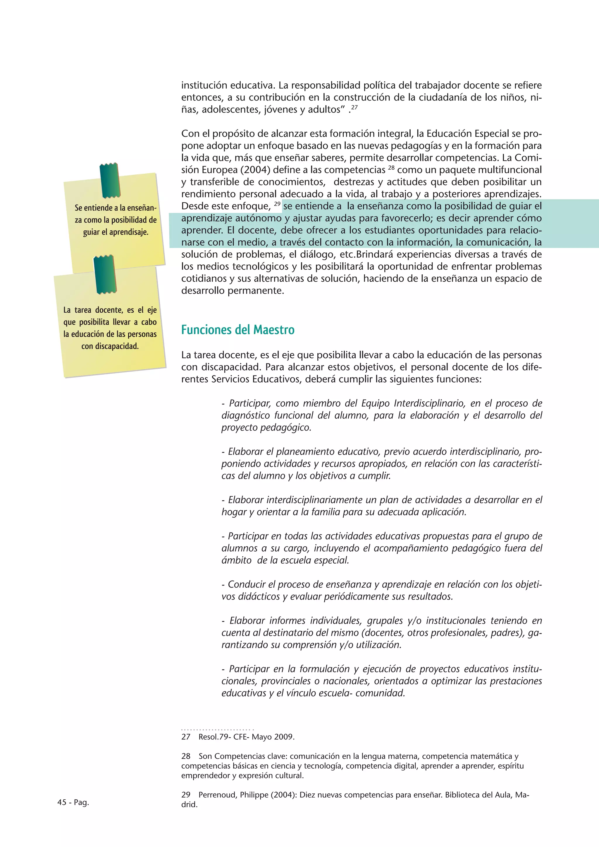 institución educativa. La responsabilidad política del trabajador docente se refiere
                                entonces, a su contribución en la construcción de la ciudadanía de los niños, ni-
                                ñas, adolescentes, jóvenes y adultos” .27

                                Con el propósito de alcanzar esta formación integral, la Educación Especial se pro-
                                pone adoptar un enfoque basado en las nuevas pedagogías y en la formación para
                                la vida que, más que enseñar saberes, permite desarrollar competencias. La Comi-
                                sión Europea (2004) define a las competencias 28 como un paquete multifuncional
                                y transferible de conocimientos, destrezas y actitudes que deben posibilitar un
                                rendimiento personal adecuado a la vida, al trabajo y a posteriores aprendizajes.
    Se entiende a la enseñan-   Desde este enfoque, 29 se entiende a la enseñanza como la posibilidad de guiar el
    za como la posibilidad de   aprendizaje autónomo y ajustar ayudas para favorecerlo; es decir aprender cómo
       guiar el aprendisaje.    aprender. El docente, debe ofrecer a los estudiantes oportunidades para relacio-
                                narse con el medio, a través del contacto con la información, la comunicación, la
                                solución de problemas, el diálogo, etc.Brindará experiencias diversas a través de
                                los medios tecnológicos y les posibilitará la oportunidad de enfrentar problemas
                                cotidianos y sus alternativas de solución, haciendo de la enseñanza un espacio de
                                desarrollo permanente.
 La tarea docente, es el eje
 que posibilita llevar a cabo
 la educación de las personas   Funciones del Maestro
       con discapacidad.
                                La tarea docente, es el eje que posibilita llevar a cabo la educación de las personas
                                con discapacidad. Para alcanzar estos objetivos, el personal docente de los dife-
                                rentes Servicios Educativos, deberá cumplir las siguientes funciones:

                                           - Participar, como miembro del Equipo Interdisciplinario, en el proceso de
                                           diagnóstico funcional del alumno, para la elaboración y el desarrollo del
                                           proyecto pedagógico.

                                           - Elaborar el planeamiento educativo, previo acuerdo interdisciplinario, pro-
                                           poniendo actividades y recursos apropiados, en relación con las característi-
                                           cas del alumno y los objetivos a cumplir.

                                           - Elaborar interdisciplinariamente un plan de actividades a desarrollar en el
                                           hogar y orientar a la familia para su adecuada aplicación.

                                           - Participar en todas las actividades educativas propuestas para el grupo de
                                           alumnos a su cargo, incluyendo el acompañamiento pedagógico fuera del
                                           ámbito de la escuela especial.

                                           - Conducir el proceso de enseñanza y aprendizaje en relación con los objeti-
                                           vos didácticos y evaluar periódicamente sus resultados.

                                           - Elaborar informes individuales, grupales y/o institucionales teniendo en
                                           cuenta al destinatario del mismo (docentes, otros profesionales, padres), ga-
                                           rantizando su comprensión y/o utilización.

                                           - Participar en la formulación y ejecución de proyectos educativos institu-
                                           cionales, provinciales o nacionales, orientados a optimizar las prestaciones
                                           educativas y el vínculo escuela- comunidad.



                                27  Resol.79- CFE- Mayo 2009.

                                28  Son Competencias clave: comunicación en la lengua materna, competencia matemática y
                                competencias básicas en ciencia y tecnología, competencia digital, aprender a aprender, espíritu
                                emprendedor y expresión cultural.

                                29  Perrenoud, Philippe (2004): Diez nuevas competencias para enseñar. Biblioteca del Aula, Ma-
45 - Pag.                       drid.
 