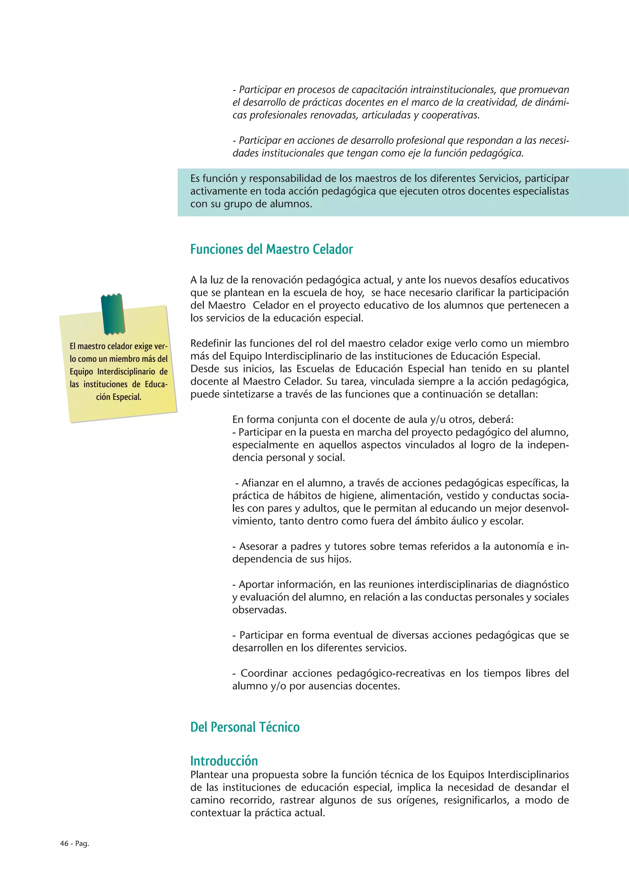 - Participar en procesos de capacitación intrainstitucionales, que promuevan
                                           el desarrollo de prácticas docentes en el marco de la creatividad, de dinámi-
                                           cas profesionales renovadas, articuladas y cooperativas.

                                           - Participar en acciones de desarrollo profesional que respondan a las necesi-
                                           dades institucionales que tengan como eje la función pedagógica.

                                  Es función y responsabilidad de los maestros de los diferentes Servicios, participar
                                  activamente en toda acción pedagógica que ejecuten otros docentes especialistas
                                  con su grupo de alumnos.



                                  Funciones del Maestro Celador

                                  A la luz de la renovación pedagógica actual, y ante los nuevos desafíos educativos
                                  que se plantean en la escuela de hoy, se hace necesario clarificar la participación
                                  del Maestro Celador en el proyecto educativo de los alumnos que pertenecen a
                                  los servicios de la educación especial.

  El maestro celador exige ver-   Redefinir las funciones del rol del maestro celador exige verlo como un miembro
  lo como un miembro más del      más del Equipo Interdisciplinario de las instituciones de Educación Especial.
  Equipo Interdisciplinario de    Desde sus inicios, las Escuelas de Educación Especial han tenido en su plantel
  las instituciones de Educa-     docente al Maestro Celador. Su tarea, vinculada siempre a la acción pedagógica,
          ción Especial.          puede sintetizarse a través de las funciones que a continuación se detallan:

                                           En forma conjunta con el docente de aula y/u otros, deberá:
                                           - Participar en la puesta en marcha del proyecto pedagógico del alumno,
                                           especialmente en aquellos aspectos vinculados al logro de la indepen-
                                           dencia personal y social.

                                            - Afianzar en el alumno, a través de acciones pedagógicas específicas, la
                                           práctica de hábitos de higiene, alimentación, vestido y conductas socia-
                                           les con pares y adultos, que le permitan al educando un mejor desenvol-
                                           vimiento, tanto dentro como fuera del ámbito áulico y escolar.

                                           - Asesorar a padres y tutores sobre temas referidos a la autonomía e in-
                                           dependencia de sus hijos.

                                           - Aportar información, en las reuniones interdisciplinarias de diagnóstico
                                           y evaluación del alumno, en relación a las conductas personales y sociales
                                           observadas.

                                           - Participar en forma eventual de diversas acciones pedagógicas que se
                                           desarrollen en los diferentes servicios.

                                           - Coordinar acciones pedagógico-recreativas en los tiempos libres del
                                           alumno y/o por ausencias docentes.



                                  Del Personal Técnico

                                  Introducción
                                  Plantear una propuesta sobre la función técnica de los Equipos Interdisciplinarios
                                  de las instituciones de educación especial, implica la necesidad de desandar el
                                  camino recorrido, rastrear algunos de sus orígenes, resignificarlos, a modo de
                                  contextuar la práctica actual.

46 - Pag.
 