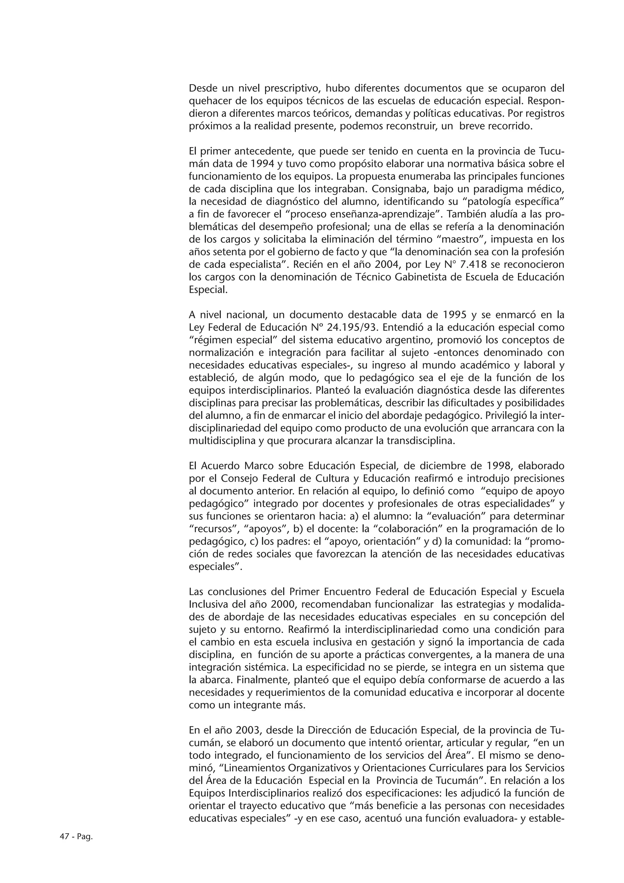 Desde un nivel prescriptivo, hubo diferentes documentos que se ocuparon del
            quehacer de los equipos técnicos de las escuelas de educación especial. Respon-
            dieron a diferentes marcos teóricos, demandas y políticas educativas. Por registros
            próximos a la realidad presente, podemos reconstruir, un breve recorrido.

            El primer antecedente, que puede ser tenido en cuenta en la provincia de Tucu-
            mán data de 1994 y tuvo como propósito elaborar una normativa básica sobre el
            funcionamiento de los equipos. La propuesta enumeraba las principales funciones
            de cada disciplina que los integraban. Consignaba, bajo un paradigma médico,
            la necesidad de diagnóstico del alumno, identificando su “patología específica”
            a fin de favorecer el “proceso enseñanza-aprendizaje”. También aludía a las pro-
            blemáticas del desempeño profesional; una de ellas se refería a la denominación
            de los cargos y solicitaba la eliminación del término “maestro”, impuesta en los
            años setenta por el gobierno de facto y que “la denominación sea con la profesión
            de cada especialista”. Recién en el año 2004, por Ley N° 7.418 se reconocieron
            los cargos con la denominación de Técnico Gabinetista de Escuela de Educación
            Especial.

            A nivel nacional, un documento destacable data de 1995 y se enmarcó en la
            Ley Federal de Educación Nº 24.195/93. Entendió a la educación especial como
            “régimen especial” del sistema educativo argentino, promovió los conceptos de
            normalización e integración para facilitar al sujeto -entonces denominado con
            necesidades educativas especiales-, su ingreso al mundo académico y laboral y
            estableció, de algún modo, que lo pedagógico sea el eje de la función de los
            equipos interdisciplinarios. Planteó la evaluación diagnóstica desde las diferentes
            disciplinas para precisar las problemáticas, describir las dificultades y posibilidades
            del alumno, a fin de enmarcar el inicio del abordaje pedagógico. Privilegió la inter-
            disciplinariedad del equipo como producto de una evolución que arrancara con la
            multidisciplina y que procurara alcanzar la transdisciplina.

            El Acuerdo Marco sobre Educación Especial, de diciembre de 1998, elaborado
            por el Consejo Federal de Cultura y Educación reafirmó e introdujo precisiones
            al documento anterior. En relación al equipo, lo definió como “equipo de apoyo
            pedagógico” integrado por docentes y profesionales de otras especialidades” y
            sus funciones se orientaron hacia: a) el alumno: la “evaluación” para determinar
            “recursos”, “apoyos”, b) el docente: la “colaboración” en la programación de lo
            pedagógico, c) los padres: el “apoyo, orientación” y d) la comunidad: la “promo-
            ción de redes sociales que favorezcan la atención de las necesidades educativas
            especiales”.

            Las conclusiones del Primer Encuentro Federal de Educación Especial y Escuela
            Inclusiva del año 2000, recomendaban funcionalizar las estrategias y modalida-
            des de abordaje de las necesidades educativas especiales en su concepción del
            sujeto y su entorno. Reafirmó la interdisciplinariedad como una condición para
            el cambio en esta escuela inclusiva en gestación y signó la importancia de cada
            disciplina, en función de su aporte a prácticas convergentes, a la manera de una
            integración sistémica. La especificidad no se pierde, se integra en un sistema que
            la abarca. Finalmente, planteó que el equipo debía conformarse de acuerdo a las
            necesidades y requerimientos de la comunidad educativa e incorporar al docente
            como un integrante más.

            En el año 2003, desde la Dirección de Educación Especial, de la provincia de Tu-
            cumán, se elaboró un documento que intentó orientar, articular y regular, “en un
            todo integrado, el funcionamiento de los servicios del Área”. El mismo se deno-
            minó, “Lineamientos Organizativos y Orientaciones Curriculares para los Servicios
            del Área de la Educación Especial en la Provincia de Tucumán”. En relación a los
            Equipos Interdisciplinarios realizó dos especificaciones: les adjudicó la función de
            orientar el trayecto educativo que “más beneficie a las personas con necesidades
            educativas especiales” -y en ese caso, acentuó una función evaluadora- y estable-
47 - Pag.
 