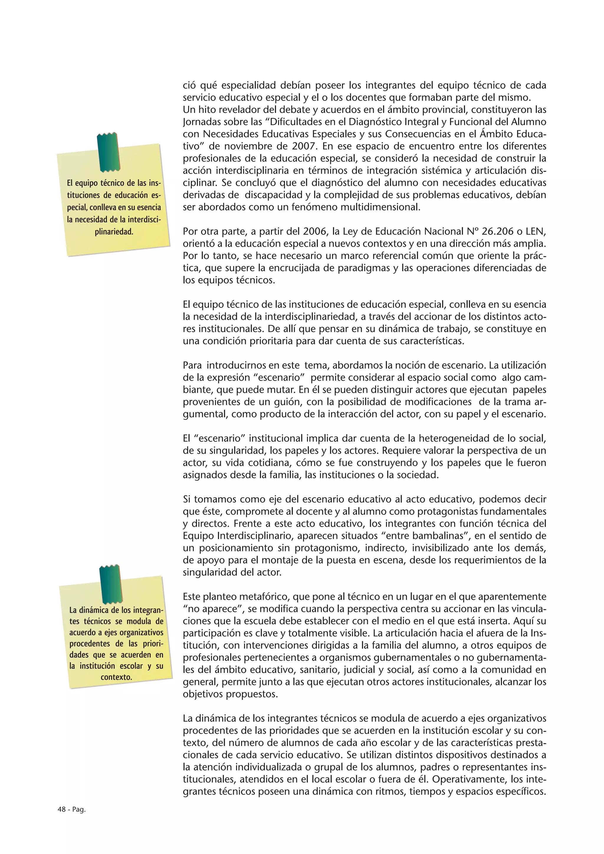 ció qué especialidad debían poseer los integrantes del equipo técnico de cada
                                   servicio educativo especial y el o los docentes que formaban parte del mismo.
                                   Un hito revelador del debate y acuerdos en el ámbito provincial, constituyeron las
                                   Jornadas sobre las “Dificultades en el Diagnóstico Integral y Funcional del Alumno
                                   con Necesidades Educativas Especiales y sus Consecuencias en el Ámbito Educa-
                                   tivo” de noviembre de 2007. En ese espacio de encuentro entre los diferentes
                                   profesionales de la educación especial, se consideró la necesidad de construir la
                                   acción interdisciplinaria en términos de integración sistémica y articulación dis-
  El equipo técnico de las ins-    ciplinar. Se concluyó que el diagnóstico del alumno con necesidades educativas
  tituciones de educación es-      derivadas de discapacidad y la complejidad de sus problemas educativos, debían
  pecial, conlleva en su esencia   ser abordados como un fenómeno multidimensional.
  la necesidad de la interdisci-
           plinariedad.            Por otra parte, a partir del 2006, la Ley de Educación Nacional Nº 26.206 o LEN,
                                   orientó a la educación especial a nuevos contextos y en una dirección más amplia.
                                   Por lo tanto, se hace necesario un marco referencial común que oriente la prác-
                                   tica, que supere la encrucijada de paradigmas y las operaciones diferenciadas de
                                   los equipos técnicos.

                                   El equipo técnico de las instituciones de educación especial, conlleva en su esencia
                                   la necesidad de la interdisciplinariedad, a través del accionar de los distintos acto-
                                   res institucionales. De allí que pensar en su dinámica de trabajo, se constituye en
                                   una condición prioritaria para dar cuenta de sus características.

                                   Para introducirnos en este tema, abordamos la noción de escenario. La utilización
                                   de la expresión “escenario” permite considerar al espacio social como algo cam-
                                   biante, que puede mutar. En él se pueden distinguir actores que ejecutan papeles
                                   provenientes de un guión, con la posibilidad de modificaciones de la trama ar-
                                   gumental, como producto de la interacción del actor, con su papel y el escenario.

                                   El “escenario” institucional implica dar cuenta de la heterogeneidad de lo social,
                                   de su singularidad, los papeles y los actores. Requiere valorar la perspectiva de un
                                   actor, su vida cotidiana, cómo se fue construyendo y los papeles que le fueron
                                   asignados desde la familia, las instituciones o la sociedad.

                                   Si tomamos como eje del escenario educativo al acto educativo, podemos decir
                                   que éste, compromete al docente y al alumno como protagonistas fundamentales
                                   y directos. Frente a este acto educativo, los integrantes con función técnica del
                                   Equipo Interdisciplinario, aparecen situados “entre bambalinas”, en el sentido de
                                   un posicionamiento sin protagonismo, indirecto, invisibilizado ante los demás,
                                   de apoyo para el montaje de la puesta en escena, desde los requerimientos de la
                                   singularidad del actor.

                                   Este planteo metafórico, que pone al técnico en un lugar en el que aparentemente
   La dinámica de los integran-    “no aparece”, se modifica cuando la perspectiva centra su accionar en las vincula-
   tes técnicos se modula de       ciones que la escuela debe establecer con el medio en el que está inserta. Aquí su
   acuerdo a ejes organizativos    participación es clave y totalmente visible. La articulación hacia el afuera de la Ins-
   procedentes de las priori-      titución, con intervenciones dirigidas a la familia del alumno, a otros equipos de
   dades que se acuerden en        profesionales pertenecientes a organismos gubernamentales o no gubernamenta-
   la institución escolar y su     les del ámbito educativo, sanitario, judicial y social, así como a la comunidad en
             contexto.
                                   general, permite junto a las que ejecutan otros actores institucionales, alcanzar los
                                   objetivos propuestos.

                                   La dinámica de los integrantes técnicos se modula de acuerdo a ejes organizativos
                                   procedentes de las prioridades que se acuerden en la institución escolar y su con-
                                   texto, del número de alumnos de cada año escolar y de las características presta-
                                   cionales de cada servicio educativo. Se utilizan distintos dispositivos destinados a
                                   la atención individualizada o grupal de los alumnos, padres o representantes ins-
                                   titucionales, atendidos en el local escolar o fuera de él. Operativamente, los inte-
                                   grantes técnicos poseen una dinámica con ritmos, tiempos y espacios específicos.
48 - Pag.
 
