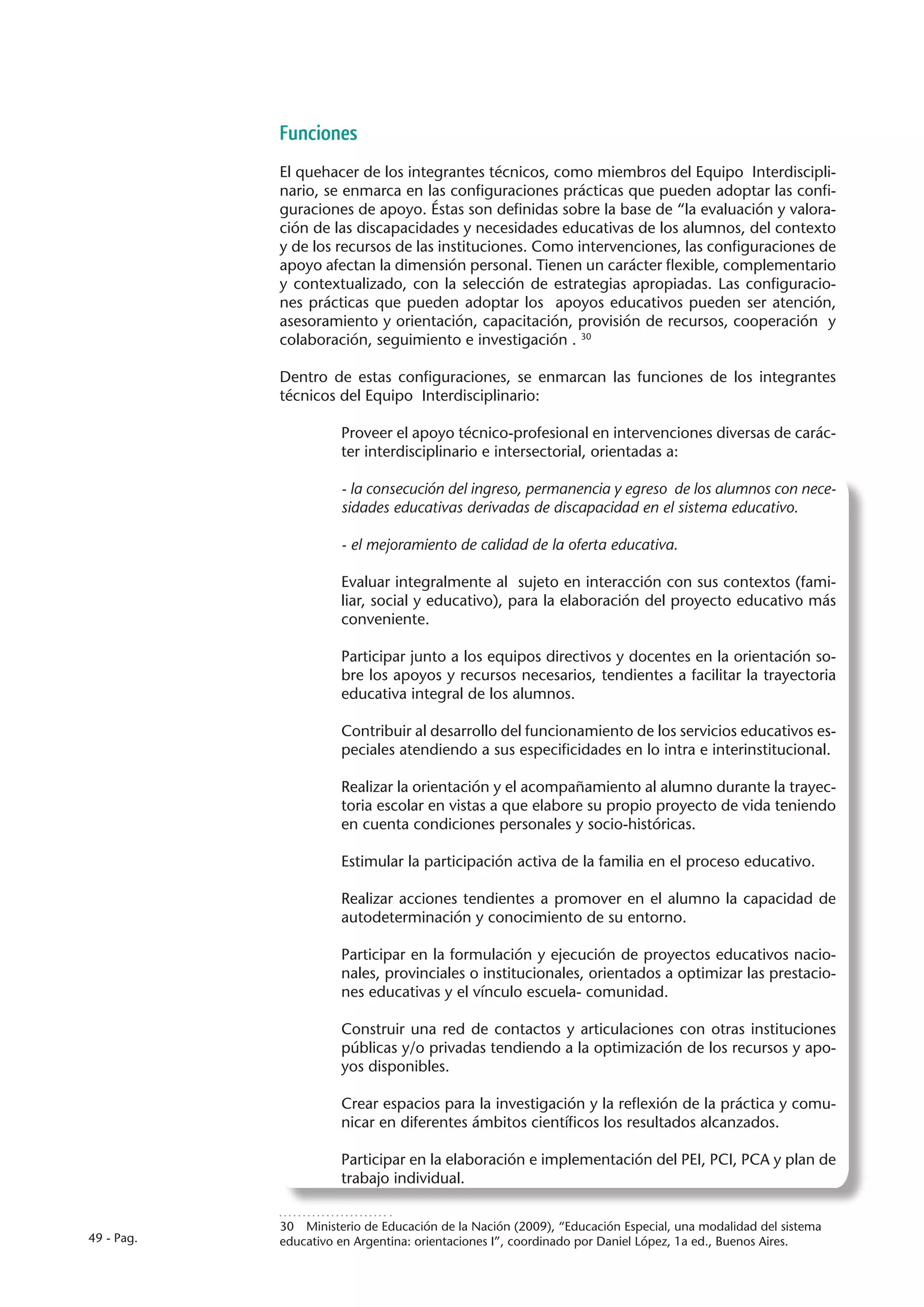 Funciones
            El quehacer de los integrantes técnicos, como miembros del Equipo Interdiscipli-
            nario, se enmarca en las configuraciones prácticas que pueden adoptar las confi-
            guraciones de apoyo. Éstas son definidas sobre la base de “la evaluación y valora-
            ción de las discapacidades y necesidades educativas de los alumnos, del contexto
            y de los recursos de las instituciones. Como intervenciones, las configuraciones de
            apoyo afectan la dimensión personal. Tienen un carácter flexible, complementario
            y contextualizado, con la selección de estrategias apropiadas. Las configuracio-
            nes prácticas que pueden adoptar los apoyos educativos pueden ser atención,
            asesoramiento y orientación, capacitación, provisión de recursos, cooperación y
            colaboración, seguimiento e investigación . 30

            Dentro de estas configuraciones, se enmarcan las funciones de los integrantes
            técnicos del Equipo Interdisciplinario:

                      Proveer el apoyo técnico-profesional en intervenciones diversas de carác-
                      ter interdisciplinario e intersectorial, orientadas a:

                      - la consecución del ingreso, permanencia y egreso de los alumnos con nece-
                      sidades educativas derivadas de discapacidad en el sistema educativo.

                      - el mejoramiento de calidad de la oferta educativa.

                      Evaluar integralmente al sujeto en interacción con sus contextos (fami-
                      liar, social y educativo), para la elaboración del proyecto educativo más
                      conveniente.

                      Participar junto a los equipos directivos y docentes en la orientación so-
                      bre los apoyos y recursos necesarios, tendientes a facilitar la trayectoria
                      educativa integral de los alumnos.

                      Contribuir al desarrollo del funcionamiento de los servicios educativos es-
                      peciales atendiendo a sus especificidades en lo intra e interinstitucional.

                      Realizar la orientación y el acompañamiento al alumno durante la trayec-
                      toria escolar en vistas a que elabore su propio proyecto de vida teniendo
                      en cuenta condiciones personales y socio-históricas.

                      Estimular la participación activa de la familia en el proceso educativo.

                      Realizar acciones tendientes a promover en el alumno la capacidad de
                      autodeterminación y conocimiento de su entorno.

                      Participar en la formulación y ejecución de proyectos educativos nacio-
                      nales, provinciales o institucionales, orientados a optimizar las prestacio-
                      nes educativas y el vínculo escuela- comunidad.

                      Construir una red de contactos y articulaciones con otras instituciones
                      públicas y/o privadas tendiendo a la optimización de los recursos y apo-
                      yos disponibles.

                      Crear espacios para la investigación y la reflexión de la práctica y comu-
                      nicar en diferentes ámbitos científicos los resultados alcanzados.

                      Participar en la elaboración e implementación del PEI, PCI, PCA y plan de
                      trabajo individual.


            30  Ministerio de Educación de la Nación (2009), “Educación Especial, una modalidad del sistema
49 - Pag.   educativo en Argentina: orientaciones I”, coordinado por Daniel López, 1a ed., Buenos Aires.
 