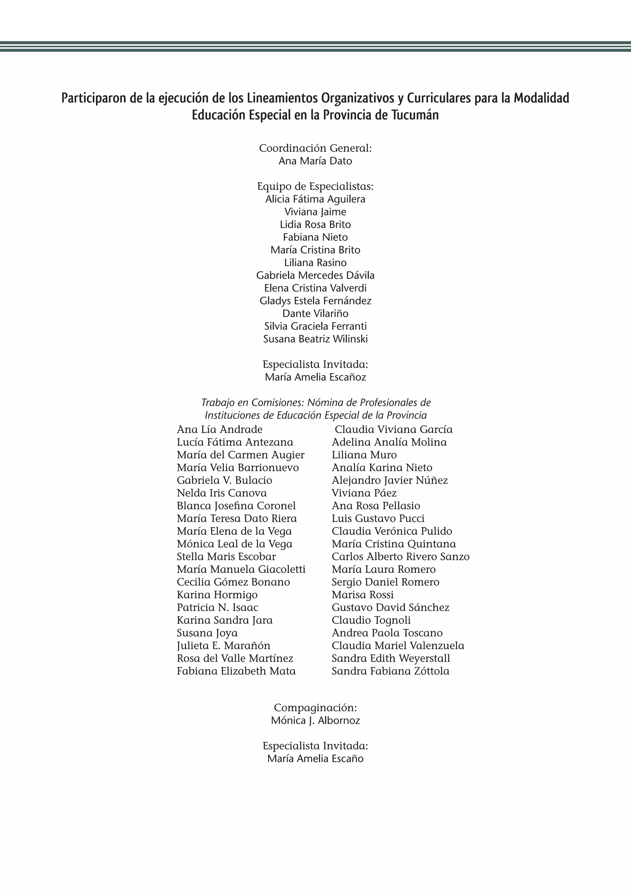Participaron de la ejecución de los Lineamientos Organizativos y Curriculares para la Modalidad
                         Educación Especial en la Provincia de Tucumán

                                      Coordinación General:
                                         Ana María Dato

                                     Equipo de Especialistas:
                                      Alicia Fátima Aguilera
                                           Viviana Jaime
                                          Lidia Rosa Brito
                                           Fabiana Nieto
                                       María Cristina Brito
                                           Liliana Rasino
                                     Gabriela Mercedes Dávila
                                      Elena Cristina Valverdi
                                     Gladys Estela Fernández
                                           Dante Vilariño
                                      Silvia Graciela Ferranti
                                      Susana Beatriz Wilinski

                                       Especialista Invitada:
                                       María Amelia Escañoz

                          Trabajo en Comisiones: Nómina de Profesionales de
                           Instituciones de Educación Especial de la Provincia
                     Ana Lía Andrade                     Claudia Viviana García
                     Lucía Fátima Antezana              Adelina Analía Molina
                     María del Carmen Augier            Liliana Muro
                     María Velia Barrionuevo            Analía Karina Nieto
                     Gabriela V. Bulacio                Alejandro Javier Núñez
                     Nelda Iris Canova                  Viviana Páez
                     Blanca Josefina Coronel            Ana Rosa Pellasio
                     María Teresa Dato Riera            Luis Gustavo Pucci
                     María Elena de la Vega             Claudia Verónica Pulido
                     Mónica Leal de la Vega             María Cristina Quintana
                     Stella Maris Escobar               Carlos Alberto Rivero Sanzo
                     María Manuela Giacoletti           María Laura Romero
                     Cecilia Gómez Bonano               Sergio Daniel Romero
                     Karina Hormigo                     Marisa Rossi
                     Patricia N. Isaac                  Gustavo David Sánchez
                     Karina Sandra Jara                 Claudio Tognoli
                     Susana Joya                        Andrea Paola Toscano
                     Julieta E. Marañón                 Claudia Mariel Valenzuela
                     Rosa del Valle Martínez            Sandra Edith Weyerstall
                     Fabiana Elizabeth Mata             Sandra Fabiana Zóttola


                                        Compaginación:
                                        Mónica J. Albornoz

                                       Especialista Invitada:
                                        María Amelia Escaño
 