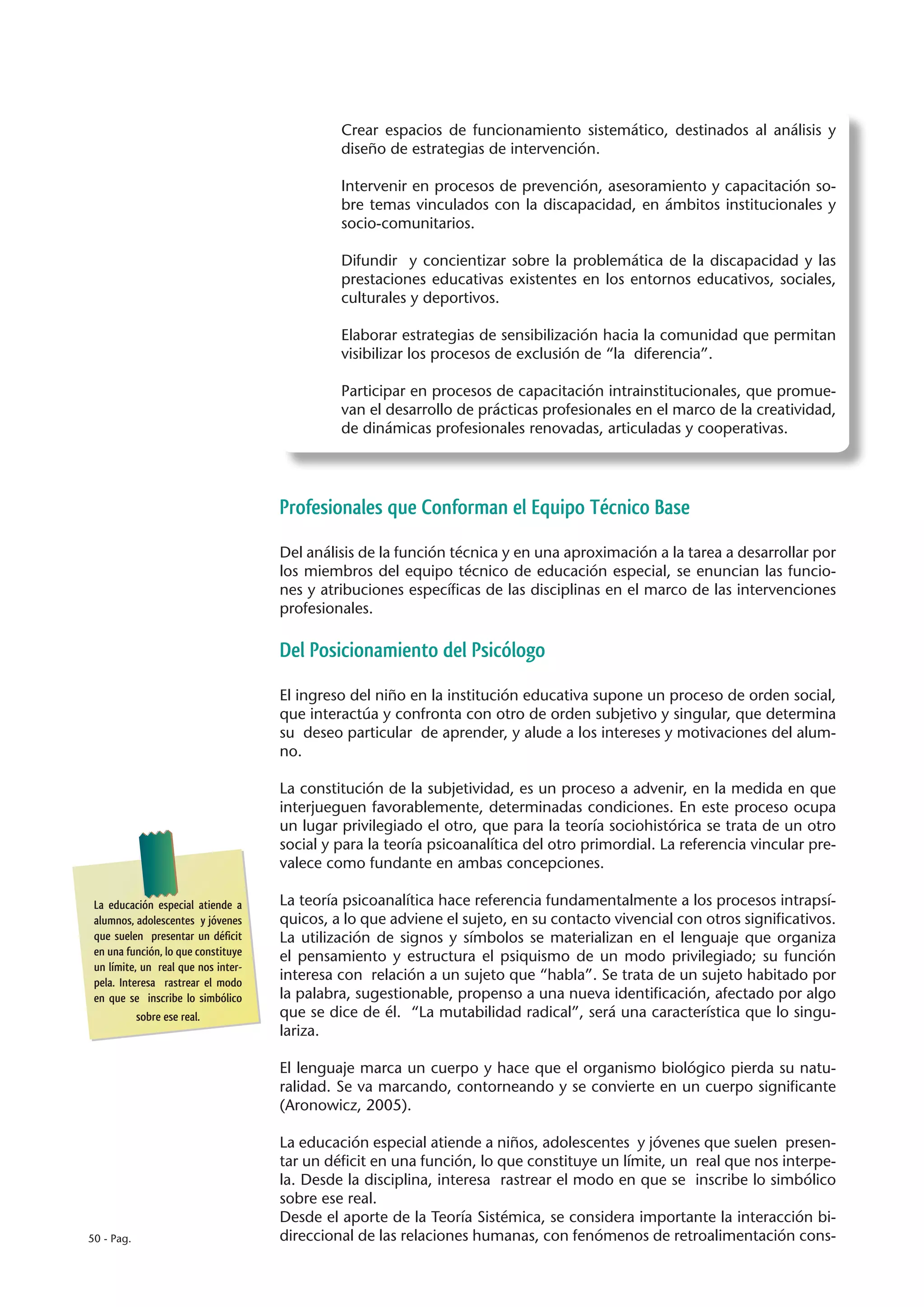 Crear espacios de funcionamiento sistemático, destinados al análisis y
                                              diseño de estrategias de intervención.

                                              Intervenir en procesos de prevención, asesoramiento y capacitación so-
                                              bre temas vinculados con la discapacidad, en ámbitos institucionales y
                                              socio-comunitarios.

                                              Difundir y concientizar sobre la problemática de la discapacidad y las
                                              prestaciones educativas existentes en los entornos educativos, sociales,
                                              culturales y deportivos.

                                              Elaborar estrategias de sensibilización hacia la comunidad que permitan
                                              visibilizar los procesos de exclusión de “la diferencia”.

                                              Participar en procesos de capacitación intrainstitucionales, que promue-
                                              van el desarrollo de prácticas profesionales en el marco de la creatividad,
                                              de dinámicas profesionales renovadas, articuladas y cooperativas.




                                     Profesionales que Conforman el Equipo Técnico Base

                                     Del análisis de la función técnica y en una aproximación a la tarea a desarrollar por
                                     los miembros del equipo técnico de educación especial, se enuncian las funcio-
                                     nes y atribuciones específicas de las disciplinas en el marco de las intervenciones
                                     profesionales.

                                     Del Posicionamiento del Psicólogo

                                     El ingreso del niño en la institución educativa supone un proceso de orden social,
                                     que interactúa y confronta con otro de orden subjetivo y singular, que determina
                                     su deseo particular de aprender, y alude a los intereses y motivaciones del alum-
                                     no.

                                     La constitución de la subjetividad, es un proceso a advenir, en la medida en que
                                     interjueguen favorablemente, determinadas condiciones. En este proceso ocupa
                                     un lugar privilegiado el otro, que para la teoría sociohistórica se trata de un otro
                                     social y para la teoría psicoanalítica del otro primordial. La referencia vincular pre-
                                     valece como fundante en ambas concepciones.

 La educación especial atiende a     La teoría psicoanalítica hace referencia fundamentalmente a los procesos intrapsí-
 alumnos, adolescentes y jóvenes     quicos, a lo que adviene el sujeto, en su contacto vivencial con otros significativos.
 que suelen presentar un déficit     La utilización de signos y símbolos se materializan en el lenguaje que organiza
 en una función, lo que constituye   el pensamiento y estructura el psiquismo de un modo privilegiado; su función
 un límite, un real que nos inter-
 pela. Interesa rastrear el modo
                                     interesa con relación a un sujeto que “habla”. Se trata de un sujeto habitado por
 en que se inscribe lo simbólico     la palabra, sugestionable, propenso a una nueva identificación, afectado por algo
           sobre ese real.           que se dice de él. “La mutabilidad radical”, será una característica que lo singu-
                                     lariza.

                                     El lenguaje marca un cuerpo y hace que el organismo biológico pierda su natu-
                                     ralidad. Se va marcando, contorneando y se convierte en un cuerpo significante
                                     (Aronowicz, 2005).

                                     La educación especial atiende a niños, adolescentes y jóvenes que suelen presen-
                                     tar un déficit en una función, lo que constituye un límite, un real que nos interpe-
                                     la. Desde la disciplina, interesa rastrear el modo en que se inscribe lo simbólico
                                     sobre ese real.
                                     Desde el aporte de la Teoría Sistémica, se considera importante la interacción bi-
50 - Pag.                            direccional de las relaciones humanas, con fenómenos de retroalimentación cons-
 