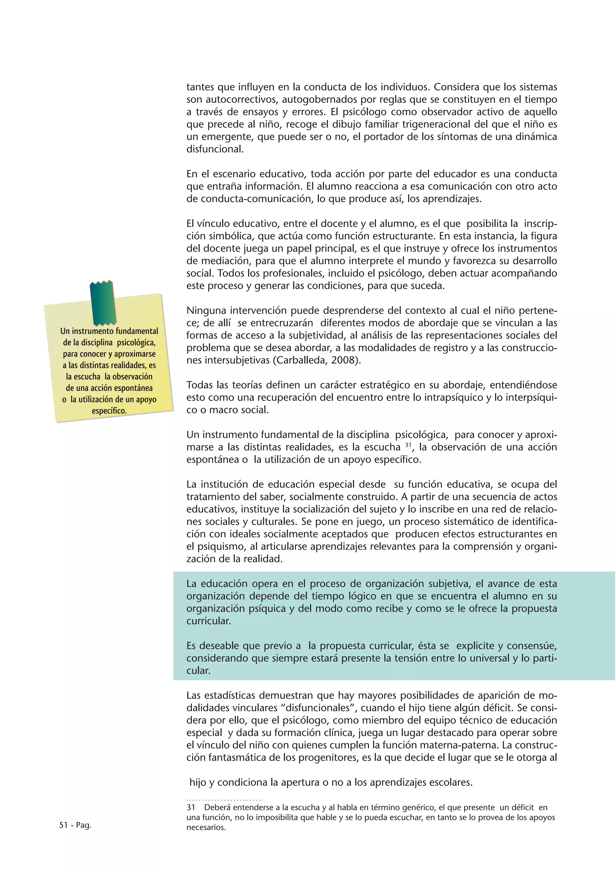 tantes que influyen en la conducta de los individuos. Considera que los sistemas
                                 son autocorrectivos, autogobernados por reglas que se constituyen en el tiempo
                                 a través de ensayos y errores. El psicólogo como observador activo de aquello
                                 que precede al niño, recoge el dibujo familiar trigeneracional del que el niño es
                                 un emergente, que puede ser o no, el portador de los síntomas de una dinámica
                                 disfuncional.

                                 En el escenario educativo, toda acción por parte del educador es una conducta
                                 que entraña información. El alumno reacciona a esa comunicación con otro acto
                                 de conducta-comunicación, lo que produce así, los aprendizajes.

                                 El vínculo educativo, entre el docente y el alumno, es el que posibilita la inscrip-
                                 ción simbólica, que actúa como función estructurante. En esta instancia, la figura
                                 del docente juega un papel principal, es el que instruye y ofrece los instrumentos
                                 de mediación, para que el alumno interprete el mundo y favorezca su desarrollo
                                 social. Todos los profesionales, incluido el psicólogo, deben actuar acompañando
                                 este proceso y generar las condiciones, para que suceda.

                                 Ninguna intervención puede desprenderse del contexto al cual el niño pertene-
                                 ce; de allí se entrecruzarán diferentes modos de abordaje que se vinculan a las
Un instrumento fundamental
                                 formas de acceso a la subjetividad, al análisis de las representaciones sociales del
 de la disciplina psicológica,
                                 problema que se desea abordar, a las modalidades de registro y a las construccio-
 para conocer y aproximarse
a las distintas realidades, es   nes intersubjetivas (Carballeda, 2008).
  la escucha la observación
  de una acción espontánea       Todas las teorías definen un carácter estratégico en su abordaje, entendiéndose
o la utilización de un apoyo     esto como una recuperación del encuentro entre lo intrapsíquico y lo interpsíqui-
          específico.            co o macro social.

                                 Un instrumento fundamental de la disciplina psicológica, para conocer y aproxi-
                                 marse a las distintas realidades, es la escucha 31, la observación de una acción
                                 espontánea o la utilización de un apoyo específico.

                                 La institución de educación especial desde su función educativa, se ocupa del
                                 tratamiento del saber, socialmente construido. A partir de una secuencia de actos
                                 educativos, instituye la socialización del sujeto y lo inscribe en una red de relacio-
                                 nes sociales y culturales. Se pone en juego, un proceso sistemático de identifica-
                                 ción con ideales socialmente aceptados que producen efectos estructurantes en
                                 el psiquismo, al articularse aprendizajes relevantes para la comprensión y organi-
                                 zación de la realidad.

                                 La educación opera en el proceso de organización subjetiva, el avance de esta
                                 organización depende del tiempo lógico en que se encuentra el alumno en su
                                 organización psíquica y del modo como recibe y como se le ofrece la propuesta
                                 curricular.

                                 Es deseable que previo a la propuesta curricular, ésta se explicite y consensúe,
                                 considerando que siempre estará presente la tensión entre lo universal y lo parti-
                                 cular.

                                 Las estadísticas demuestran que hay mayores posibilidades de aparición de mo-
                                 dalidades vinculares “disfuncionales”, cuando el hijo tiene algún déficit. Se consi-
                                 dera por ello, que el psicólogo, como miembro del equipo técnico de educación
                                 especial y dada su formación clínica, juega un lugar destacado para operar sobre
                                 el vínculo del niño con quienes cumplen la función materna-paterna. La construc-
                                 ción fantasmática de los progenitores, es la que decide el lugar que se le otorga al

                                 hijo y condiciona la apertura o no a los aprendizajes escolares.

                                 31  Deberá entenderse a la escucha y al habla en término genérico, el que presente un déficit en
                                 una función, no lo imposibilita que hable y se lo pueda escuchar, en tanto se lo provea de los apoyos
51 - Pag.                        necesarios.
 