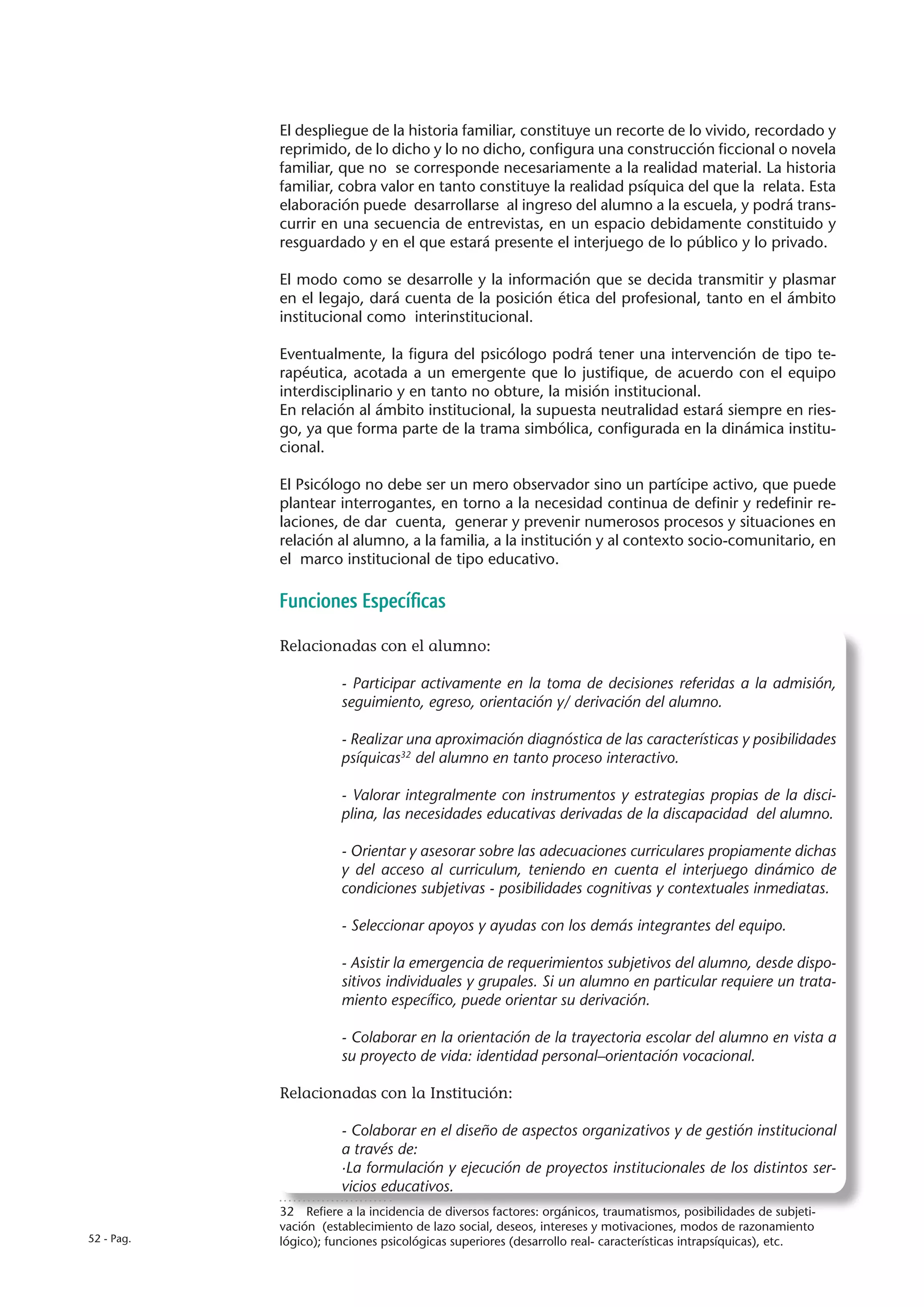 El despliegue de la historia familiar, constituye un recorte de lo vivido, recordado y
            reprimido, de lo dicho y lo no dicho, configura una construcción ficcional o novela
            familiar, que no se corresponde necesariamente a la realidad material. La historia
            familiar, cobra valor en tanto constituye la realidad psíquica del que la relata. Esta
            elaboración puede desarrollarse al ingreso del alumno a la escuela, y podrá trans-
            currir en una secuencia de entrevistas, en un espacio debidamente constituido y
            resguardado y en el que estará presente el interjuego de lo público y lo privado.

            El modo como se desarrolle y la información que se decida transmitir y plasmar
            en el legajo, dará cuenta de la posición ética del profesional, tanto en el ámbito
            institucional como interinstitucional.

            Eventualmente, la figura del psicólogo podrá tener una intervención de tipo te-
            rapéutica, acotada a un emergente que lo justifique, de acuerdo con el equipo
            interdisciplinario y en tanto no obture, la misión institucional.
            En relación al ámbito institucional, la supuesta neutralidad estará siempre en ries-
            go, ya que forma parte de la trama simbólica, configurada en la dinámica institu-
            cional.

            El Psicólogo no debe ser un mero observador sino un partícipe activo, que puede
            plantear interrogantes, en torno a la necesidad continua de definir y redefinir re-
            laciones, de dar cuenta, generar y prevenir numerosos procesos y situaciones en
            relación al alumno, a la familia, a la institución y al contexto socio-comunitario, en
            el marco institucional de tipo educativo.

            Funciones Específicas

            Relacionadas con el alumno:

                       - Participar activamente en la toma de decisiones referidas a la admisión,
                       seguimiento, egreso, orientación y/ derivación del alumno.

                       - Realizar una aproximación diagnóstica de las características y posibilidades
                       psíquicas32 del alumno en tanto proceso interactivo.

                       - Valorar integralmente con instrumentos y estrategias propias de la disci-
                       plina, las necesidades educativas derivadas de la discapacidad del alumno.

                       - Orientar y asesorar sobre las adecuaciones curriculares propiamente dichas
                       y del acceso al curriculum, teniendo en cuenta el interjuego dinámico de
                       condiciones subjetivas - posibilidades cognitivas y contextuales inmediatas.

                       - Seleccionar apoyos y ayudas con los demás integrantes del equipo.

                       - Asistir la emergencia de requerimientos subjetivos del alumno, desde dispo-
                       sitivos individuales y grupales. Si un alumno en particular requiere un trata-
                       miento específico, puede orientar su derivación.

                       - Colaborar en la orientación de la trayectoria escolar del alumno en vista a
                       su proyecto de vida: identidad personal–orientación vocacional.

            Relacionadas con la Institución:

                       - Colaborar en el diseño de aspectos organizativos y de gestión institucional
                       a través de:
                       ·La formulación y ejecución de proyectos institucionales de los distintos ser-
                       vicios educativos.
            32  Refiere a la incidencia de diversos factores: orgánicos, traumatismos, posibilidades de subjeti-
            vación (establecimiento de lazo social, deseos, intereses y motivaciones, modos de razonamiento
52 - Pag.   lógico); funciones psicológicas superiores (desarrollo real- características intrapsíquicas), etc.
 