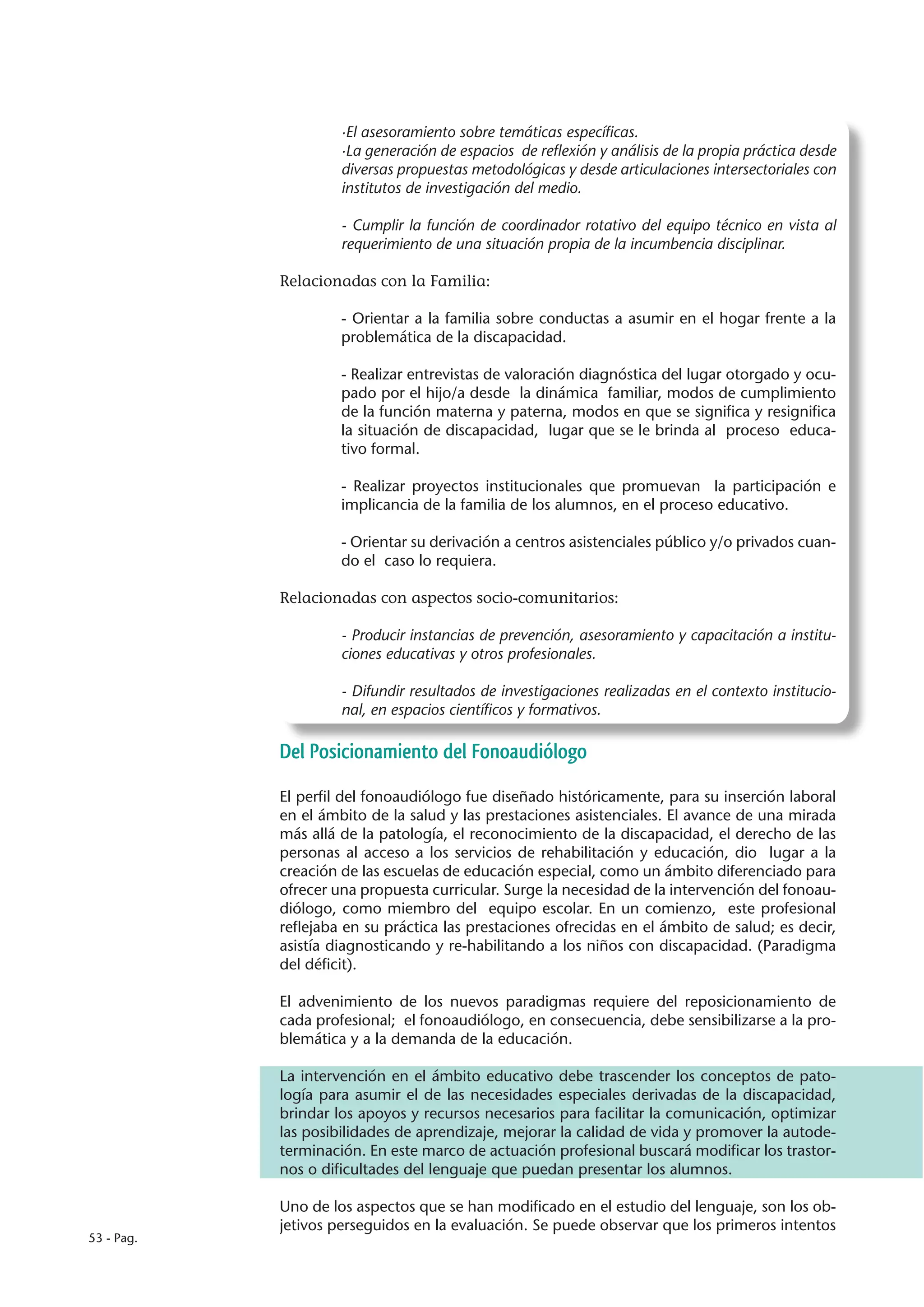 ·El asesoramiento sobre temáticas específicas.
                     ·La generación de espacios de reflexión y análisis de la propia práctica desde
                     diversas propuestas metodológicas y desde articulaciones intersectoriales con
                     institutos de investigación del medio.

                     - Cumplir la función de coordinador rotativo del equipo técnico en vista al
                     requerimiento de una situación propia de la incumbencia disciplinar.

            Relacionadas con la Familia:

                     - Orientar a la familia sobre conductas a asumir en el hogar frente a la
                     problemática de la discapacidad.

                     - Realizar entrevistas de valoración diagnóstica del lugar otorgado y ocu-
                     pado por el hijo/a desde la dinámica familiar, modos de cumplimiento
                     de la función materna y paterna, modos en que se significa y resignifica
                     la situación de discapacidad, lugar que se le brinda al proceso educa-
                     tivo formal.

                     - Realizar proyectos institucionales que promuevan la participación e
                     implicancia de la familia de los alumnos, en el proceso educativo.

                     - Orientar su derivación a centros asistenciales público y/o privados cuan-
                     do el caso lo requiera.

            Relacionadas con aspectos socio-comunitarios:

                     - Producir instancias de prevención, asesoramiento y capacitación a institu-
                     ciones educativas y otros profesionales.

                     - Difundir resultados de investigaciones realizadas en el contexto institucio-
                     nal, en espacios científicos y formativos.

            Del Posicionamiento del Fonoaudiólogo

            El perfil del fonoaudiólogo fue diseñado históricamente, para su inserción laboral
            en el ámbito de la salud y las prestaciones asistenciales. El avance de una mirada
            más allá de la patología, el reconocimiento de la discapacidad, el derecho de las
            personas al acceso a los servicios de rehabilitación y educación, dio lugar a la
            creación de las escuelas de educación especial, como un ámbito diferenciado para
            ofrecer una propuesta curricular. Surge la necesidad de la intervención del fonoau-
            diólogo, como miembro del equipo escolar. En un comienzo, este profesional
            reflejaba en su práctica las prestaciones ofrecidas en el ámbito de salud; es decir,
            asistía diagnosticando y re-habilitando a los niños con discapacidad. (Paradigma
            del déficit).

            El advenimiento de los nuevos paradigmas requiere del reposicionamiento de
            cada profesional; el fonoaudiólogo, en consecuencia, debe sensibilizarse a la pro-
            blemática y a la demanda de la educación.

            La intervención en el ámbito educativo debe trascender los conceptos de pato-
            logía para asumir el de las necesidades especiales derivadas de la discapacidad,
            brindar los apoyos y recursos necesarios para facilitar la comunicación, optimizar
            las posibilidades de aprendizaje, mejorar la calidad de vida y promover la autode-
            terminación. En este marco de actuación profesional buscará modificar los trastor-
            nos o dificultades del lenguaje que puedan presentar los alumnos.

            Uno de los aspectos que se han modificado en el estudio del lenguaje, son los ob-
            jetivos perseguidos en la evaluación. Se puede observar que los primeros intentos
53 - Pag.
 