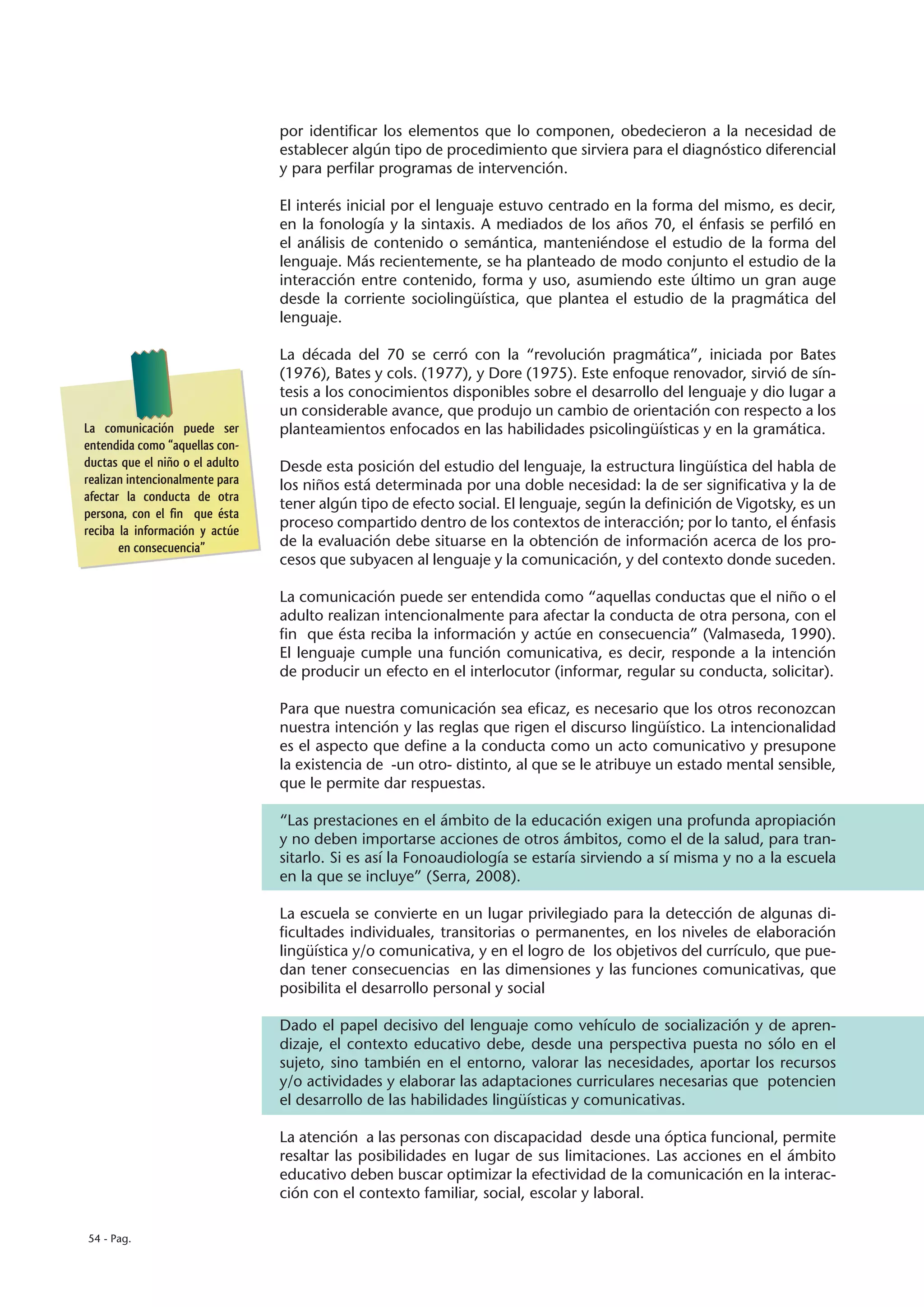 por identificar los elementos que lo componen, obedecieron a la necesidad de
                                 establecer algún tipo de procedimiento que sirviera para el diagnóstico diferencial
                                 y para perfilar programas de intervención.

                                 El interés inicial por el lenguaje estuvo centrado en la forma del mismo, es decir,
                                 en la fonología y la sintaxis. A mediados de los años 70, el énfasis se perfiló en
                                 el análisis de contenido o semántica, manteniéndose el estudio de la forma del
                                 lenguaje. Más recientemente, se ha planteado de modo conjunto el estudio de la
                                 interacción entre contenido, forma y uso, asumiendo este último un gran auge
                                 desde la corriente sociolingüística, que plantea el estudio de la pragmática del
                                 lenguaje.

                                 La década del 70 se cerró con la “revolución pragmática”, iniciada por Bates
                                 (1976), Bates y cols. (1977), y Dore (1975). Este enfoque renovador, sirvió de sín-
                                 tesis a los conocimientos disponibles sobre el desarrollo del lenguaje y dio lugar a
                                 un considerable avance, que produjo un cambio de orientación con respecto a los
La comunicación puede ser        planteamientos enfocados en las habilidades psicolingüísticas y en la gramática.
entendida como “aquellas con-
ductas que el niño o el adulto   Desde esta posición del estudio del lenguaje, la estructura lingüística del habla de
realizan intencionalmente para   los niños está determinada por una doble necesidad: la de ser significativa y la de
afectar la conducta de otra
                                 tener algún tipo de efecto social. El lenguaje, según la definición de Vigotsky, es un
persona, con el fin que ésta
reciba la información y actúe
                                 proceso compartido dentro de los contextos de interacción; por lo tanto, el énfasis
       en consecuencia”          de la evaluación debe situarse en la obtención de información acerca de los pro-
                                 cesos que subyacen al lenguaje y la comunicación, y del contexto donde suceden.

                                 La comunicación puede ser entendida como “aquellas conductas que el niño o el
                                 adulto realizan intencionalmente para afectar la conducta de otra persona, con el
                                 fin que ésta reciba la información y actúe en consecuencia” (Valmaseda, 1990).
                                 El lenguaje cumple una función comunicativa, es decir, responde a la intención
                                 de producir un efecto en el interlocutor (informar, regular su conducta, solicitar).

                                 Para que nuestra comunicación sea eficaz, es necesario que los otros reconozcan
                                 nuestra intención y las reglas que rigen el discurso lingüístico. La intencionalidad
                                 es el aspecto que define a la conducta como un acto comunicativo y presupone
                                 la existencia de -un otro- distinto, al que se le atribuye un estado mental sensible,
                                 que le permite dar respuestas.

                                 “Las prestaciones en el ámbito de la educación exigen una profunda apropiación
                                 y no deben importarse acciones de otros ámbitos, como el de la salud, para tran-
                                 sitarlo. Si es así la Fonoaudiología se estaría sirviendo a sí misma y no a la escuela
                                 en la que se incluye” (Serra, 2008).

                                 La escuela se convierte en un lugar privilegiado para la detección de algunas di-
                                 ficultades individuales, transitorias o permanentes, en los niveles de elaboración
                                 lingüística y/o comunicativa, y en el logro de los objetivos del currículo, que pue-
                                 dan tener consecuencias en las dimensiones y las funciones comunicativas, que
                                 posibilita el desarrollo personal y social

                                 Dado el papel decisivo del lenguaje como vehículo de socialización y de apren-
                                 dizaje, el contexto educativo debe, desde una perspectiva puesta no sólo en el
                                 sujeto, sino también en el entorno, valorar las necesidades, aportar los recursos
                                 y/o actividades y elaborar las adaptaciones curriculares necesarias que potencien
                                 el desarrollo de las habilidades lingüísticas y comunicativas.

                                 La atención a las personas con discapacidad desde una óptica funcional, permite
                                 resaltar las posibilidades en lugar de sus limitaciones. Las acciones en el ámbito
                                 educativo deben buscar optimizar la efectividad de la comunicación en la interac-
                                 ción con el contexto familiar, social, escolar y laboral.

54 - Pag.
 