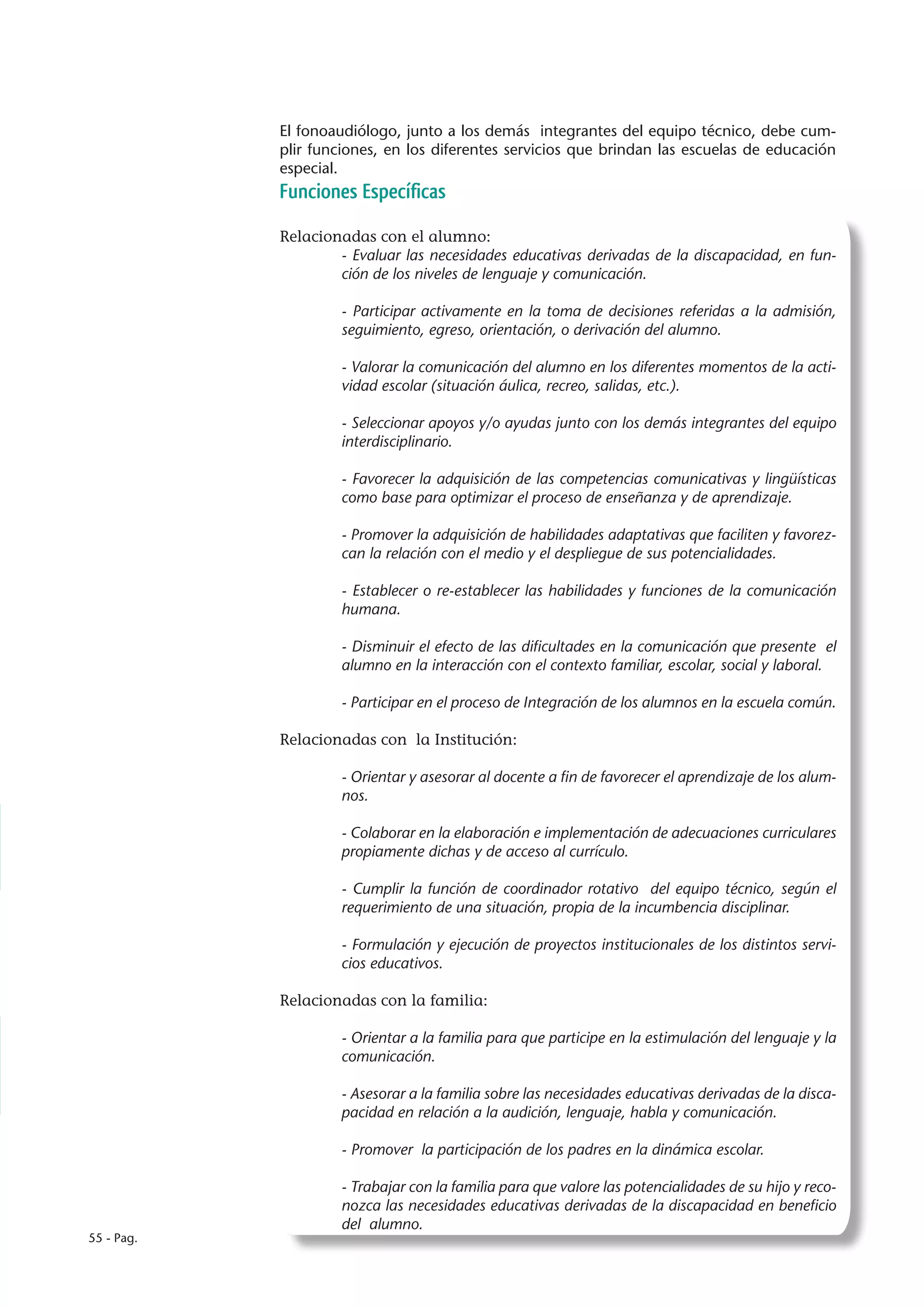 El fonoaudiólogo, junto a los demás integrantes del equipo técnico, debe cum-
            plir funciones, en los diferentes servicios que brindan las escuelas de educación
            especial.
            Funciones Específicas

            Relacionadas con el alumno:
                    - Evaluar las necesidades educativas derivadas de la discapacidad, en fun-
                    ción de los niveles de lenguaje y comunicación.

                     - Participar activamente en la toma de decisiones referidas a la admisión,
                     seguimiento, egreso, orientación, o derivación del alumno.

                     - Valorar la comunicación del alumno en los diferentes momentos de la acti-
                     vidad escolar (situación áulica, recreo, salidas, etc.).

                     - Seleccionar apoyos y/o ayudas junto con los demás integrantes del equipo
                     interdisciplinario.

                     - Favorecer la adquisición de las competencias comunicativas y lingüísticas
                     como base para optimizar el proceso de enseñanza y de aprendizaje.

                     - Promover la adquisición de habilidades adaptativas que faciliten y favorez-
                     can la relación con el medio y el despliegue de sus potencialidades.

                     - Establecer o re-establecer las habilidades y funciones de la comunicación
                     humana.

                     - Disminuir el efecto de las dificultades en la comunicación que presente el
                     alumno en la interacción con el contexto familiar, escolar, social y laboral.

                     - Participar en el proceso de Integración de los alumnos en la escuela común.

            Relacionadas con la Institución:

                     - Orientar y asesorar al docente a fin de favorecer el aprendizaje de los alum-
                     nos.

                     - Colaborar en la elaboración e implementación de adecuaciones curriculares
                     propiamente dichas y de acceso al currículo.

                     - Cumplir la función de coordinador rotativo del equipo técnico, según el
                     requerimiento de una situación, propia de la incumbencia disciplinar.

                     - Formulación y ejecución de proyectos institucionales de los distintos servi-
                     cios educativos.

            Relacionadas con la familia:

                     - Orientar a la familia para que participe en la estimulación del lenguaje y la
                     comunicación.

                     - Asesorar a la familia sobre las necesidades educativas derivadas de la disca-
                     pacidad en relación a la audición, lenguaje, habla y comunicación.

                     - Promover la participación de los padres en la dinámica escolar.

                     - Trabajar con la familia para que valore las potencialidades de su hijo y reco-
                     nozca las necesidades educativas derivadas de la discapacidad en beneficio
                     del alumno.
55 - Pag.
 