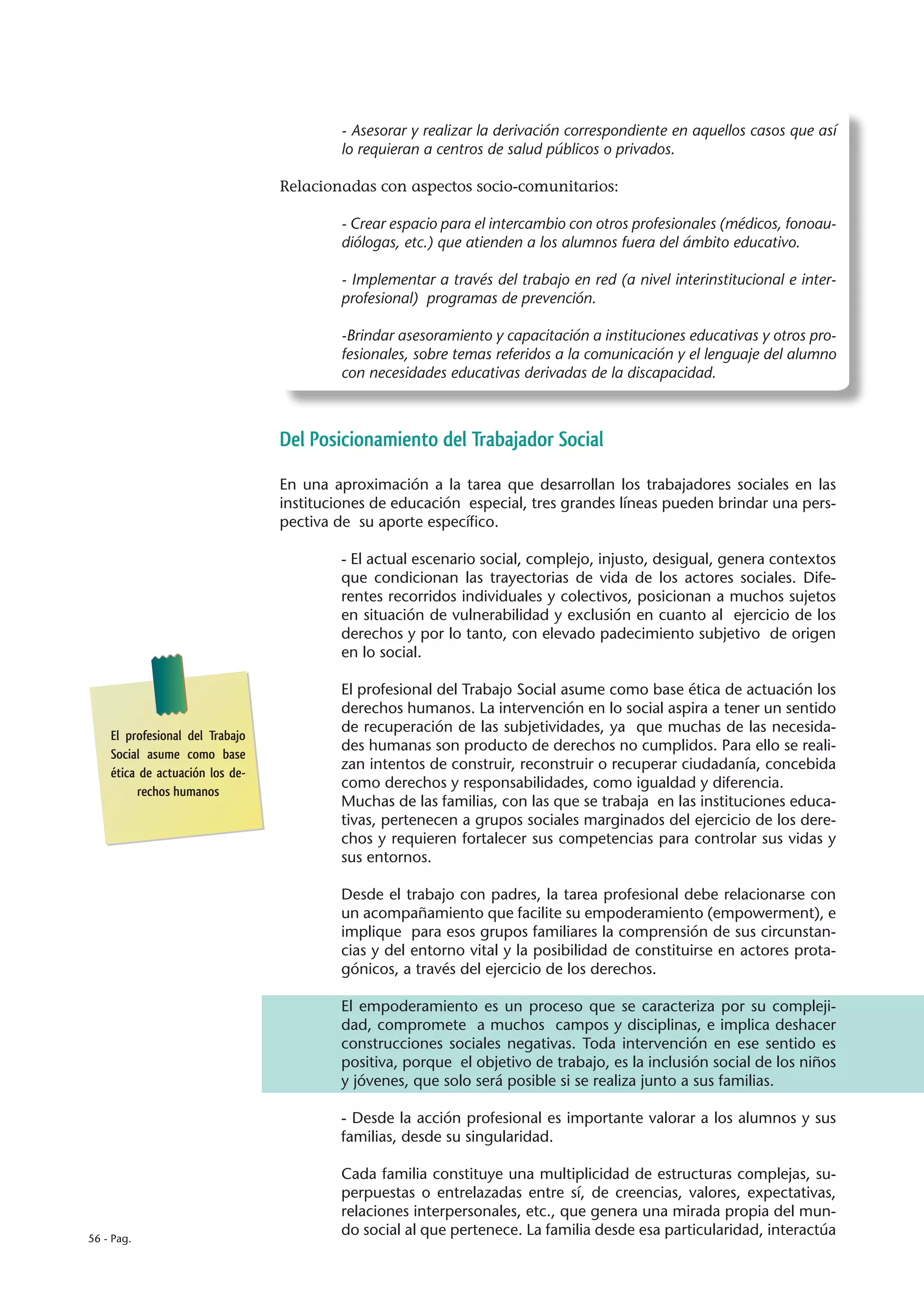 - Asesorar y realizar la derivación correspondiente en aquellos casos que así
                                         lo requieran a centros de salud públicos o privados.

                                 Relacionadas con aspectos socio-comunitarios:

                                         - Crear espacio para el intercambio con otros profesionales (médicos, fonoau-
                                         diólogas, etc.) que atienden a los alumnos fuera del ámbito educativo.

                                         - Implementar a través del trabajo en red (a nivel interinstitucional e inter-
                                         profesional) programas de prevención.

                                         -Brindar asesoramiento y capacitación a instituciones educativas y otros pro-
                                         fesionales, sobre temas referidos a la comunicación y el lenguaje del alumno
                                         con necesidades educativas derivadas de la discapacidad.



                                 Del Posicionamiento del Trabajador Social

                                 En una aproximación a la tarea que desarrollan los trabajadores sociales en las
                                 instituciones de educación especial, tres grandes líneas pueden brindar una pers-
                                 pectiva de su aporte específico.

                                         - El actual escenario social, complejo, injusto, desigual, genera contextos
                                         que condicionan las trayectorias de vida de los actores sociales. Dife-
                                         rentes recorridos individuales y colectivos, posicionan a muchos sujetos
                                         en situación de vulnerabilidad y exclusión en cuanto al ejercicio de los
                                         derechos y por lo tanto, con elevado padecimiento subjetivo de origen
                                         en lo social.

                                         El profesional del Trabajo Social asume como base ética de actuación los
                                         derechos humanos. La intervención en lo social aspira a tener un sentido
                                         de recuperación de las subjetividades, ya que muchas de las necesida-
    El profesional del Trabajo
                                         des humanas son producto de derechos no cumplidos. Para ello se reali-
    Social asume como base
                                         zan intentos de construir, reconstruir o recuperar ciudadanía, concebida
    ética de actuación los de-
                                         como derechos y responsabilidades, como igualdad y diferencia.
         rechos humanos
                                         Muchas de las familias, con las que se trabaja en las instituciones educa-
                                         tivas, pertenecen a grupos sociales marginados del ejercicio de los dere-
                                         chos y requieren fortalecer sus competencias para controlar sus vidas y
                                         sus entornos.

                                         Desde el trabajo con padres, la tarea profesional debe relacionarse con
                                         un acompañamiento que facilite su empoderamiento (empowerment), e
                                         implique para esos grupos familiares la comprensión de sus circunstan-
                                         cias y del entorno vital y la posibilidad de constituirse en actores prota-
                                         gónicos, a través del ejercicio de los derechos.

                                         El empoderamiento es un proceso que se caracteriza por su compleji-
                                         dad, compromete a muchos campos y disciplinas, e implica deshacer
                                         construcciones sociales negativas. Toda intervención en ese sentido es
                                         positiva, porque el objetivo de trabajo, es la inclusión social de los niños
                                         y jóvenes, que solo será posible si se realiza junto a sus familias.

                                         - Desde la acción profesional es importante valorar a los alumnos y sus
                                         familias, desde su singularidad.

                                         Cada familia constituye una multiplicidad de estructuras complejas, su-
                                         perpuestas o entrelazadas entre sí, de creencias, valores, expectativas,
                                         relaciones interpersonales, etc., que genera una mirada propia del mun-
56 - Pag.
                                         do social al que pertenece. La familia desde esa particularidad, interactúa
 