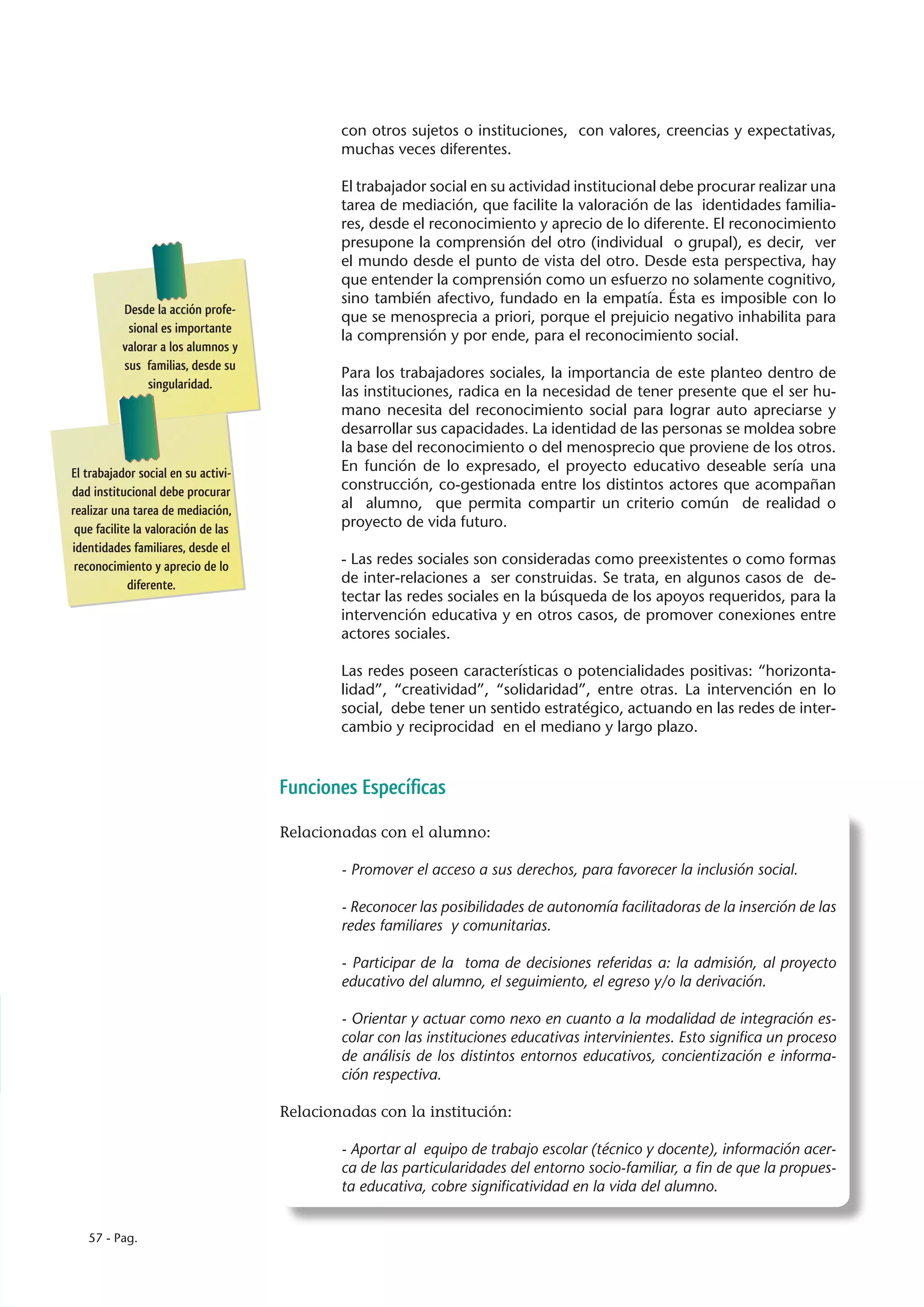 con otros sujetos o instituciones, con valores, creencias y expectativas,
                                             muchas veces diferentes.

                                             El trabajador social en su actividad institucional debe procurar realizar una
                                             tarea de mediación, que facilite la valoración de las identidades familia-
                                             res, desde el reconocimiento y aprecio de lo diferente. El reconocimiento
                                             presupone la comprensión del otro (individual o grupal), es decir, ver
                                             el mundo desde el punto de vista del otro. Desde esta perspectiva, hay
                                             que entender la comprensión como un esfuerzo no solamente cognitivo,
                                             sino también afectivo, fundado en la empatía. Ésta es imposible con lo
          Desde la acción profe-
                                             que se menosprecia a priori, porque el prejuicio negativo inhabilita para
           sional es importante
                                             la comprensión y por ende, para el reconocimiento social.
          valorar a los alumnos y
          sus familias, desde su
                                             Para los trabajadores sociales, la importancia de este planteo dentro de
               singularidad.
                                             las instituciones, radica en la necesidad de tener presente que el ser hu-
                                             mano necesita del reconocimiento social para lograr auto apreciarse y
                                             desarrollar sus capacidades. La identidad de las personas se moldea sobre
                                             la base del reconocimiento o del menosprecio que proviene de los otros.
El trabajador social en su activi-           En función de lo expresado, el proyecto educativo deseable sería una
dad institucional debe procurar              construcción, co-gestionada entre los distintos actores que acompañan
realizar una tarea de mediación,             al alumno, que permita compartir un criterio común de realidad o
 que facilite la valoración de las           proyecto de vida futuro.
identidades familiares, desde el
 reconocimiento y aprecio de lo              - Las redes sociales son consideradas como preexistentes o como formas
             diferente.                      de inter-relaciones a ser construidas. Se trata, en algunos casos de de-
                                             tectar las redes sociales en la búsqueda de los apoyos requeridos, para la
                                             intervención educativa y en otros casos, de promover conexiones entre
                                             actores sociales.

                                             Las redes poseen características o potencialidades positivas: “horizonta-
                                             lidad”, “creatividad”, “solidaridad”, entre otras. La intervención en lo
                                             social, debe tener un sentido estratégico, actuando en las redes de inter-
                                             cambio y reciprocidad en el mediano y largo plazo.



                                     Funciones Específicas

                                     Relacionadas con el alumno:

                                             - Promover el acceso a sus derechos, para favorecer la inclusión social.

                                             - Reconocer las posibilidades de autonomía facilitadoras de la inserción de las
                                             redes familiares y comunitarias.

                                             - Participar de la toma de decisiones referidas a: la admisión, al proyecto
                                             educativo del alumno, el seguimiento, el egreso y/o la derivación.

                                             - Orientar y actuar como nexo en cuanto a la modalidad de integración es-
                                             colar con las instituciones educativas intervinientes. Esto significa un proceso
                                             de análisis de los distintos entornos educativos, concientización e informa-
                                             ción respectiva.

                                     Relacionadas con la institución:

                                             - Aportar al equipo de trabajo escolar (técnico y docente), información acer-
                                             ca de las particularidades del entorno socio-familiar, a fin de que la propues-
                                             ta educativa, cobre significatividad en la vida del alumno.


   57 - Pag.
 