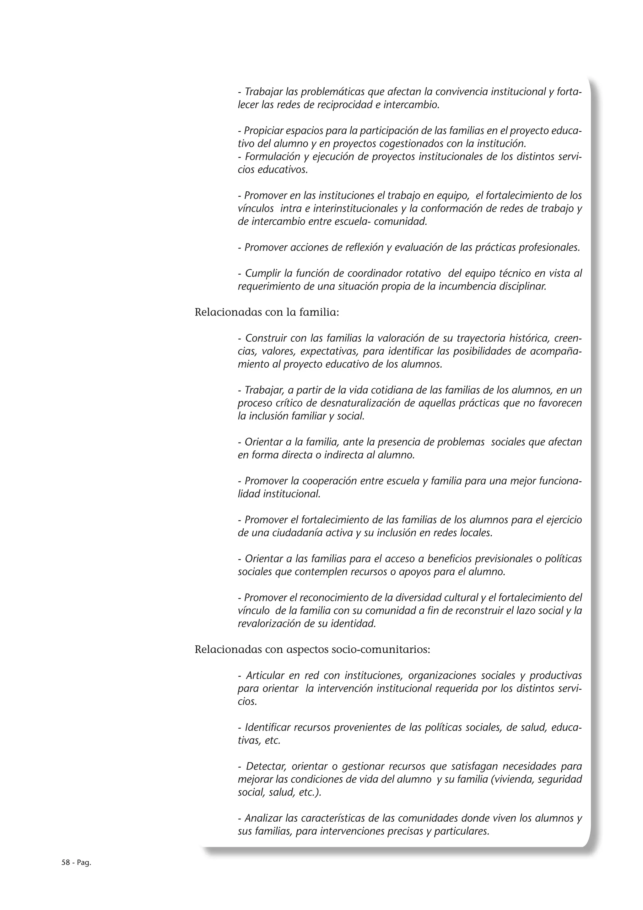 - Trabajar las problemáticas que afectan la convivencia institucional y forta-
                    lecer las redes de reciprocidad e intercambio.

                    - Propiciar espacios para la participación de las familias en el proyecto educa-
                    tivo del alumno y en proyectos cogestionados con la institución.
                    - Formulación y ejecución de proyectos institucionales de los distintos servi-
                    cios educativos.

                    - Promover en las instituciones el trabajo en equipo, el fortalecimiento de los
                    vínculos intra e interinstitucionales y la conformación de redes de trabajo y
                    de intercambio entre escuela- comunidad.

                    - Promover acciones de reflexión y evaluación de las prácticas profesionales.

                    - Cumplir la función de coordinador rotativo del equipo técnico en vista al
                    requerimiento de una situación propia de la incumbencia disciplinar.

            Relacionadas con la familia:

                    - Construir con las familias la valoración de su trayectoria histórica, creen-
                    cias, valores, expectativas, para identificar las posibilidades de acompaña-
                    miento al proyecto educativo de los alumnos.

                    - Trabajar, a partir de la vida cotidiana de las familias de los alumnos, en un
                    proceso crítico de desnaturalización de aquellas prácticas que no favorecen
                    la inclusión familiar y social.

                    - Orientar a la familia, ante la presencia de problemas sociales que afectan
                    en forma directa o indirecta al alumno.

                    - Promover la cooperación entre escuela y familia para una mejor funciona-
                    lidad institucional.

                    - Promover el fortalecimiento de las familias de los alumnos para el ejercicio
                    de una ciudadanía activa y su inclusión en redes locales.

                    - Orientar a las familias para el acceso a beneficios previsionales o políticas
                    sociales que contemplen recursos o apoyos para el alumno.

                    - Promover el reconocimiento de la diversidad cultural y el fortalecimiento del
                    vínculo de la familia con su comunidad a fin de reconstruir el lazo social y la
                    revalorización de su identidad.

            Relacionadas con aspectos socio-comunitarios:

                    - Articular en red con instituciones, organizaciones sociales y productivas
                    para orientar la intervención institucional requerida por los distintos servi-
                    cios.

                    - Identificar recursos provenientes de las políticas sociales, de salud, educa-
                    tivas, etc.

                    - Detectar, orientar o gestionar recursos que satisfagan necesidades para
                    mejorar las condiciones de vida del alumno y su familia (vivienda, seguridad
                    social, salud, etc.).

                    - Analizar las características de las comunidades donde viven los alumnos y
                    sus familias, para intervenciones precisas y particulares.

58 - Pag.
 