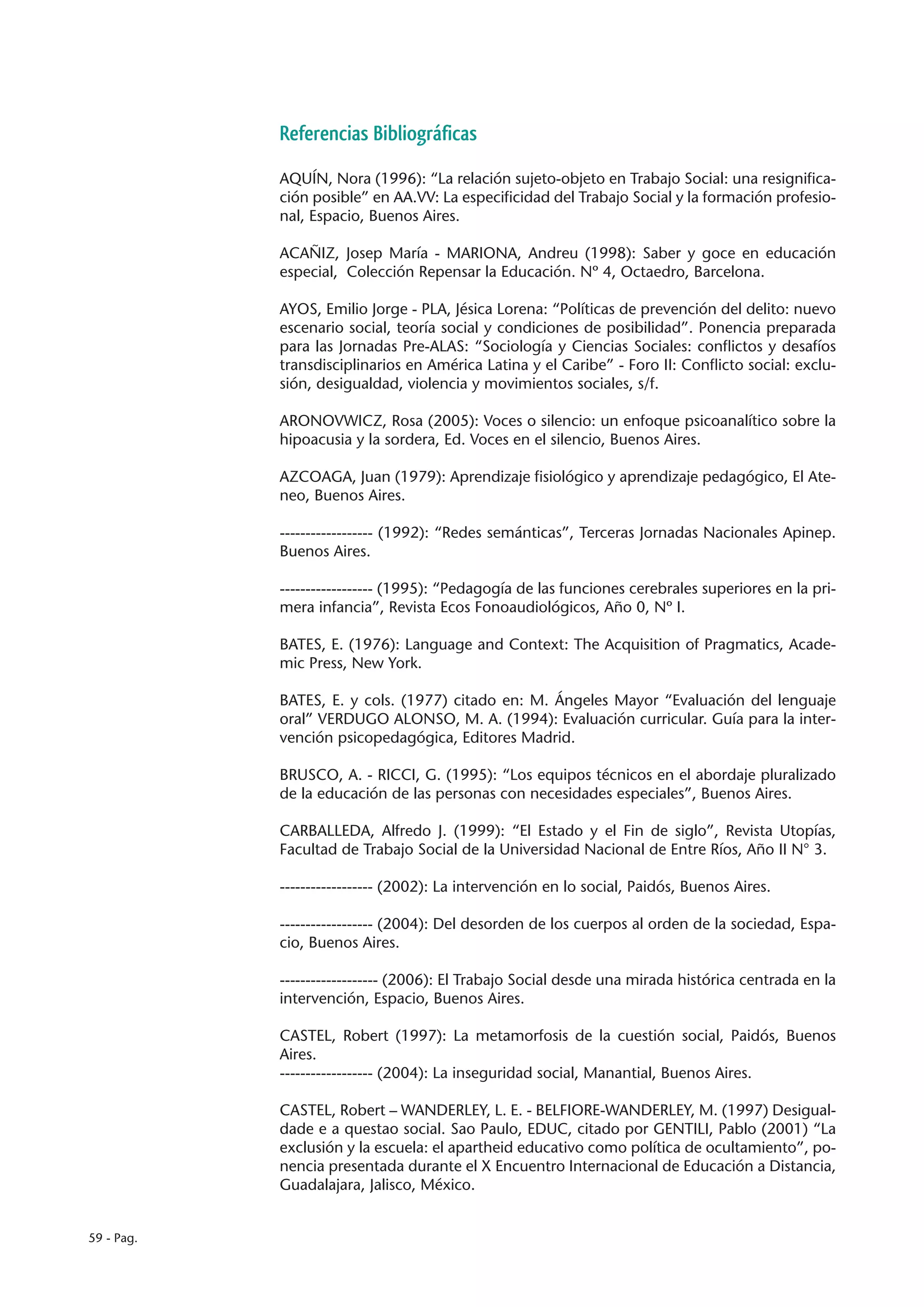 Referencias Bibliográficas

            AQUÍN, Nora (1996): “La relación sujeto-objeto en Trabajo Social: una resignifica-
            ción posible” en AA.VV: La especificidad del Trabajo Social y la formación profesio-
            nal, Espacio, Buenos Aires.

            ACAÑIZ, Josep María - MARIONA, Andreu (1998): Saber y goce en educación
            especial, Colección Repensar la Educación. Nº 4, Octaedro, Barcelona.

            AYOS, Emilio Jorge - PLA, Jésica Lorena: “Políticas de prevención del delito: nuevo
            escenario social, teoría social y condiciones de posibilidad”. Ponencia preparada
            para las Jornadas Pre-ALAS: “Sociología y Ciencias Sociales: conflictos y desafíos
            transdisciplinarios en América Latina y el Caribe” - Foro II: Conflicto social: exclu-
            sión, desigualdad, violencia y movimientos sociales, s/f.

            ARONOVWICZ, Rosa (2005): Voces o silencio: un enfoque psicoanalítico sobre la
            hipoacusia y la sordera, Ed. Voces en el silencio, Buenos Aires.

            AZCOAGA, Juan (1979): Aprendizaje fisiológico y aprendizaje pedagógico, El Ate-
            neo, Buenos Aires.

            ------------------ (1992): “Redes semánticas”, Terceras Jornadas Nacionales Apinep.
            Buenos Aires.

            ------------------ (1995): “Pedagogía de las funciones cerebrales superiores en la pri-
            mera infancia”, Revista Ecos Fonoaudiológicos, Año 0, Nº I.

            BATES, E. (1976): Language and Context: The Acquisition of Pragmatics, Acade-
            mic Press, New York.

            BATES, E. y cols. (1977) citado en: M. Ángeles Mayor “Evaluación del lenguaje
            oral” VERDUGO ALONSO, M. A. (1994): Evaluación curricular. Guía para la inter-
            vención psicopedagógica, Editores Madrid.

            BRUSCO, A. - RICCI, G. (1995): “Los equipos técnicos en el abordaje pluralizado
            de la educación de las personas con necesidades especiales”, Buenos Aires.

            CARBALLEDA, Alfredo J. (1999): “El Estado y el Fin de siglo”, Revista Utopías,
            Facultad de Trabajo Social de la Universidad Nacional de Entre Ríos, Año II N° 3.

            ------------------ (2002): La intervención en lo social, Paidós, Buenos Aires.

            ------------------ (2004): Del desorden de los cuerpos al orden de la sociedad, Espa-
            cio, Buenos Aires.

            ------------------- (2006): El Trabajo Social desde una mirada histórica centrada en la
            intervención, Espacio, Buenos Aires.
            	
            CASTEL, Robert (1997): La metamorfosis de la cuestión social, Paidós, Buenos
            Aires.
            ------------------ (2004): La inseguridad social, Manantial, Buenos Aires.

            CASTEL, Robert – WANDERLEY, L. E. - BELFIORE-WANDERLEY, M. (1997) Desigual-
            dade e a questao social. Sao Paulo, EDUC, citado por GENTILI, Pablo (2001) “La
            exclusión y la escuela: el apartheid educativo como política de ocultamiento”, po-
            nencia presentada durante el X Encuentro Internacional de Educación a Distancia,
            Guadalajara, Jalisco, México.


59 - Pag.
 