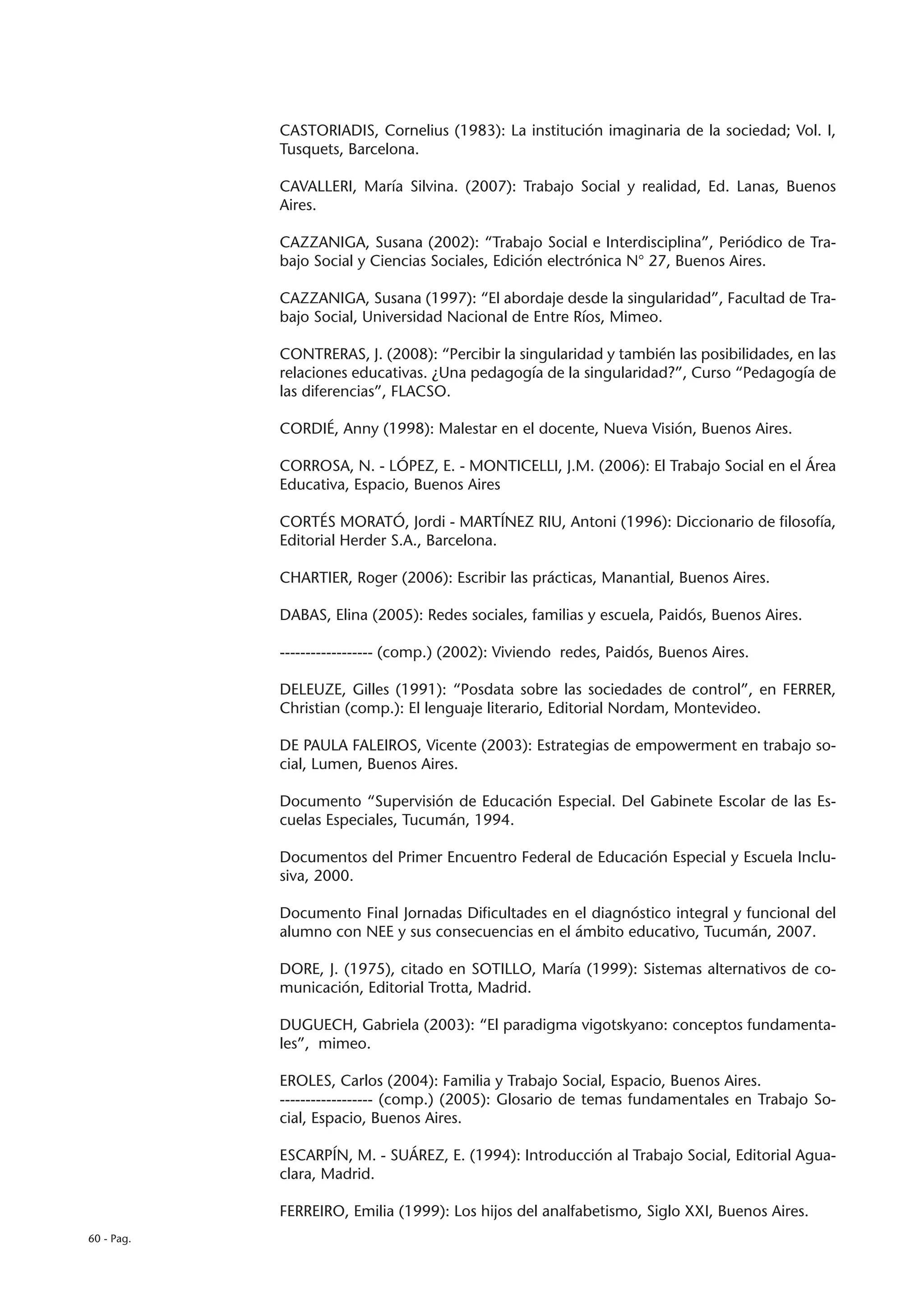 CASTORIADIS, Cornelius (1983): La institución imaginaria de la sociedad; Vol. I,
            Tusquets, Barcelona.

            CAVALLERI, María Silvina. (2007): Trabajo Social y realidad, Ed. Lanas, Buenos
            Aires.

            CAZZANIGA, Susana (2002): “Trabajo Social e Interdisciplina”, Periódico de Tra-
            bajo Social y Ciencias Sociales, Edición electrónica N° 27, Buenos Aires.

            CAZZANIGA, Susana (1997): “El abordaje desde la singularidad”, Facultad de Tra-
            bajo Social, Universidad Nacional de Entre Ríos, Mimeo.

            CONTRERAS, J. (2008): “Percibir la singularidad y también las posibilidades, en las
            relaciones educativas. ¿Una pedagogía de la singularidad?”, Curso “Pedagogía de
            las diferencias”, FLACSO.

            CORDIÉ, Anny (1998): Malestar en el docente, Nueva Visión, Buenos Aires.

            CORROSA, N. - LÓPEZ, E. - MONTICELLI, J.M. (2006): El Trabajo Social en el Área
            Educativa, Espacio, Buenos Aires

            CORTÉS MORATÓ, Jordi - MARTÍNEZ RIU, Antoni (1996): Diccionario de filosofía,
            Editorial Herder S.A., Barcelona.

            CHARTIER, Roger (2006): Escribir las prácticas, Manantial, Buenos Aires.

            DABAS, Elina (2005): Redes sociales, familias y escuela, Paidós, Buenos Aires.

            ------------------ (comp.) (2002): Viviendo redes, Paidós, Buenos Aires.

            DELEUZE, Gilles (1991): “Posdata sobre las sociedades de control”, en FERRER,
            Christian (comp.): El lenguaje literario, Editorial Nordam, Montevideo.

            DE PAULA FALEIROS, Vicente (2003): Estrategias de empowerment en trabajo so-
            cial, Lumen, Buenos Aires.

            Documento “Supervisión de Educación Especial. Del Gabinete Escolar de las Es-
            cuelas Especiales, Tucumán, 1994.

            Documentos del Primer Encuentro Federal de Educación Especial y Escuela Inclu-
            siva, 2000.

            Documento Final Jornadas Dificultades en el diagnóstico integral y funcional del
            alumno con NEE y sus consecuencias en el ámbito educativo, Tucumán, 2007.

            DORE, J. (1975), citado en SOTILLO, María (1999): Sistemas alternativos de co-
            municación, Editorial Trotta, Madrid.

            DUGUECH, Gabriela (2003): “El paradigma vigotskyano: conceptos fundamenta-
            les”, mimeo.

            EROLES, Carlos (2004): Familia y Trabajo Social, Espacio, Buenos Aires.
            ------------------ (comp.) (2005): Glosario de temas fundamentales en Trabajo So-
            cial, Espacio, Buenos Aires.

            ESCARPÍN, M. - SUÁREZ, E. (1994): Introducción al Trabajo Social, Editorial Agua-
            clara, Madrid.

            FERREIRO, Emilia (1999): Los hijos del analfabetismo, Siglo XXI, Buenos Aires.
60 - Pag.
 