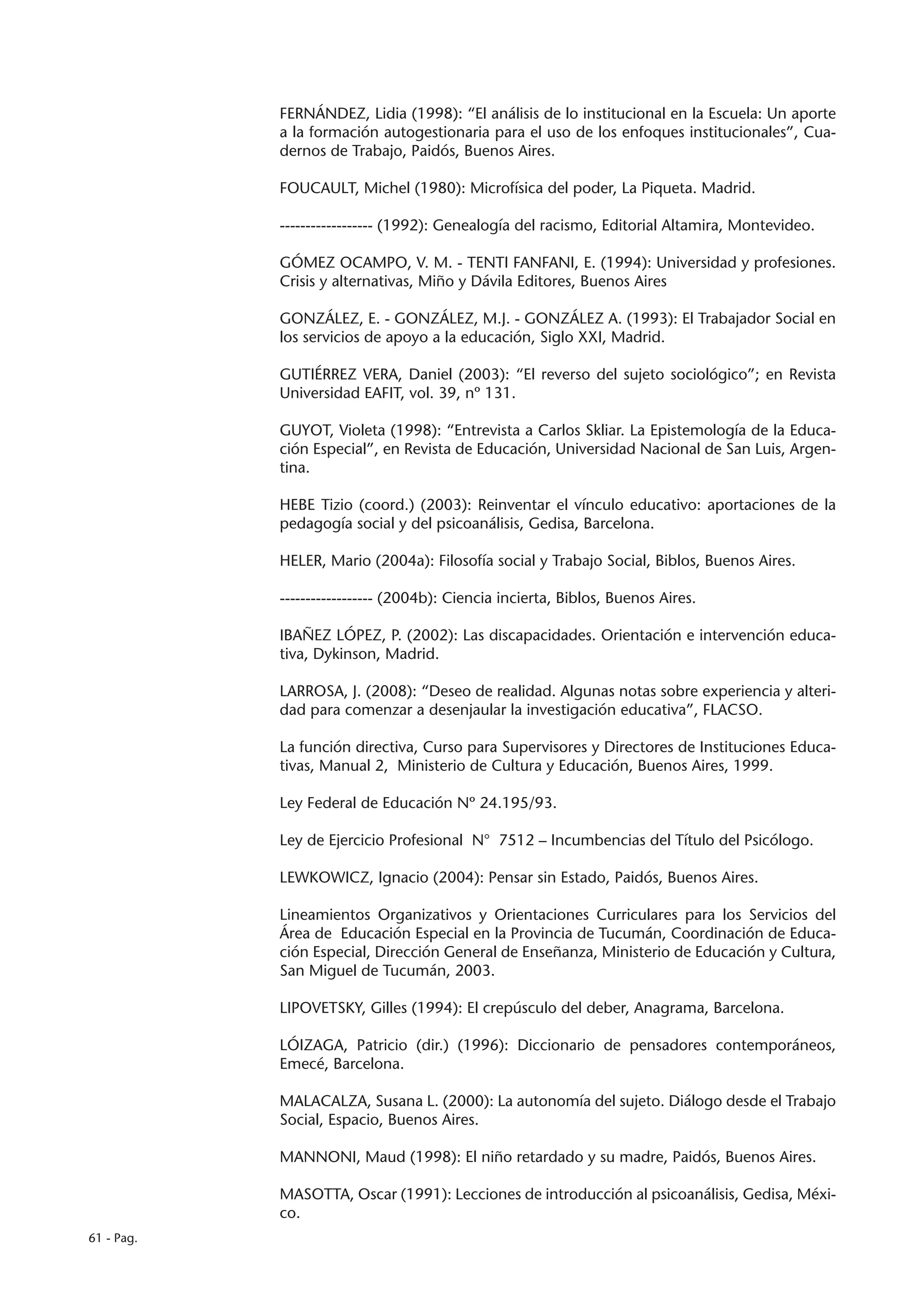 FERNÁNDEZ, Lidia (1998): “El análisis de lo institucional en la Escuela: Un aporte
            a la formación autogestionaria para el uso de los enfoques institucionales”, Cua-
            dernos de Trabajo, Paidós, Buenos Aires.

            FOUCAULT, Michel (1980): Microfísica del poder, La Piqueta. Madrid.

            ------------------ (1992): Genealogía del racismo, Editorial Altamira, Montevideo.

            GÓMEZ OCAMPO, V. M. - TENTI FANFANI, E. (1994): Universidad y profesiones.
            Crisis y alternativas, Miño y Dávila Editores, Buenos Aires

            GONZÁLEZ, E. - GONZÁLEZ, M.J. - GONZÁLEZ A. (1993): El Trabajador Social en
            los servicios de apoyo a la educación, Siglo XXI, Madrid.

            GUTIÉRREZ VERA, Daniel (2003): “El reverso del sujeto sociológico”; en Revista
            Universidad EAFIT, vol. 39, nº 131.

            GUYOT, Violeta (1998): “Entrevista a Carlos Skliar. La Epistemología de la Educa-
            ción Especial”, en Revista de Educación, Universidad Nacional de San Luis, Argen-
            tina.

            HEBE Tizio (coord.) (2003): Reinventar el vínculo educativo: aportaciones de la
            pedagogía social y del psicoanálisis, Gedisa, Barcelona.

            HELER, Mario (2004a): Filosofía social y Trabajo Social, Biblos, Buenos Aires.

            ------------------ (2004b): Ciencia incierta, Biblos, Buenos Aires.

            IBAÑEZ LÓPEZ, P. (2002): Las discapacidades. Orientación e intervención educa-
            tiva, Dykinson, Madrid.

            LARROSA, J. (2008): “Deseo de realidad. Algunas notas sobre experiencia y alteri-
            dad para comenzar a desenjaular la investigación educativa”, FLACSO.

            La función directiva, Curso para Supervisores y Directores de Instituciones Educa-
            tivas, Manual 2, Ministerio de Cultura y Educación, Buenos Aires, 1999.

            Ley Federal de Educación Nº 24.195/93.

            Ley de Ejercicio Profesional N° 7512 – Incumbencias del Título del Psicólogo.

            LEWKOWICZ, Ignacio (2004): Pensar sin Estado, Paidós, Buenos Aires.

            Lineamientos Organizativos y Orientaciones Curriculares para los Servicios del
            Área de Educación Especial en la Provincia de Tucumán, Coordinación de Educa-
            ción Especial, Dirección General de Enseñanza, Ministerio de Educación y Cultura,
            San Miguel de Tucumán, 2003.

            LIPOVETSKY, Gilles (1994): El crepúsculo del deber, Anagrama, Barcelona.

            LÓIZAGA, Patricio (dir.) (1996): Diccionario de pensadores contemporáneos,
            Emecé, Barcelona.

            MALACALZA, Susana L. (2000): La autonomía del sujeto. Diálogo desde el Trabajo
            Social, Espacio, Buenos Aires.

            MANNONI, Maud (1998): El niño retardado y su madre, Paidós, Buenos Aires.

            MASOTTA, Oscar (1991): Lecciones de introducción al psicoanálisis, Gedisa, Méxi-
            co.
61 - Pag.
 