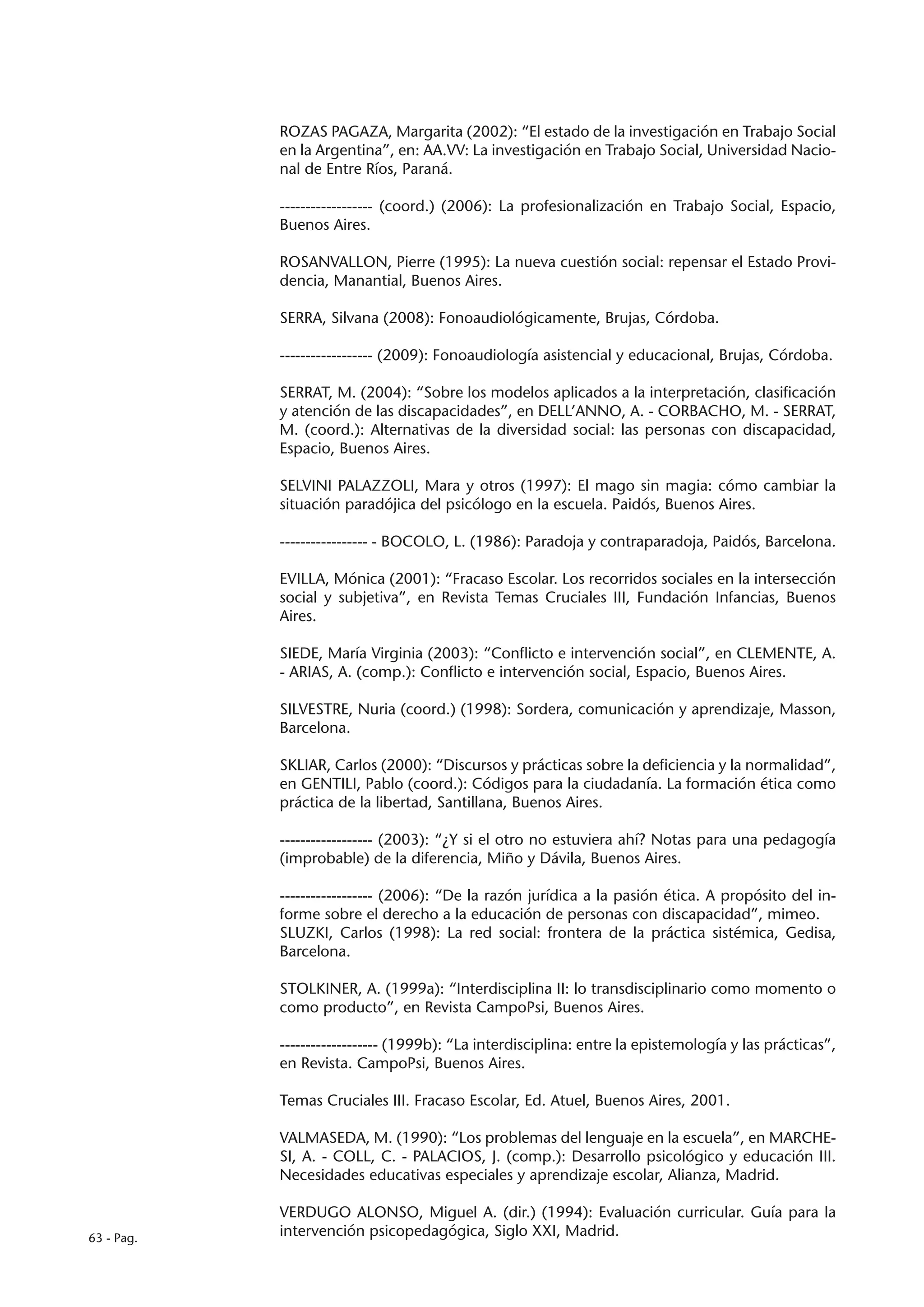 ROZAS PAGAZA, Margarita (2002): “El estado de la investigación en Trabajo Social
            en la Argentina”, en: AA.VV: La investigación en Trabajo Social, Universidad Nacio-
            nal de Entre Ríos, Paraná.

            ------------------ (coord.) (2006): La profesionalización en Trabajo Social, Espacio,
            Buenos Aires.

            ROSANVALLON, Pierre (1995): La nueva cuestión social: repensar el Estado Provi-
            dencia, Manantial, Buenos Aires.

            SERRA, Silvana (2008): Fonoaudiológicamente, Brujas, Córdoba.

            ------------------ (2009): Fonoaudiología asistencial y educacional, Brujas, Córdoba.

            SERRAT, M. (2004): “Sobre los modelos aplicados a la interpretación, clasificación
            y atención de las discapacidades”, en DELL’ANNO, A. - CORBACHO, M. - SERRAT,
            M. (coord.): Alternativas de la diversidad social: las personas con discapacidad,
            Espacio, Buenos Aires.

            SELVINI PALAZZOLI, Mara y otros (1997): El mago sin magia: cómo cambiar la
            situación paradójica del psicólogo en la escuela. Paidós, Buenos Aires.

            ----------------- - BOCOLO, L. (1986): Paradoja y contraparadoja, Paidós, Barcelona.

            EVILLA, Mónica (2001): “Fracaso Escolar. Los recorridos sociales en la intersección
            social y subjetiva”, en Revista Temas Cruciales III, Fundación Infancias, Buenos
            Aires.

            SIEDE, María Virginia (2003): “Conflicto e intervención social”, en CLEMENTE, A.
            - ARIAS, A. (comp.): Conflicto e intervención social, Espacio, Buenos Aires.

            SILVESTRE, Nuria (coord.) (1998): Sordera, comunicación y aprendizaje, Masson,
            Barcelona.

            SKLIAR, Carlos (2000): “Discursos y prácticas sobre la deficiencia y la normalidad”,
            en GENTILI, Pablo (coord.): Códigos para la ciudadanía. La formación ética como
            práctica de la libertad, Santillana, Buenos Aires.

            ------------------ (2003): “¿Y si el otro no estuviera ahí? Notas para una pedagogía
            (improbable) de la diferencia, Miño y Dávila, Buenos Aires.

            ------------------ (2006): “De la razón jurídica a la pasión ética. A propósito del in-
            forme sobre el derecho a la educación de personas con discapacidad”, mimeo.
            SLUZKI, Carlos (1998): La red social: frontera de la práctica sistémica, Gedisa,
            Barcelona.

            STOLKINER, A. (1999a): “Interdisciplina II: lo transdisciplinario como momento o
            como producto”, en Revista CampoPsi, Buenos Aires.

            ------------------- (1999b): “La interdisciplina: entre la epistemología y las prácticas”,
            en Revista. CampoPsi, Buenos Aires.

            Temas Cruciales III. Fracaso Escolar, Ed. Atuel, Buenos Aires, 2001.

            VALMASEDA, M. (1990): “Los problemas del lenguaje en la escuela”, en MARCHE-
            SI, A. - COLL, C. - PALACIOS, J. (comp.): Desarrollo psicológico y educación III.
            Necesidades educativas especiales y aprendizaje escolar, Alianza, Madrid.

            VERDUGO ALONSO, Miguel A. (dir.) (1994): Evaluación curricular. Guía para la
63 - Pag.   intervención psicopedagógica, Siglo XXI, Madrid.
 