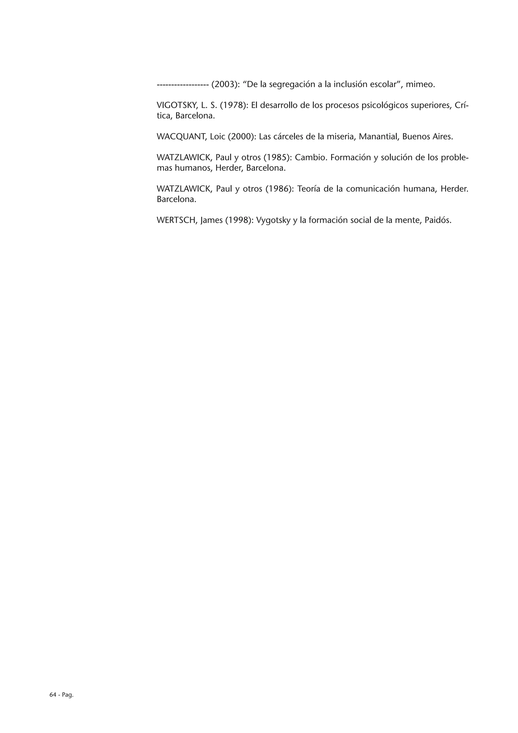 ------------------ (2003): “De la segregación a la inclusión escolar”, mimeo.

            VIGOTSKY, L. S. (1978): El desarrollo de los procesos psicológicos superiores, Crí-
            tica, Barcelona.

            WACQUANT, Loic (2000): Las cárceles de la miseria, Manantial, Buenos Aires.

            WATZLAWICK, Paul y otros (1985): Cambio. Formación y solución de los proble-
            mas humanos, Herder, Barcelona.

            WATZLAWICK, Paul y otros (1986): Teoría de la comunicación humana, Herder.
            Barcelona.

            WERTSCH, James (1998): Vygotsky y la formación social de la mente, Paidós.




64 - Pag.
 