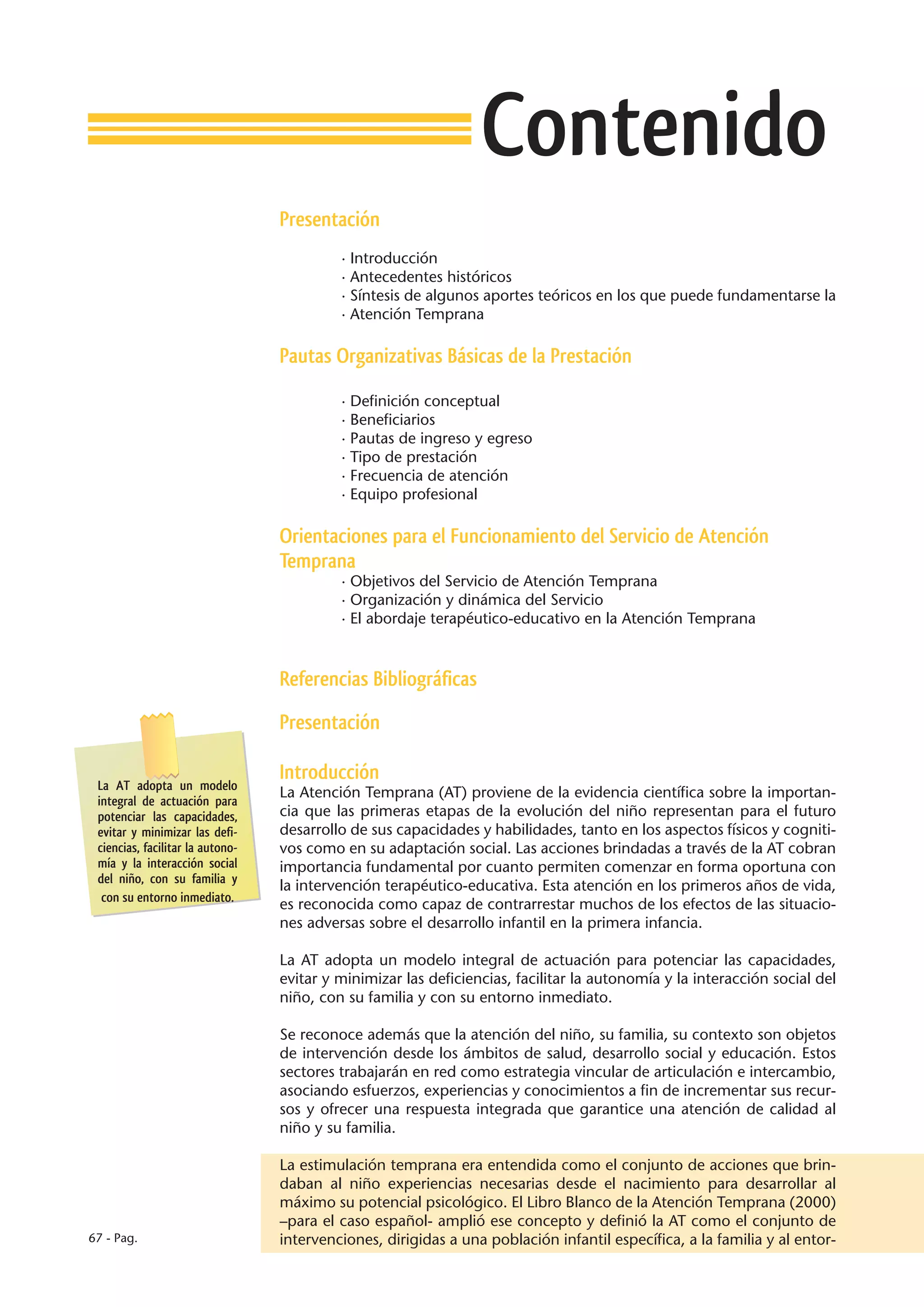 Contenido
                                  Presentación
                                           · Introducción
                                           · Antecedentes históricos
                                           · Síntesis de algunos aportes teóricos en los que puede fundamentarse la
                                           · Atención Temprana

                                  Pautas Organizativas Básicas de la Prestación

                                           · Definición conceptual
                                           · Beneficiarios
                                           · Pautas de ingreso y egreso
                                           · Tipo de prestación
                                           · Frecuencia de atención
                                           · Equipo profesional

                                  Orientaciones para el Funcionamiento del Servicio de Atención
                                  Temprana
                                           · Objetivos del Servicio de Atención Temprana
                                           · Organización y dinámica del Servicio
                                           · El abordaje terapéutico-educativo en la Atención Temprana



                                  Referencias Bibliográficas

                                  Presentación

                                  Introducción
 La AT adopta un modelo
                                  La Atención Temprana (AT) proviene de la evidencia científica sobre la importan-
 integral de actuación para
 potenciar las capacidades,       cia que las primeras etapas de la evolución del niño representan para el futuro
 evitar y minimizar las defi-     desarrollo de sus capacidades y habilidades, tanto en los aspectos físicos y cogniti-
 ciencias, facilitar la autono-   vos como en su adaptación social. Las acciones brindadas a través de la AT cobran
 mía y la interacción social      importancia fundamental por cuanto permiten comenzar en forma oportuna con
 del niño, con su familia y
                                  la intervención terapéutico-educativa. Esta atención en los primeros años de vida,
  con su entorno inmediato.
                                  es reconocida como capaz de contrarrestar muchos de los efectos de las situacio-
                                  nes adversas sobre el desarrollo infantil en la primera infancia.

                                  La AT adopta un modelo integral de actuación para potenciar las capacidades,
                                  evitar y minimizar las deficiencias, facilitar la autonomía y la interacción social del
                                  niño, con su familia y con su entorno inmediato.

                                  Se reconoce además que la atención del niño, su familia, su contexto son objetos
                                  de intervención desde los ámbitos de salud, desarrollo social y educación. Estos
                                  sectores trabajarán en red como estrategia vincular de articulación e intercambio,
                                  asociando esfuerzos, experiencias y conocimientos a fin de incrementar sus recur-
                                  sos y ofrecer una respuesta integrada que garantice una atención de calidad al
                                  niño y su familia.

                                  La estimulación temprana era entendida como el conjunto de acciones que brin-
                                  daban al niño experiencias necesarias desde el nacimiento para desarrollar al
                                  máximo su potencial psicológico. El Libro Blanco de la Atención Temprana (2000)
                                  –para el caso español- amplió ese concepto y definió la AT como el conjunto de
67 - Pag.                         intervenciones, dirigidas a una población infantil específica, a la familia y al entor-
 