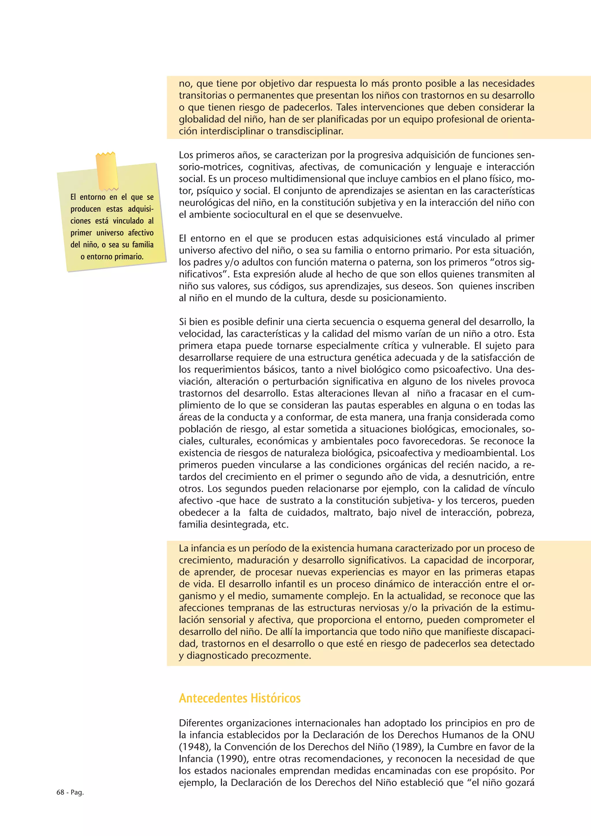no, que tiene por objetivo dar respuesta lo más pronto posible a las necesidades
                                 transitorias o permanentes que presentan los niños con trastornos en su desarrollo
                                 o que tienen riesgo de padecerlos. Tales intervenciones que deben considerar la
                                 globalidad del niño, han de ser planificadas por un equipo profesional de orienta-
                                 ción interdisciplinar o transdisciplinar.

                                 Los primeros años, se caracterizan por la progresiva adquisición de funciones sen-
                                 sorio-motrices, cognitivas, afectivas, de comunicación y lenguaje e interacción
                                 social. Es un proceso multidimensional que incluye cambios en el plano físico, mo-
                                 tor, psíquico y social. El conjunto de aprendizajes se asientan en las características
    El entorno en el que se
                                 neurológicas del niño, en la constitución subjetiva y en la interacción del niño con
    producen estas adquisi-
                                 el ambiente sociocultural en el que se desenvuelve.
    ciones está vinculado al
    primer universo afectivo
                                 El entorno en el que se producen estas adquisiciones está vinculado al primer
    del niño, o sea su familia
                                 universo afectivo del niño, o sea su familia o entorno primario. Por esta situación,
       o entorno primario.
                                 los padres y/o adultos con función materna o paterna, son los primeros “otros sig-
                                 nificativos”. Esta expresión alude al hecho de que son ellos quienes transmiten al
                                 niño sus valores, sus códigos, sus aprendizajes, sus deseos. Son quienes inscriben
                                 al niño en el mundo de la cultura, desde su posicionamiento.

                                 Si bien es posible definir una cierta secuencia o esquema general del desarrollo, la
                                 velocidad, las características y la calidad del mismo varían de un niño a otro. Esta
                                 primera etapa puede tornarse especialmente crítica y vulnerable. El sujeto para
                                 desarrollarse requiere de una estructura genética adecuada y de la satisfacción de
                                 los requerimientos básicos, tanto a nivel biológico como psicoafectivo. Una des-
                                 viación, alteración o perturbación significativa en alguno de los niveles provoca
                                 trastornos del desarrollo. Estas alteraciones llevan al niño a fracasar en el cum-
                                 plimiento de lo que se consideran las pautas esperables en alguna o en todas las
                                 áreas de la conducta y a conformar, de esta manera, una franja considerada como
                                 población de riesgo, al estar sometida a situaciones biológicas, emocionales, so-
                                 ciales, culturales, económicas y ambientales poco favorecedoras. Se reconoce la
                                 existencia de riesgos de naturaleza biológica, psicoafectiva y medioambiental. Los
                                 primeros pueden vincularse a las condiciones orgánicas del recién nacido, a re-
                                 tardos del crecimiento en el primer o segundo año de vida, a desnutrición, entre
                                 otros. Los segundos pueden relacionarse por ejemplo, con la calidad de vínculo
                                 afectivo -que hace de sustrato a la constitución subjetiva- y los terceros, pueden
                                 obedecer a la falta de cuidados, maltrato, bajo nivel de interacción, pobreza,
                                 familia desintegrada, etc.

                                 La infancia es un período de la existencia humana caracterizado por un proceso de
                                 crecimiento, maduración y desarrollo significativos. La capacidad de incorporar,
                                 de aprender, de procesar nuevas experiencias es mayor en las primeras etapas
                                 de vida. El desarrollo infantil es un proceso dinámico de interacción entre el or-
                                 ganismo y el medio, sumamente complejo. En la actualidad, se reconoce que las
                                 afecciones tempranas de las estructuras nerviosas y/o la privación de la estimu-
                                 lación sensorial y afectiva, que proporciona el entorno, pueden comprometer el
                                 desarrollo del niño. De allí la importancia que todo niño que manifieste discapaci-
                                 dad, trastornos en el desarrollo o que esté en riesgo de padecerlos sea detectado
                                 y diagnosticado precozmente.



                                 Antecedentes Históricos
                                 Diferentes organizaciones internacionales han adoptado los principios en pro de
                                 la infancia establecidos por la Declaración de los Derechos Humanos de la ONU
                                 (1948), la Convención de los Derechos del Niño (1989), la Cumbre en favor de la
                                 Infancia (1990), entre otras recomendaciones, y reconocen la necesidad de que
                                 los estados nacionales emprendan medidas encaminadas con ese propósito. Por
                                 ejemplo, la Declaración de los Derechos del Niño estableció que “el niño gozará
68 - Pag.
 