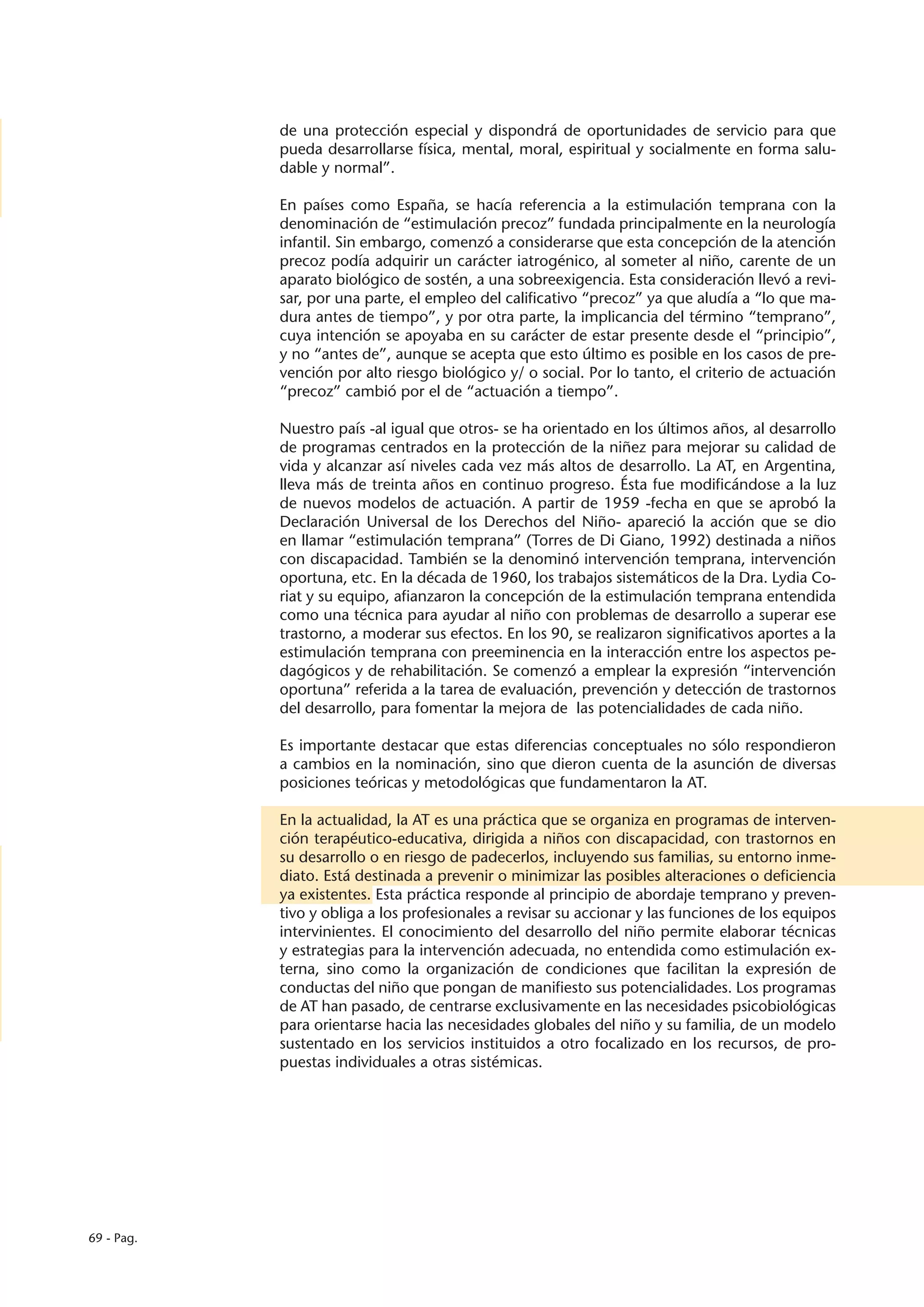 de una protección especial y dispondrá de oportunidades de servicio para que
            pueda desarrollarse física, mental, moral, espiritual y socialmente en forma salu-
            dable y normal”.

            En países como España, se hacía referencia a la estimulación temprana con la
            denominación de “estimulación precoz” fundada principalmente en la neurología
            infantil. Sin embargo, comenzó a considerarse que esta concepción de la atención
            precoz podía adquirir un carácter iatrogénico, al someter al niño, carente de un
            aparato biológico de sostén, a una sobreexigencia. Esta consideración llevó a revi-
            sar, por una parte, el empleo del calificativo “precoz” ya que aludía a “lo que ma-
            dura antes de tiempo”, y por otra parte, la implicancia del término “temprano”,
            cuya intención se apoyaba en su carácter de estar presente desde el “principio”,
            y no “antes de”, aunque se acepta que esto último es posible en los casos de pre-
            vención por alto riesgo biológico y/ o social. Por lo tanto, el criterio de actuación
            “precoz” cambió por el de “actuación a tiempo”.

            Nuestro país -al igual que otros- se ha orientado en los últimos años, al desarrollo
            de programas centrados en la protección de la niñez para mejorar su calidad de
            vida y alcanzar así niveles cada vez más altos de desarrollo. La AT, en Argentina,
            lleva más de treinta años en continuo progreso. Ésta fue modificándose a la luz
            de nuevos modelos de actuación. A partir de 1959 -fecha en que se aprobó la
            Declaración Universal de los Derechos del Niño- apareció la acción que se dio
            en llamar “estimulación temprana” (Torres de Di Giano, 1992) destinada a niños
            con discapacidad. También se la denominó intervención temprana, intervención
            oportuna, etc. En la década de 1960, los trabajos sistemáticos de la Dra. Lydia Co-
            riat y su equipo, afianzaron la concepción de la estimulación temprana entendida
            como una técnica para ayudar al niño con problemas de desarrollo a superar ese
            trastorno, a moderar sus efectos. En los 90, se realizaron significativos aportes a la
            estimulación temprana con preeminencia en la interacción entre los aspectos pe-
            dagógicos y de rehabilitación. Se comenzó a emplear la expresión “intervención
            oportuna” referida a la tarea de evaluación, prevención y detección de trastornos
            del desarrollo, para fomentar la mejora de las potencialidades de cada niño.

            Es importante destacar que estas diferencias conceptuales no sólo respondieron
            a cambios en la nominación, sino que dieron cuenta de la asunción de diversas
            posiciones teóricas y metodológicas que fundamentaron la AT.

            En la actualidad, la AT es una práctica que se organiza en programas de interven-
            ción terapéutico-educativa, dirigida a niños con discapacidad, con trastornos en
            su desarrollo o en riesgo de padecerlos, incluyendo sus familias, su entorno inme-
            diato. Está destinada a prevenir o minimizar las posibles alteraciones o deficiencia
            ya existentes. Esta práctica responde al principio de abordaje temprano y preven-
            tivo y obliga a los profesionales a revisar su accionar y las funciones de los equipos
            intervinientes. El conocimiento del desarrollo del niño permite elaborar técnicas
            y estrategias para la intervención adecuada, no entendida como estimulación ex-
            terna, sino como la organización de condiciones que facilitan la expresión de
            conductas del niño que pongan de manifiesto sus potencialidades. Los programas
            de AT han pasado, de centrarse exclusivamente en las necesidades psicobiológicas
            para orientarse hacia las necesidades globales del niño y su familia, de un modelo
            sustentado en los servicios instituidos a otro focalizado en los recursos, de pro-
            puestas individuales a otras sistémicas.




69 - Pag.
 