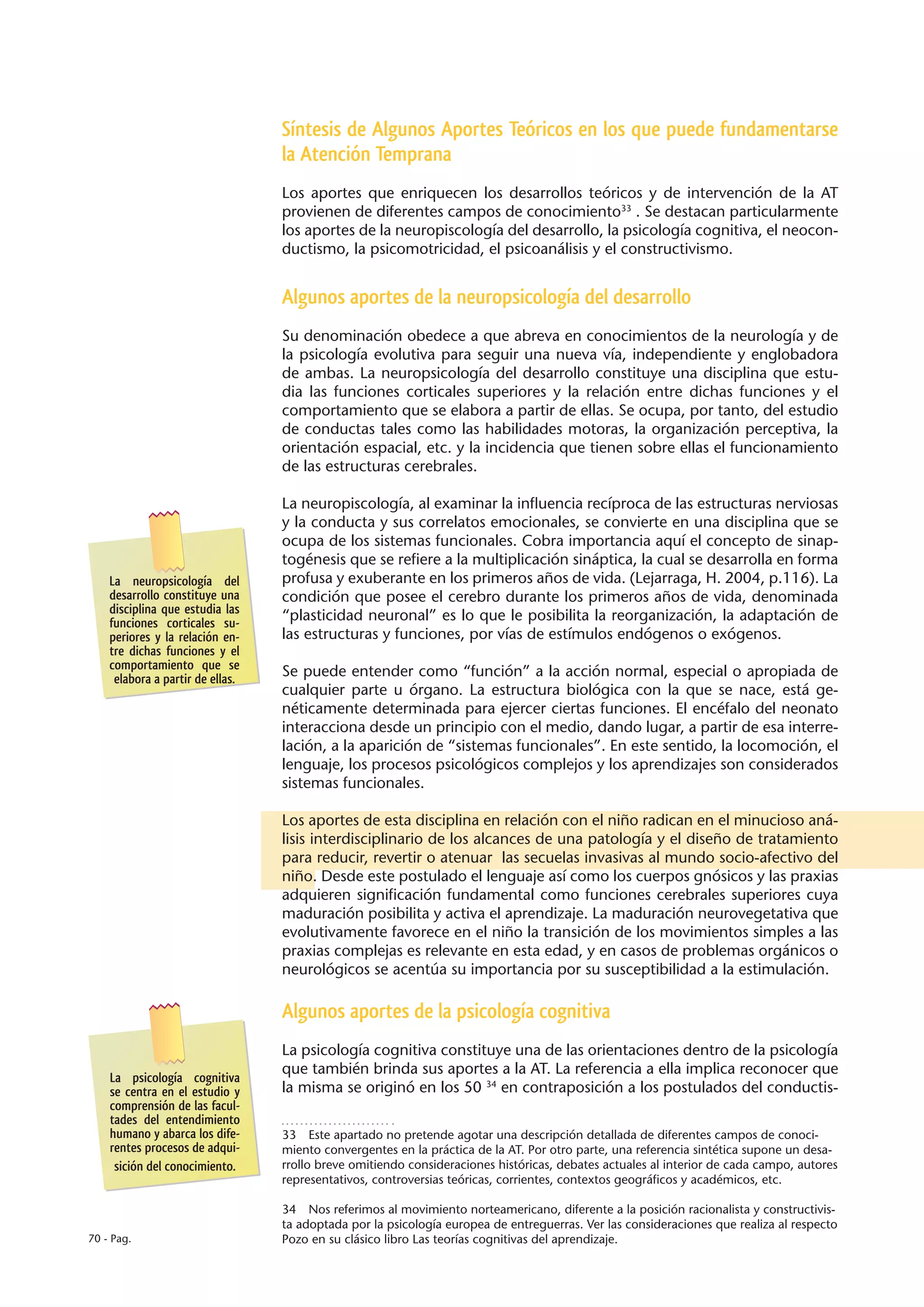 Síntesis de Algunos Aportes Teóricos en los que puede fundamentarse
                                  la Atención Temprana
                                  Los aportes que enriquecen los desarrollos teóricos y de intervención de la AT
                                  provienen de diferentes campos de conocimiento33 . Se destacan particularmente
                                  los aportes de la neuropiscología del desarrollo, la psicología cognitiva, el neocon-
                                  ductismo, la psicomotricidad, el psicoanálisis y el constructivismo.


                                  Algunos aportes de la neuropsicología del desarrollo
                                  Su denominación obedece a que abreva en conocimientos de la neurología y de
                                  la psicología evolutiva para seguir una nueva vía, independiente y englobadora
                                  de ambas. La neuropsicología del desarrollo constituye una disciplina que estu-
                                  dia las funciones corticales superiores y la relación entre dichas funciones y el
                                  comportamiento que se elabora a partir de ellas. Se ocupa, por tanto, del estudio
                                  de conductas tales como las habilidades motoras, la organización perceptiva, la
                                  orientación espacial, etc. y la incidencia que tienen sobre ellas el funcionamiento
                                  de las estructuras cerebrales.

                                  La neuropiscología, al examinar la influencia recíproca de las estructuras nerviosas
                                  y la conducta y sus correlatos emocionales, se convierte en una disciplina que se
                                  ocupa de los sistemas funcionales. Cobra importancia aquí el concepto de sinap-
                                  togénesis que se refiere a la multiplicación sináptica, la cual se desarrolla en forma
    La neuropsicología del        profusa y exuberante en los primeros años de vida. (Lejarraga, H. 2004, p.116). La
    desarrollo constituye una     condición que posee el cerebro durante los primeros años de vida, denominada
    disciplina que estudia las    “plasticidad neuronal” es lo que le posibilita la reorganización, la adaptación de
    funciones corticales su-
    periores y la relación en-    las estructuras y funciones, por vías de estímulos endógenos o exógenos.
    tre dichas funciones y el
    comportamiento que se         Se puede entender como “función” a la acción normal, especial o apropiada de
     elabora a partir de ellas.
                                  cualquier parte u órgano. La estructura biológica con la que se nace, está ge-
                                  néticamente determinada para ejercer ciertas funciones. El encéfalo del neonato
                                  interacciona desde un principio con el medio, dando lugar, a partir de esa interre-
                                  lación, a la aparición de “sistemas funcionales”. En este sentido, la locomoción, el
                                  lenguaje, los procesos psicológicos complejos y los aprendizajes son considerados
                                  sistemas funcionales.

                                  Los aportes de esta disciplina en relación con el niño radican en el minucioso aná-
                                  lisis interdisciplinario de los alcances de una patología y el diseño de tratamiento
                                  para reducir, revertir o atenuar las secuelas invasivas al mundo socio-afectivo del
                                  niño. Desde este postulado el lenguaje así como los cuerpos gnósicos y las praxias
                                  adquieren significación fundamental como funciones cerebrales superiores cuya
                                  maduración posibilita y activa el aprendizaje. La maduración neurovegetativa que
                                  evolutivamente favorece en el niño la transición de los movimientos simples a las
                                  praxias complejas es relevante en esta edad, y en casos de problemas orgánicos o
                                  neurológicos se acentúa su importancia por su susceptibilidad a la estimulación.

                                  Algunos aportes de la psicología cognitiva
                                  La psicología cognitiva constituye una de las orientaciones dentro de la psicología
                                  que también brinda sus aportes a la AT. La referencia a ella implica reconocer que
    La psicología cognitiva
    se centra en el estudio y     la misma se originó en los 50 34 en contraposición a los postulados del conductis-
    comprensión de las facul-
    tades del entendimiento
    humano y abarca los dife-     33  Este apartado no pretende agotar una descripción detallada de diferentes campos de conoci-
    rentes procesos de adqui-     miento convergentes en la práctica de la AT. Por otro parte, una referencia sintética supone un desa-
     sición del conocimiento.     rrollo breve omitiendo consideraciones históricas, debates actuales al interior de cada campo, autores
                                  representativos, controversias teóricas, corrientes, contextos geográficos y académicos, etc.

                                  34  Nos referimos al movimiento norteamericano, diferente a la posición racionalista y constructivis-
                                  ta adoptada por la psicología europea de entreguerras. Ver las consideraciones que realiza al respecto
70 - Pag.                         Pozo en su clásico libro Las teorías cognitivas del aprendizaje.
 