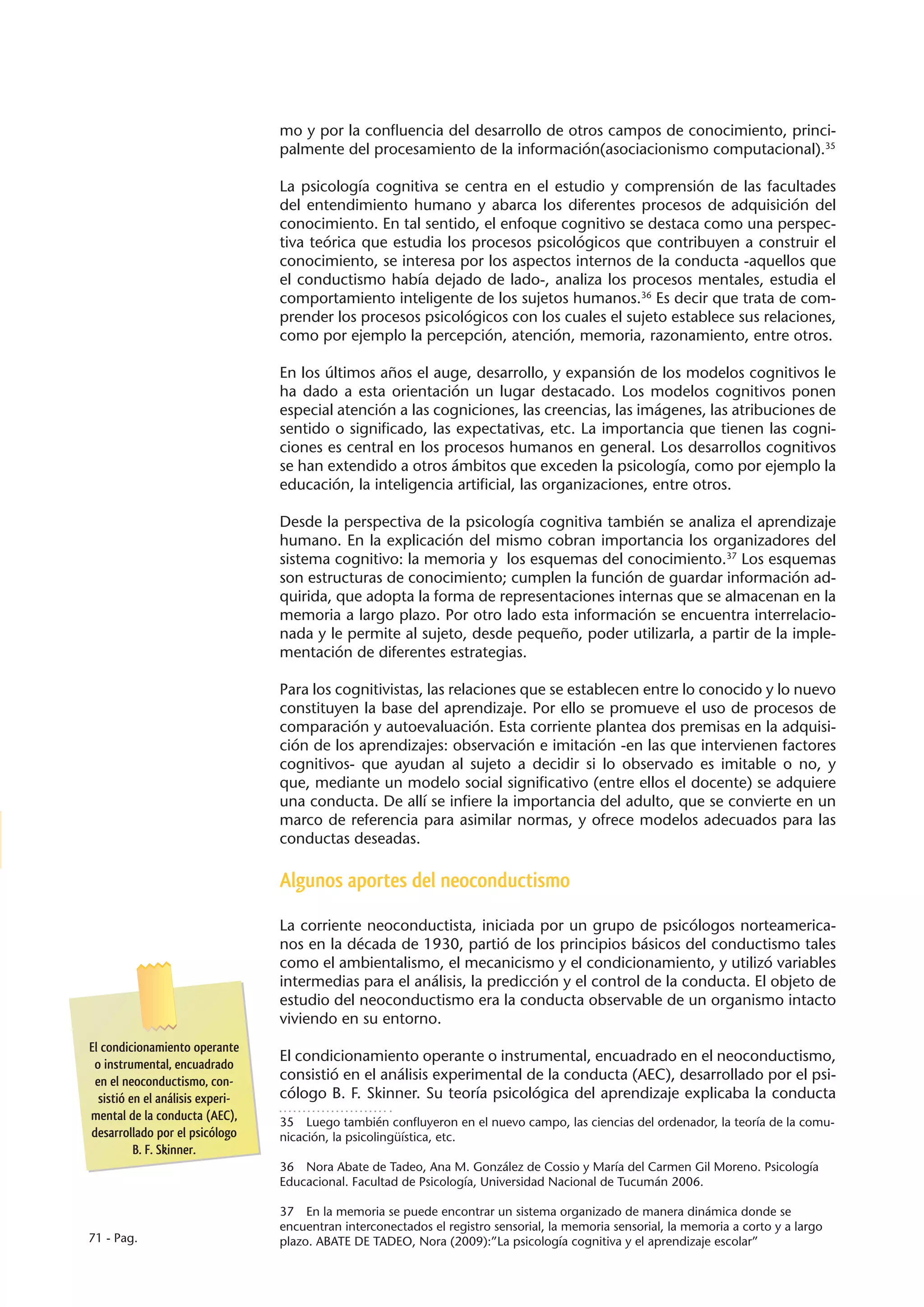 mo y por la confluencia del desarrollo de otros campos de conocimiento, princi-
                                  palmente del procesamiento de la información(asociacionismo computacional).35

                                  La psicología cognitiva se centra en el estudio y comprensión de las facultades
                                  del entendimiento humano y abarca los diferentes procesos de adquisición del
                                  conocimiento. En tal sentido, el enfoque cognitivo se destaca como una perspec-
                                  tiva teórica que estudia los procesos psicológicos que contribuyen a construir el
                                  conocimiento, se interesa por los aspectos internos de la conducta -aquellos que
                                  el conductismo había dejado de lado-, analiza los procesos mentales, estudia el
                                  comportamiento inteligente de los sujetos humanos.36 Es decir que trata de com-
                                  prender los procesos psicológicos con los cuales el sujeto establece sus relaciones,
                                  como por ejemplo la percepción, atención, memoria, razonamiento, entre otros.

                                  En los últimos años el auge, desarrollo, y expansión de los modelos cognitivos le
                                  ha dado a esta orientación un lugar destacado. Los modelos cognitivos ponen
                                  especial atención a las cogniciones, las creencias, las imágenes, las atribuciones de
                                  sentido o significado, las expectativas, etc. La importancia que tienen las cogni-
                                  ciones es central en los procesos humanos en general. Los desarrollos cognitivos
                                  se han extendido a otros ámbitos que exceden la psicología, como por ejemplo la
                                  educación, la inteligencia artificial, las organizaciones, entre otros.

                                  Desde la perspectiva de la psicología cognitiva también se analiza el aprendizaje
                                  humano. En la explicación del mismo cobran importancia los organizadores del
                                  sistema cognitivo: la memoria y los esquemas del conocimiento.37 Los esquemas
                                  son estructuras de conocimiento; cumplen la función de guardar información ad-
                                  quirida, que adopta la forma de representaciones internas que se almacenan en la
                                  memoria a largo plazo. Por otro lado esta información se encuentra interrelacio-
                                  nada y le permite al sujeto, desde pequeño, poder utilizarla, a partir de la imple-
                                  mentación de diferentes estrategias.

                                  Para los cognitivistas, las relaciones que se establecen entre lo conocido y lo nuevo
                                  constituyen la base del aprendizaje. Por ello se promueve el uso de procesos de
                                  comparación y autoevaluación. Esta corriente plantea dos premisas en la adquisi-
                                  ción de los aprendizajes: observación e imitación -en las que intervienen factores
                                  cognitivos- que ayudan al sujeto a decidir si lo observado es imitable o no, y
                                  que, mediante un modelo social significativo (entre ellos el docente) se adquiere
                                  una conducta. De allí se infiere la importancia del adulto, que se convierte en un
                                  marco de referencia para asimilar normas, y ofrece modelos adecuados para las
                                  conductas deseadas.

                                  Algunos aportes del neoconductismo

                                  La corriente neoconductista, iniciada por un grupo de psicólogos norteamerica-
                                  nos en la década de 1930, partió de los principios básicos del conductismo tales
                                  como el ambientalismo, el mecanicismo y el condicionamiento, y utilizó variables
                                  intermedias para el análisis, la predicción y el control de la conducta. El objeto de
                                  estudio del neoconductismo era la conducta observable de un organismo intacto
                                  viviendo en su entorno.
El condicionamiento operante
 o instrumental, encuadrado
                                  El condicionamiento operante o instrumental, encuadrado en el neoconductismo,
 en el neoconductismo, con-       consistió en el análisis experimental de la conducta (AEC), desarrollado por el psi-
  sistió en el análisis experi-   cólogo B. F. Skinner. Su teoría psicológica del aprendizaje explicaba la conducta
mental de la conducta (AEC),      35  Luego también confluyeron en el nuevo campo, las ciencias del ordenador, la teoría de la comu-
desarrollado por el psicólogo     nicación, la psicolingüística, etc.
          B. F. Skinner.
                                  36  Nora Abate de Tadeo, Ana M. González de Cossio y María del Carmen Gil Moreno. Psicología
                                  Educacional. Facultad de Psicología, Universidad Nacional de Tucumán 2006.

                                  37  En la memoria se puede encontrar un sistema organizado de manera dinámica donde se
                                  encuentran interconectados el registro sensorial, la memoria sensorial, la memoria a corto y a largo
71 - Pag.                         plazo. ABATE DE TADEO, Nora (2009):”La psicología cognitiva y el aprendizaje escolar”
 