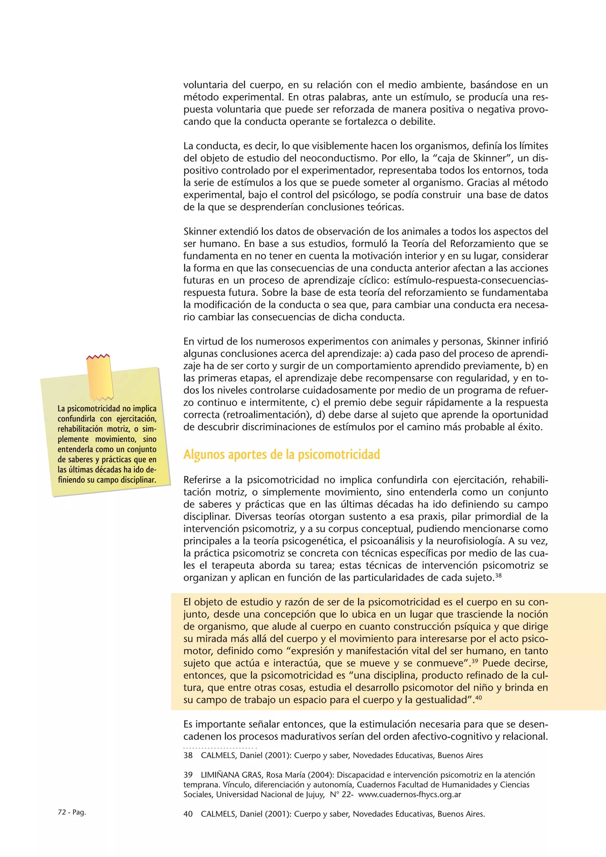 voluntaria del cuerpo, en su relación con el medio ambiente, basándose en un
                                 método experimental. En otras palabras, ante un estímulo, se producía una res-
                                 puesta voluntaria que puede ser reforzada de manera positiva o negativa provo-
                                 cando que la conducta operante se fortalezca o debilite.

                                 La conducta, es decir, lo que visiblemente hacen los organismos, definía los límites
                                 del objeto de estudio del neoconductismo. Por ello, la “caja de Skinner”, un dis-
                                 positivo controlado por el experimentador, representaba todos los entornos, toda
                                 la serie de estímulos a los que se puede someter al organismo. Gracias al método
                                 experimental, bajo el control del psicólogo, se podía construir una base de datos
                                 de la que se desprenderían conclusiones teóricas.

                                 Skinner extendió los datos de observación de los animales a todos los aspectos del
                                 ser humano. En base a sus estudios, formuló la Teoría del Reforzamiento que se
                                 fundamenta en no tener en cuenta la motivación interior y en su lugar, considerar
                                 la forma en que las consecuencias de una conducta anterior afectan a las acciones
                                 futuras en un proceso de aprendizaje cíclico: estímulo-respuesta-consecuencias-
                                 respuesta futura. Sobre la base de esta teoría del reforzamiento se fundamentaba
                                 la modificación de la conducta o sea que, para cambiar una conducta era necesa-
                                 rio cambiar las consecuencias de dicha conducta.

                                 En virtud de los numerosos experimentos con animales y personas, Skinner infirió
                                 algunas conclusiones acerca del aprendizaje: a) cada paso del proceso de aprendi-
                                 zaje ha de ser corto y surgir de un comportamiento aprendido previamente, b) en
                                 las primeras etapas, el aprendizaje debe recompensarse con regularidad, y en to-
                                 dos los niveles controlarse cuidadosamente por medio de un programa de refuer-
                                 zo continuo e intermitente, c) el premio debe seguir rápidamente a la respuesta
La psicomotricidad no implica
confundirla con ejercitación,    correcta (retroalimentación), d) debe darse al sujeto que aprende la oportunidad
rehabilitación motriz, o sim-    de descubrir discriminaciones de estímulos por el camino más probable al éxito.
plemente movimiento, sino
entenderla como un conjunto
de saberes y prácticas que en    Algunos aportes de la psicomotricidad
las últimas décadas ha ido de-
finiendo su campo disciplinar.   Referirse a la psicomotricidad no implica confundirla con ejercitación, rehabili-
                                 tación motriz, o simplemente movimiento, sino entenderla como un conjunto
                                 de saberes y prácticas que en las últimas décadas ha ido definiendo su campo
                                 disciplinar. Diversas teorías otorgan sustento a esa praxis, pilar primordial de la
                                 intervención psicomotriz, y a su corpus conceptual, pudiendo mencionarse como
                                 principales a la teoría psicogenética, el psicoanálisis y la neurofisiología. A su vez,
                                 la práctica psicomotriz se concreta con técnicas específicas por medio de las cua-
                                 les el terapeuta aborda su tarea; estas técnicas de intervención psicomotriz se
                                 organizan y aplican en función de las particularidades de cada sujeto.38

                                 El objeto de estudio y razón de ser de la psicomotricidad es el cuerpo en su con-
                                 junto, desde una concepción que lo ubica en un lugar que trasciende la noción
                                 de organismo, que alude al cuerpo en cuanto construcción psíquica y que dirige
                                 su mirada más allá del cuerpo y el movimiento para interesarse por el acto psico-
                                 motor, definido como “expresión y manifestación vital del ser humano, en tanto
                                 sujeto que actúa e interactúa, que se mueve y se conmueve”.39 Puede decirse,
                                 entonces, que la psicomotricidad es “una disciplina, producto refinado de la cul-
                                 tura, que entre otras cosas, estudia el desarrollo psicomotor del niño y brinda en
                                 su campo de trabajo un espacio para el cuerpo y la gestualidad”.40

                                 Es importante señalar entonces, que la estimulación necesaria para que se desen-
                                 cadenen los procesos madurativos serían del orden afectivo-cognitivo y relacional.
                                 38  CALMELS, Daniel (2001): Cuerpo y saber, Novedades Educativas, Buenos Aires

                                 39  LIMIÑANA GRAS, Rosa María (2004): Discapacidad e intervención psicomotriz en la atención
                                 temprana. Vínculo, diferenciación y autonomía, Cuadernos Facultad de Humanidades y Ciencias
                                 Sociales, Universidad Nacional de Jujuy, N° 22- www.cuadernos-fhycs.org.ar

72 - Pag.                        40  CALMELS, Daniel (2001): Cuerpo y saber, Novedades Educativas, Buenos Aires.
 