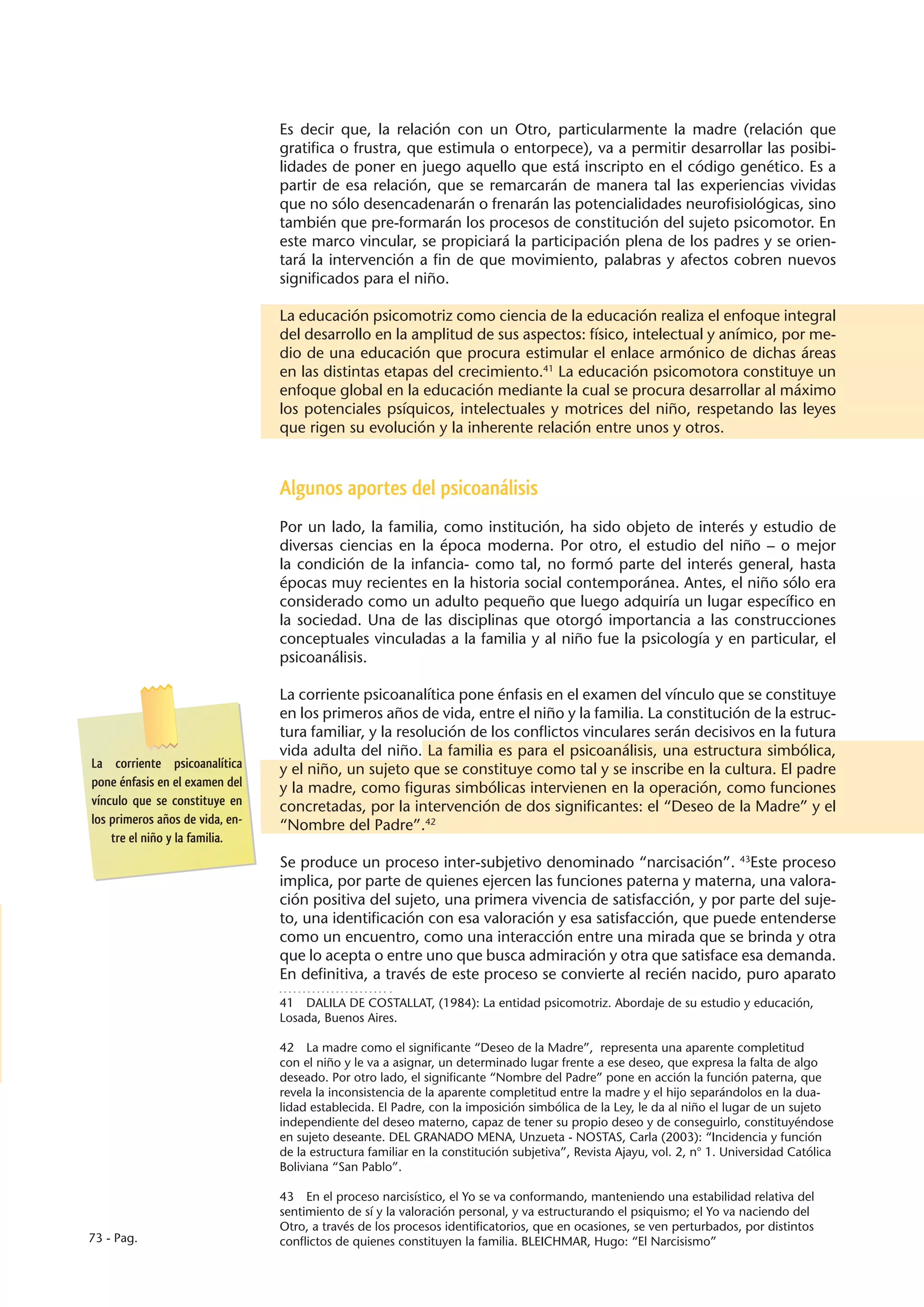 Es decir que, la relación con un Otro, particularmente la madre (relación que
                                 gratifica o frustra, que estimula o entorpece), va a permitir desarrollar las posibi-
                                 lidades de poner en juego aquello que está inscripto en el código genético. Es a
                                 partir de esa relación, que se remarcarán de manera tal las experiencias vividas
                                 que no sólo desencadenarán o frenarán las potencialidades neurofisiológicas, sino
                                 también que pre-formarán los procesos de constitución del sujeto psicomotor. En
                                 este marco vincular, se propiciará la participación plena de los padres y se orien-
                                 tará la intervención a fin de que movimiento, palabras y afectos cobren nuevos
                                 significados para el niño.

                                 La educación psicomotriz como ciencia de la educación realiza el enfoque integral
                                 del desarrollo en la amplitud de sus aspectos: físico, intelectual y anímico, por me-
                                 dio de una educación que procura estimular el enlace armónico de dichas áreas
                                 en las distintas etapas del crecimiento.41 La educación psicomotora constituye un
                                 enfoque global en la educación mediante la cual se procura desarrollar al máximo
                                 los potenciales psíquicos, intelectuales y motrices del niño, respetando las leyes
                                 que rigen su evolución y la inherente relación entre unos y otros.



                                 Algunos aportes del psicoanálisis
                                 Por un lado, la familia, como institución, ha sido objeto de interés y estudio de
                                 diversas ciencias en la época moderna. Por otro, el estudio del niño – o mejor
                                 la condición de la infancia- como tal, no formó parte del interés general, hasta
                                 épocas muy recientes en la historia social contemporánea. Antes, el niño sólo era
                                 considerado como un adulto pequeño que luego adquiría un lugar específico en
                                 la sociedad. Una de las disciplinas que otorgó importancia a las construcciones
                                 conceptuales vinculadas a la familia y al niño fue la psicología y en particular, el
                                 psicoanálisis.

                                 La corriente psicoanalítica pone énfasis en el examen del vínculo que se constituye
                                 en los primeros años de vida, entre el niño y la familia. La constitución de la estruc-
                                 tura familiar, y la resolución de los conflictos vinculares serán decisivos en la futura
                                 vida adulta del niño. La familia es para el psicoanálisis, una estructura simbólica,
La corriente psicoanalítica      y el niño, un sujeto que se constituye como tal y se inscribe en la cultura. El padre
pone énfasis en el examen del    y la madre, como figuras simbólicas intervienen en la operación, como funciones
vínculo que se constituye en     concretadas, por la intervención de dos significantes: el “Deseo de la Madre” y el
los primeros años de vida, en-   “Nombre del Padre”.42
    tre el niño y la familia.
                                 Se produce un proceso inter-subjetivo denominado “narcisación”. 43Este proceso
                                 implica, por parte de quienes ejercen las funciones paterna y materna, una valora-
                                 ción positiva del sujeto, una primera vivencia de satisfacción, y por parte del suje-
                                 to, una identificación con esa valoración y esa satisfacción, que puede entenderse
                                 como un encuentro, como una interacción entre una mirada que se brinda y otra
                                 que lo acepta o entre uno que busca admiración y otra que satisface esa demanda.
                                 En definitiva, a través de este proceso se convierte al recién nacido, puro aparato
                                 41  DALILA DE COSTALLAT, (1984): La entidad psicomotriz. Abordaje de su estudio y educación,
                                 Losada, Buenos Aires.

                                 42  La madre como el significante “Deseo de la Madre”, representa una aparente completitud
                                 con el niño y le va a asignar, un determinado lugar frente a ese deseo, que expresa la falta de algo
                                 deseado. Por otro lado, el significante “Nombre del Padre” pone en acción la función paterna, que
                                 revela la inconsistencia de la aparente completitud entre la madre y el hijo separándolos en la dua-
                                 lidad establecida. El Padre, con la imposición simbólica de la Ley, le da al niño el lugar de un sujeto
                                 independiente del deseo materno, capaz de tener su propio deseo y de conseguirlo, constituyéndose
                                 en sujeto deseante. DEL GRANADO MENA, Unzueta - NOSTAS, Carla (2003): “Incidencia y función
                                 de la estructura familiar en la constitución subjetiva”, Revista Ajayu, vol. 2, n° 1. Universidad Católica
                                 Boliviana “San Pablo”.

                                 43  En el proceso narcisístico, el Yo se va conformando, manteniendo una estabilidad relativa del
                                 sentimiento de sí y la valoración personal, y va estructurando el psiquismo; el Yo va naciendo del
                                 Otro, a través de los procesos identificatorios, que en ocasiones, se ven perturbados, por distintos
73 - Pag.                        conflictos de quienes constituyen la familia. BLEICHMAR, Hugo: “El Narcisismo”
 